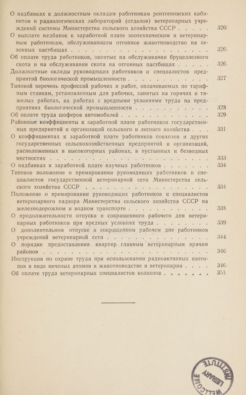 О надбавках к должностным окладам работникам рентгеновских каби- нетов и радиологических лабораторий (отделов) ветеринарных учре- ждений системы Министерства сельского хозяйства СССР. О выплате надбавок к заработной плате зоотехническим и ветеринар- ным работникам, обслуживающим отгонное животноводство на се- Ве Васа о... о и Об оплате труда работников, занятых на ети ла оо скота и на обслуживании скота на отгонных пастбищах ал Должностные оклады руководящих работников и’ специалистов пред- приятий биологической промышленности... .. Типовой перечень профессий рабочих и работ, оплачиваемых по тариф- ным ставкам, установленным для рабочих, занятых на горячих и тя- желых работах, на работах с вредными условиями труда на пред- приятиях биологической промышленности . . о... еионизте труда шоферов автомобилей о... ее. Районные коэффициенты к заработной плате работников государствен- ных предприятий и организаций сельского и лесного хозяйства . О коэффициентах к заработной плате работников совхозов и других государственных сельскохозяйственных предприятий и организаций, расположенных в высокогорных районах, в пустынных и безводных Е а та мролянааоЕ, О надбавках к заработной плате научных работников . . Е Типовое положение о премировании руководящих работников и спе- циалистов государственной ветеринарной сети Министерства сель- о ое Положение о премировании руководящих работников и специалистов ветеринарного надзора Министерства сельского хозяйства СССР на железнодорожном и водном транспорте? . 1}... О продолжительности отпуска и сокращенного рабочего дня ветери- нарных работников при вредных условиях труда... .- Е О дополнительном отпуске и сокращенном рабочем дне ао ИОВ учреждений ветеринарной сети вст. г. | : та, О порядке предоставления квартир главным ветеринарным врачам ПА ОЕ И о Инструкция по охране труда при использовании радиоактивных изото- пов в виде меченых атомов в животноводстве и ветеринарии . Об оплате труда ветеринарных специалистов колхозов . + а в ни  326: 328' 329- 331 3338` 334 334 338 339 344.