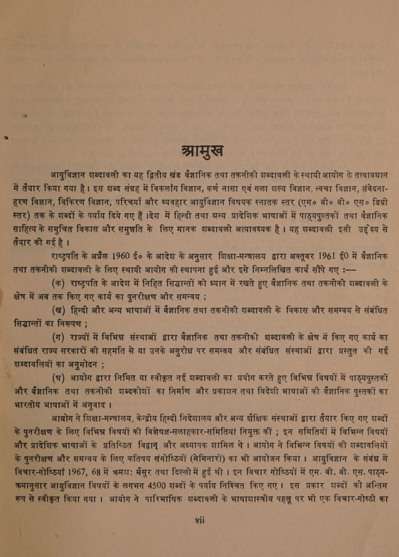 ea MGS आयुर्विज्ञान शब्दावली का यह द्वितीय खंड वैज्ञानिक तथा तकनीकी शब्दावली के स्थायी आयोग के तत्वावधान में तेयार क्रिया गया है। इस शब्द संग्रह में विकलाँग विज्ञान, कर्ण नासा एवं गला शल्य विज्ञान, त्वचा विज्ञान, संवेदना- स्तर) तक के शब्दों के पर्याय दिये गए हैं ।देश में हिन्दी तथा ग्रन्य प्रादेशिक भाषाओं में पाठ्यपुस्तकों तथा वेज्ञानिक साहित्य के समुचित विकास और समुन्नति के लिए मानक दब्दावलों अत्यावश्यक है। यह शब्दावली इसी yeaa तेयार की गई है । : राष्ट्रपति के अप्रैल 960 fo के आदेश के अनुसार शिक्षा-मन्त्रालय द्वारा अक्तूबर 96] $0 में वैज्ञानिक तथा तकनीकी शब्दावली के लिए स्थायी आयोग की स्थापना हुई और इसे निम्नलिखित कार्य aly गए :-- (क) राष्ट्रपति के आदेश में निहित सिद्धान्तों को ध्यान में रखते हुए वज्ञानिक तथा तकनीकी शब्दावली के क्षेत्र में अब तक किए गए कार्य का पुनरीक्षण और समन्वय ; (ख) हिन्दी और अन्य भाषाओं में वैज्ञानिक तथा तकनीकी शब्दावली के विकास और समन्वय से संबंधित सिद्धान्तों का निरूपण ; (ग) राज्यों में विभिन्न संस्थाओं द्वारा वज्ञानिक तथा तकनीकी छाब्दावली के क्षेत्र में किए गए Fra का संबंधित राज्य सरकारों की सहमति से या उनके अनुरोध पर समन्वय और संबंधित संस्थाओं द्वारा प्रस्तुत की गई (घ) आयोग द्वारा निर्मित या स्वीकृत नई शब्दावली का प्रयोग करते हुए विभिन्न विषयों में पाठ्यपुस्तकों भारतीय भाषाओं में अनुवाद । आयोग ने शिक्षा-मन्त्रालय, केन्द्रीय हिन्दी निदेशालय और अन्य शैक्षिक संस्थाओं द्वारा तैयार किए गए शब्दों - के पुनरीक्षण के लिए विभिन्न विषयों की विशेषज्ञ-सलाहकार-समितियां नियुक्त कीं ; इन समितियों में विभिन्‍न विषयों और प्रादेशिक भाषाओं के प्रतिष्ठित विद्वानु और अध्यापक शामिल थे । आयोग ने विभिन्‍न विषयों की दब्दावलियों के पुनरीक्षण और समन्वय के लिए कतिपय संगोष्ठियों (सेमिनारों) का भी आयोजन किया। आयुवविज्ञान के संबंध में विचार-गोष्ठियाँ 967, 68 में क्रमश: HAT तथा दिल्‍ली में हुई थी । इन विचार गोष्ठियों में एम. बी. बी. एस. पाठ्य- क्रमानुसार आयुविज्ञान विषयों के लगभग 4500 शब्दों के पर्याय निश्चित किए गए। इस प्रकार शब्दों को अन्तिम रूप से स्वीकृत किया गया । आयोग ने पारिभाषिक शब्दावली के भाषाशास्त्रीय पहलू पर भो एक विचार-गोष्ठी का vil