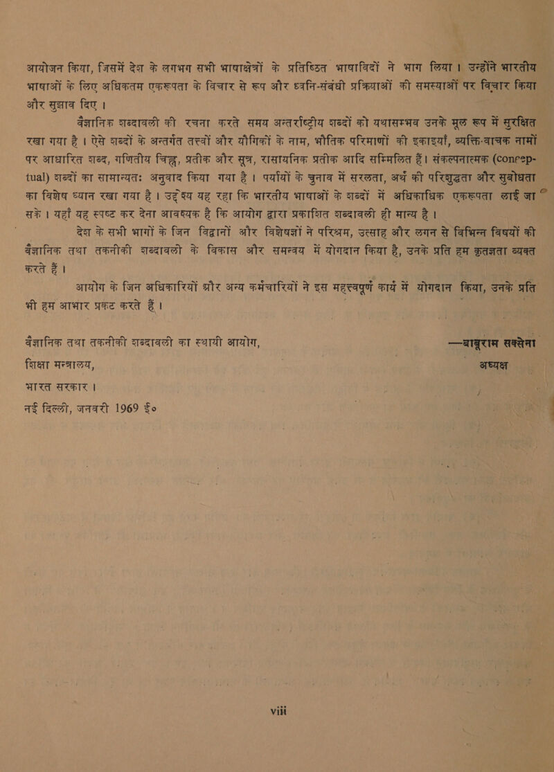 आयोजन किया, जिसमें देश के लगभग सभी भाषाक्षेत्रों के प्रतिष्ठित भाषाविदों ने भाग लिया। उन्होंने भारतीय भाषाओं के लिए अधिकतम एकरूपता के विचार से रूप और ध्वनि-संबंधी प्रक्रियाओं की समस्याओं पर विचार किया और सुझाव दिए | वेज्ञानिक शब्दावली की रचना करते समय अन्तर्राष्ट्रीय शब्दों को यथासम्भव उनके मूल रूप में सुरक्षित रखा गया है । ऐसे शब्दों के अन्तर्गत तत्त्वों और यौगिकों के नाम, भौतिक परिमाणों की इकाइयाँ, व्यक्ति-वाचक नामों पर आधारित शब्द, गणितीय चिह्न, प्रतीक और सूत्र, रासायनिक प्रतीक आदि सम्मिलित हैं। संकल्पनात्मक (concep- — tual) शब्दों का सामान्यतः अनुवाद किया गया है। पर्यायों के चुनाव में सरलता, अर्थ की परिशुद्धता और सुबोधता _ का विशेष ध्यान रखा गया है। उदृश्य यह रहा कि भारतीय भाषाओं के शब्दों में अधिकाधिक एकरूपता लाई जा K सके | यहाँ यह स्पष्ट कर देना आवश्यक है कि आयोग द्वारा प्रकाशित दब्दावली ही मान्य है । देश के सभी भागों के जिन विद्वानों और विशेषज्ञों ने परिश्रम, उत्साह और लगन से विभिन्‍न विषयों की वेज्ञानिक तथा तकनीकी शब्दावलो के विकास और समन्वय में योगदान किया है, उनके प्रति हम क्ृतज्ञता व्यक्त करते हैं | आयोग के जिन अधिकारियों ate अन्य कमंचारियों ने इस महत्त्वपूर्ण कार्य में योगदान किया, उनके प्रति भी हम आभार प्रकट करते हैं । वैज्ञानिक तथा तकनीकी शब्दावली का स्थायी आयोग, --बाबूरास सक्सेना शिक्षा मन्त्रालय, फ .. अध्यक्ष | भारत सरकार | | नई दिल्‍ली, जनघरी 969 Fo शा