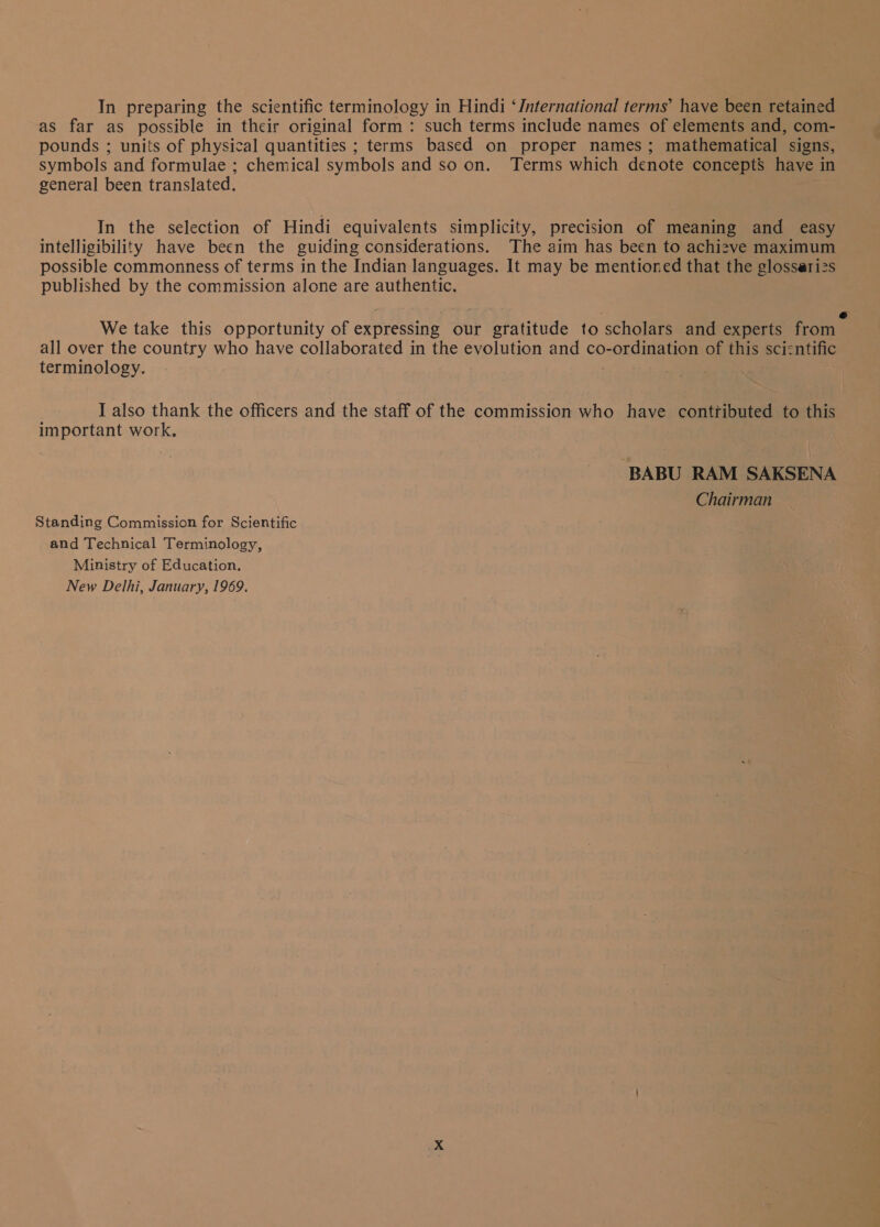 as far as possible in their original form: such terms include names of elements and, com- pounds ; units of physical quantities ; terms based on proper names; mathematical signs symbols and formulae ; chemical symbols and so on. Terms which denote concepts have in general been translated. : In the selection of Hindi equivalents simplicity, precision of meaning and easy intelligibility have been the guiding considerations. The aim has been to achizve maximum possible commonness of terms in the Indian languages. It may be mentioned that the glossarizs published by the commission alone are authentic. ५ ; e We take this opportunity of expressing our gratitude to scholars and experts from all over the country who have collaborated in the evolution and co-ordination of this scizntific terminology I also thank the officers and the staff of the commission who have contributed to this important work. BABU RAM SAKSENA Chairman Standing Commission for Scientific and Technical Terminology, Ministry of Education. New Delhi, January, /969,