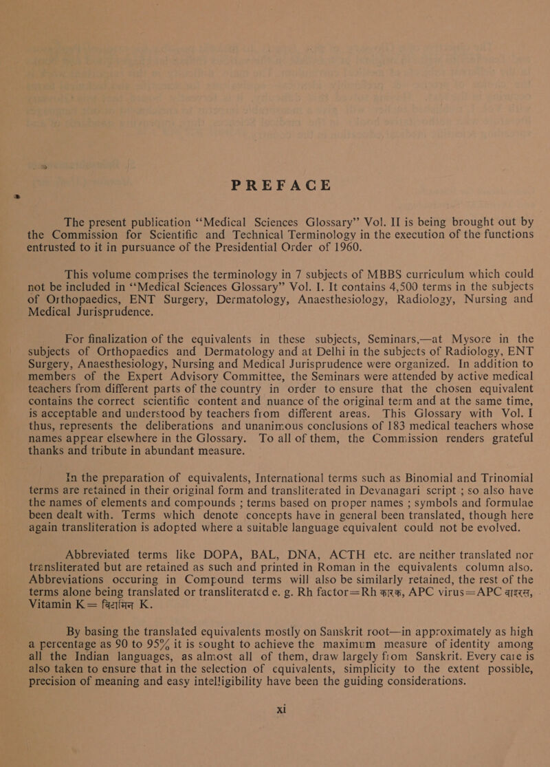 PREFACE The present publication ‘‘Medical Sciences Glossary”? Vol. II is being brought out by the Commission for Scientific and Technical Terminology in the execution of the functions entrusted to it in pursuance of the Presidential Order of 960. This volume comprises the terminology in 7 subjects of MBBS curriculum which could not be included in ‘‘Medical Sciences Glossary” Vol. I. It contains 4,500 terms in the subjects of Orthopaedics, ENT Surgery, Dermatology, Anaesthesiology, Radiology, Nursing and Medical Jurisprudence. For finalization of the equivalents in these subjects, Seminars,—at Mysore in the subjects of Orthopaedics and Dermatology and at Delhi in the subjects of Radiology, ENT Surgery, Anaesthesiology, Nursing and Medical Jurisprudence were organized. In addition to members of the Expert Advisory Committee, the Seminars were attended by active medical teachers from different parts of the country in order to ensure that the chosen equivalent contains the correct scientific content and nuance of the original term and at the same time, is acceptable and understood by teachers from different areas. This Glossary with Vol. I thus, represents the deliberations and unanimous conclusions of 83 medical teachers whose names appear elsewhere in the Glossary. To all of them, the Commission renders grateful thanks and tribute in abundant measure. In the preparation of equivalents, International terms such as Binomial and Trinomial terms are retained in their original form and transliterated in Devanagari script ; so also have the names of elements and compounds ; terms based on proper names ; symbols and formulae been dealt with. Terms which denote concepts have in general been translated, though here again transliteration is adopted where a suitable language equivalent could not be evolved. Abbreviated terms like DOPA, BAL, DNA, ACTH etc. are neither translated nor transliterated but are retained as such and printed in Roman in the equivalents column also. Abbreviations occuring in Compound terms will also be similarly retained, the rest of the terms alone being translated or transliterated ८. 2. Rh factor=Rh कारक, APC virus=APC azz, - Vitamin K= विटामिन K. By basing the translated equivalents mostly on Sanskrit root—in approximately as high a percentage as 90 to 95% it is sought to achieve the maximum measure of identity among all the Indian languages, as almost all of them, draw largely from Sanskrit. Every care is also taken to ensure that in the selection of equivalents, simplicity to the extent possible, precision of meaning and easy intelligibility have been the guiding considerations.