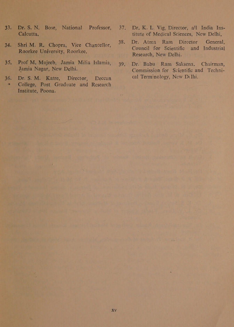 33. 34. 35, 36. Dr. S. N. Bose, National Calcutta, Shri M. R. Chopra, Vice Chancellor, Roorkee University, Roorkee, Jamia Nagar, New Delhi. आज आज नह, Director, Deccan College, Post Graduate and Research Institute, Poona. XV Dr. K. L. Vig, Director, था India Ins- titute of Medical Sciences, New Delhi, Dr. Atma Ram _ Director General, Council for Scientific and Industrial Research, New Delhi. Dr. Babu) Ram Saksena. Chairman, Commission for Scientific and Techni- cal Terminology, New D«lhi.