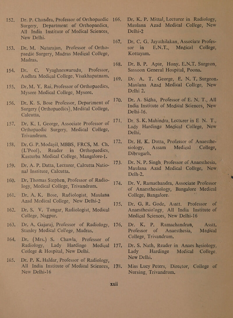 ~~ On (ny क्र Dr. P. Chandra, Professor of Orthopaedic Surgery, Department of Orthopaedics, All India Institute of Medical Sciences, New Delhi. Dr. M. - Natarajan, Professor of Ortho- paedic Surgery, Madras Medical College, Madras. Dr. C. Vyaghneswarudu, Professor, Andhra Medical College, Visakhapatnam. Dr.M. Y. Rai, Professor of Orthopaedics, Mysore Medical College, Mysore. Dr. K. S. Bose Professor, Depariment of Surgery (Orthopaedics), Medical College, Calcutta. Dr. K. I. George, Associate Professor of Crthopaedic Surgery, Medical College, Trivandrum, Dr. G. P. Modayil, MBBS, FRCS, M. Ch. (L’Pool), Reader in Orthopaedics, Kasturba Medical College, Mangalore-l. Dr. A. P. Datta, Lecturer, Calcutta Natio- nal Institute, Calcutta. Dr. Thomas Stephen, Professor of Radio- logy, Medical College, Trivandrum, Dr. A. K. Bose, Radiologist, Maulana Azad Medical College, New Delhi-2 Dr. S. V. Tungar, Radiologist, Medical College, Nagpur. Dr. A. Gajaraj, Professor of Radiology, Stanley Medical College, Madras. Dr. (Mrs.) S. Chawla, Professor of Radiology, Lady Hardinge Medical College &amp; Hospital, New Delhi. Dr. P. K. Haldar, Professor of Radiology, All India Institute of Medical Sciences, New Delhi-l6 66, Lids iv FE (0५ 76, 77. 78. Dr. K. P. Mittal, Lecturer in Radiology, Maulana Azad Medical College, New Delhi-2 Dr G. Gr Jayathilakan, Associate Profes- sor in E.N.T., Medical College, Kottayam. Dr. 8, P. Apte, Hony. E.N.T. Surgeon, Sassoon General Hospital, Poona. Dr. A. -T. .George;sE. ७७७ Tosureeams Maulana Azad Medical College, New Dein 2, Dr. A. Sidha, Professor of E. N. T., All India Institute of Medical Sciences, New Delhi-I6. Dr Ske Mahindra, Lecturer in E.N. T., Lady Hardinge Medical College, New — Delhi. Dr. H. K. Dutta, Profassor of Anaesthe- siology, Assam Medical College, Dibrugarh. ; Dr, N. P. Singh, Professor of Anaesthesia, Maulana Azad Medical College, New Delh-2, Dr. V. Ramachandra, Associate Professor | of Anaesthesiology, Bangalore Medical College, Bangalore. , Dr. G. R. Gode, Asstt. Professor of Anaesthesio'ogy, All India Institute of Medical Sciences, New Delhi-i6 Dr. K. P. Ramachandran, Professor of Anaesthesia, College, Trivandrum. Asstt. Medical Dr. S. Nath, Reader in Anaes hesiology, eS Lady Hardinge Medical College. New Delhi. Miss Lucy Peters, Director, College of Nursing, Trivandrum.