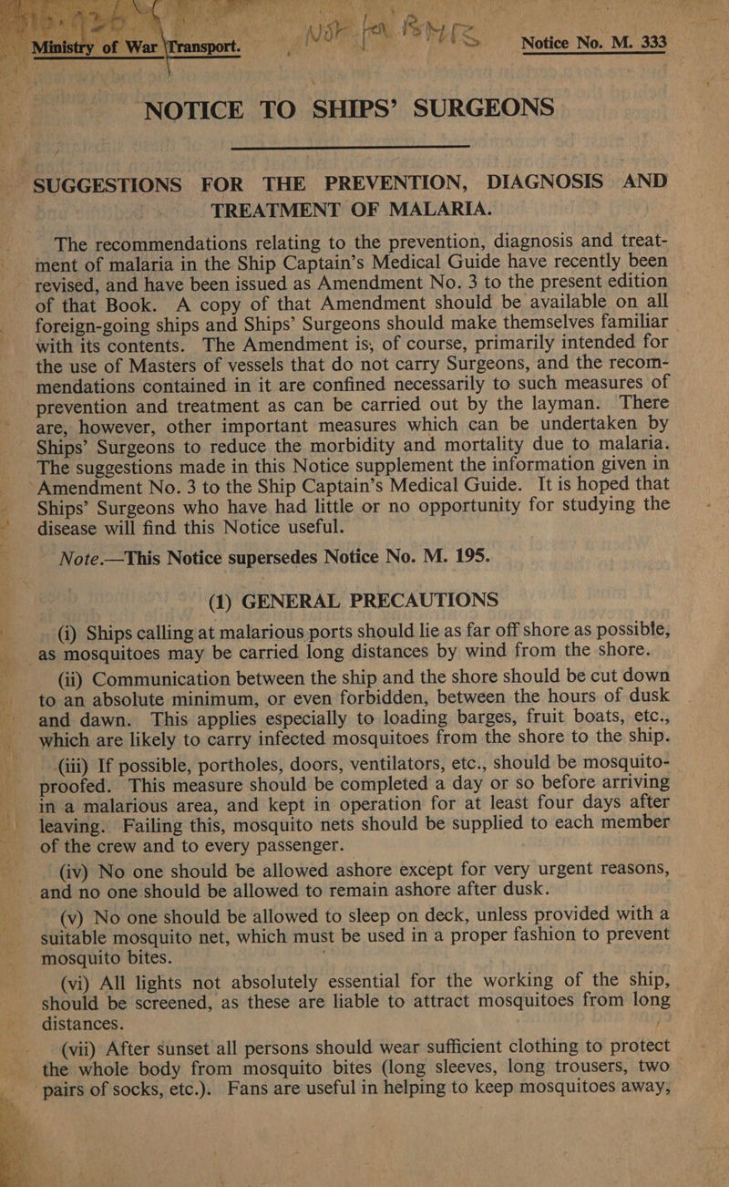  ek 8 |   shoal hae, gic ge i Nor | | Fe US - Notice No. M. 333 ‘NOTICE TO SHIPS’ SURGEONS  7 TREATMENT OF MALARIA. The recommendations relating to the prevention, diagnosis and treat- ment of malaria in the Ship Captain’s Medical Guide have recently been revised, and have been issued as Amendment No. 3 to the present edition of that Book. A copy of that Amendment should be available on all foreign-going ships and Ships’ Surgeons should make themselves familiar | with its contents. The Amendment is, of course, primarily intended for the use of Masters of vessels that do not carry Surgeons, and the recom- mendations contained in it are confined necessarily to such measures of prevention and treatment as can be carried out by the layman. There are, however, other important measures which can be undertaken by Ships’ Surgeons to reduce the morbidity and mortality due to malaria. The suggestions made in this Notice supplement the information given in Ships’ Surgeons who have had little or no opportunity for studying the disease will find this Notice useful. - Note.—This Notice supersedes Notice No. M. 195. (1) GENERAL PRECAUTIONS (i) Ships calling at malarious ports should lie as far off shore as possible, as mosquitoes may be carried long distances by wind from the shore. (ii) Communication between the ship and the shore should be cut down to an absolute minimum, or even forbidden, between the hours of dusk and dawn. This applies especially to loading barges, fruit boats, etc., (iii) If possible, portholes, doors, ventilators, etc., should be mosquito- proofed. This measure should be completed a day or so before arriving in a malarious area, and kept in operation for at least four days after leaving. Failing this, mosquito nets should be supplied to each member (iv) No one should be allowed ashore except for very urgent reasons, (v) No one should be allowed to sleep on deck, unless provided with a suitable mosquito net, which must be used in a proper fashion to prevent mosquito bites. (vi) All lights not absolutely essential for the working of the ship, should be screened, as these are liable to attract mosquitoes from long distances. /