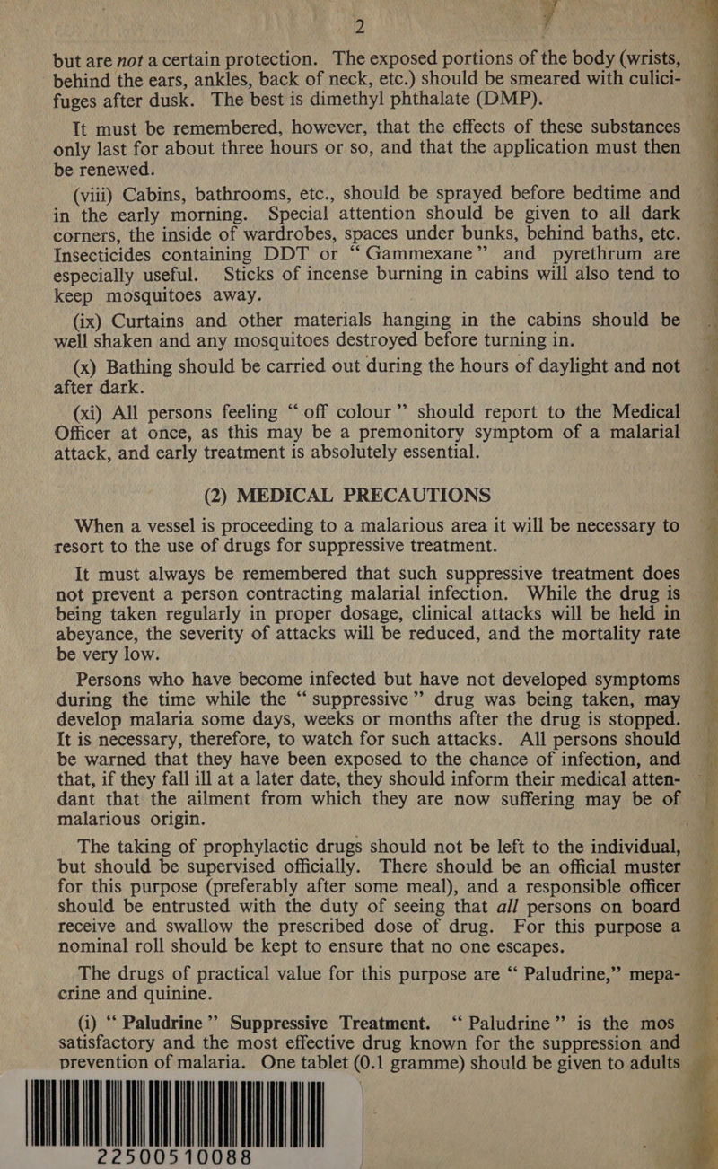 A Se oP , - t ¥ y 2 i Pb but are not a certain protection. The exposed portions of the body (wrists, behind the ears, ankles, back of neck, etc.) should be smeared with culici- fuges after dusk. The best is dimethyl phthalate (DMP). It must be remembered, however, that the effects of these substances only last for about three hours or so, and that the application must then be renewed. (viii) Cabins, bathrooms, etc., should be sprayed before bedtime and in the early morning. Special attention should be given to all dark corners, the inside of wardrobes, spaces under bunks, behind baths, etc. Insecticides containing DDT or “Gammexane” and pyrethrum are especially useful. Sticks of incense burning in cabins will also tend to keep mosquitoes away. (ix) Curtains and other materials hanging in the cabins should be well shaken and any mosquitoes destroyed before turning in. (x) Bathing should be carried out during the hours of daylight and not after dark. (xi) All persons feeling ‘“‘ off colour’’ should report to the Medical Officer at once, as this may be a premonitory symptom of a malarial attack, and early treatment is absolutely essential. (2) MEDICAL PRECAUTIONS When a vessel is proceeding to a malarious area it will be necessary to resort to the use of drugs for suppressive treatment. It must always be remembered that such suppressive treatment does not prevent a person contracting malarial infection. While the drug is being taken regularly in proper dosage, clinical attacks will be held in abeyance, the severity of attacks will be reduced, and the mortality rate be very low. Persons who have become infected but have not developed symptoms during the time while the “ suppressive’”’ drug was being taken, may develop malaria some days, weeks or months after the drug is stopped. It is necessary, therefore, to watch for such attacks. All persons should be warned that they have been exposed to the chance of infection, and that, if they fall ill at a later date, they should inform their medical atten- dant that the ailment from which they are now suffering may be of malarious origin. The taking of prophylactic drugs should not be left to the individual, but should be supervised officially. There should be an official muster for this purpose (preferably after some meal), and a responsible officer should be entrusted with the duty of seeing that all persons on board receive and swallow the prescribed dose of drug. For this purpose a nominal roll should be kept to ensure that no one escapes.  a ale a +5 ee eR aE The drugs of practical value for this purpose are “‘ Paludrine,”’ mepa- crine and quinine.     Se (i) “‘ Paludrine’’ Suppressive Treatment. ‘‘ Paludrine” is the mos satisfactory and the most effective drug known for the suppression and prevention of malaria. One tablet (0.1 gramme) should be given to adults                                          