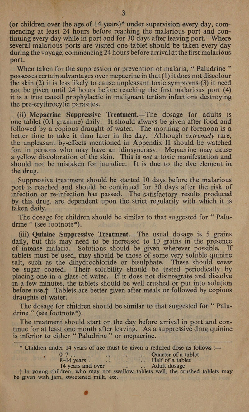 (or children over the age of 14 years)* under supervision every day, com- mencing at least 24 hours before reaching the malarious port and con- tinuing every day while in port and for 30 days after leaving port. Where several malarious ports are visited one tablet should be taken every day during the voyage, commencing 24 hours before arrival at the first malarious port. When taken for the suppression or prevention of malaria, ‘‘ Paludrine ”’ possesses certain advantages over mepacrine in that (1) it does not discolour the skin (2) it is less likely to cause unpleasant toxic symptoms (3) it need not be given until 24 hours before reaching the first malarious port (4) it is a true causal prophylactic in malignant tertian infections destroying the pre-erythrocytic parasites. (ii) Mepacrine Suppressive Treatment.—The dosage for adults is one tablet (0.1 gramme) daily. It should always be given after food and followed by a copious draught of water. The morning or forenoon is a better time to take it than later in the day. Although extremely rare, the unpleasant by-effects mentioned in Appendix II should be watched for, in persons who may have an idiosyncrasy. Mepacrine may cause a yellow discoloration of the skin. This is not a toxic manifestation and should not be mistaken for jaundice. It is due to the dye element in the drug. Suppressive treatment should be started 10 days before the malarious port: is reached and should be continued for 30 days after the risk of infection or re-infection has passed. The satisfactory results produced by this drug, are dependent upon the strict regularity with which it is taken daily. The dosage for children should be similar to that suggested for ‘‘ Palu- drine ”’ (see footnote*). (iii) Quinine Suppressive Treatment.—The usual dosage is 5 grains daily, but this may need to be increased to 10 grains in the presence of intense malaria. Solutions should be given wherever possible. If tablets must be used, they should be those of some very soluble quinine salt, such as the dihydrochloride or bisulphate. These should never be sugar coated. Their solubility should be tested periodically by placing one in a glass of water. If it does not disintegrate and dissolve in a few minutes, the tablets should be well crushed or put into solution _ before use.t Tablets are better given after meals or followed by copious draughts of water. The dosage for children should be similar to that suggested for “ Pal drine ”’ (see footnote*). The treatment should start on the day before arrival in port and con- tinue for at least one month after leaving. As a suppressive drug quinine is inferior to either “ Paludrine”’ or mepacrine. * Children under 14 years of age must be given a reduced dose as follbwe a A 0-7 . ; oth bi .. Quarter of a tablet 8-14 years . / Mt .. Half of a tablet 14 years and over P .. Adult dosage + In young children, who may not swallow tablets well, the poate, tablets may be given with jam, sweetened milk, ete.
