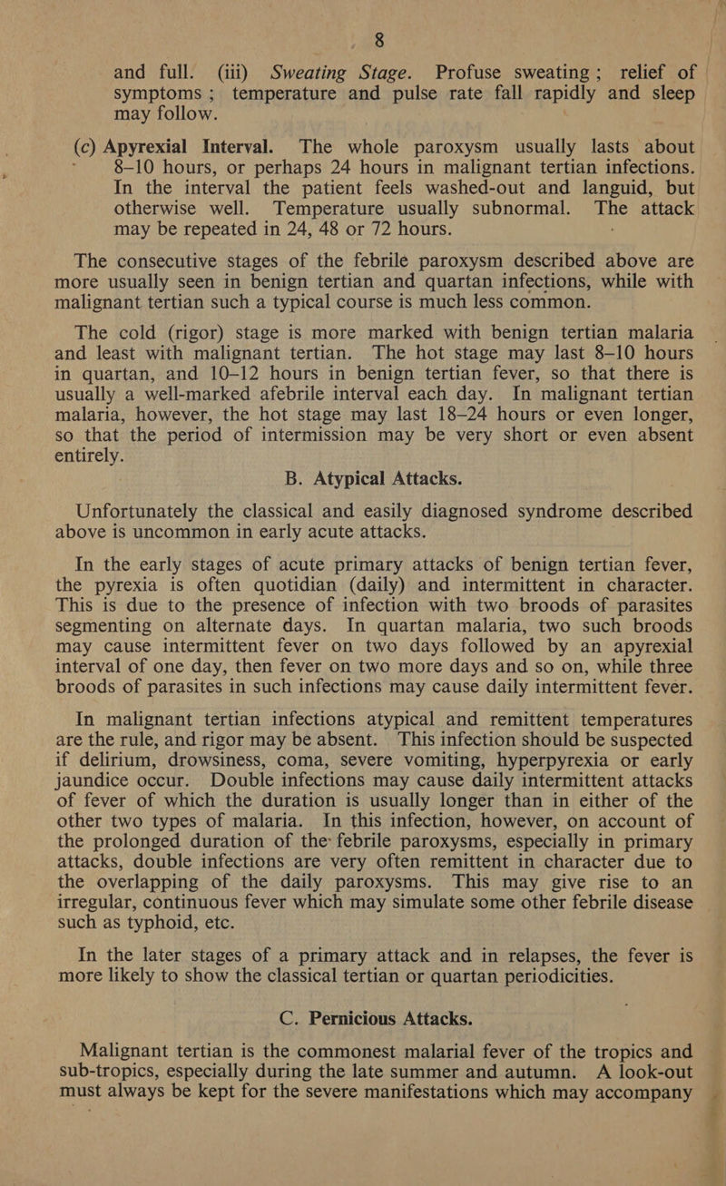 : and full. (iii) Sweating Stage. Profuse sweating; relief of symptoms ; temperature and pulse rate fall rapidly and sleep may follow. ; (c) Apyrexial Interval. The whole paroxysm usually lasts about 8-10 hours, or perhaps 24 hours in malignant tertian infections. In the interval the patient feels washed-out and languid, but otherwise well. Temperature usually subnormal. The attack may be repeated in 24, 48 or 72 hours. The consecutive stages of the febrile paroxysm described above are more usually seen in benign tertian and quartan infections, while with malignant tertian such a typical course is much less common. The cold (rigor) stage is more marked with benign tertian malaria and least with malignant tertian. The hot stage may last 8-10 hours in quartan, and 10-12 hours in benign tertian fever, so that there is usually a well-marked afebrile interval each day. In malignant tertian malaria, however, the hot stage may last 18-24 hours or even longer, so that the period of intermission may be very short or even absent entirely. B. Atypical Attacks. Unfortunately the classical and easily diagnosed syndrome described above is uncommon in early acute attacks. In the early stages of acute primary attacks of benign tertian fever, the pyrexia is often quotidian (daily) and intermittent in character. This is due to the presence of infection with two broods of parasites segmenting on alternate days. In quartan malaria, two such broods may cause intermittent fever on two days followed by an apyrexial interval of one day, then fever on two more days and so on, while three broods of parasites in such infections may cause daily intermittent fever. In malignant tertian infections atypical and remittent temperatures are the rule, and rigor may be absent. This infection should be suspected if delirium, drowsiness, coma, severe vomiting, hyperpyrexia or early jaundice occur. Double infections may cause daily intermittent attacks of fever of which the duration is usually longer than in either of the other two types of malaria. In this infection, however, on account of the prolonged duration of the febrile paroxysms, especially in primary attacks, double infections are very often remittent in character due to the overlapping of the daily paroxysms. This may give rise to an irregular, continuous fever which may simulate some other febrile disease such as typhoid, etc. In the later stages of a primary attack and in relapses, the fever is more likely to show the classical tertian or quartan periodicities. C. Pernicious Attacks. Malignant tertian is the commonest malarial fever of the tropics and sub-tropics, especially during the late summer and autumn. A look-out must always be kept for the severe manifestations which may accompany _