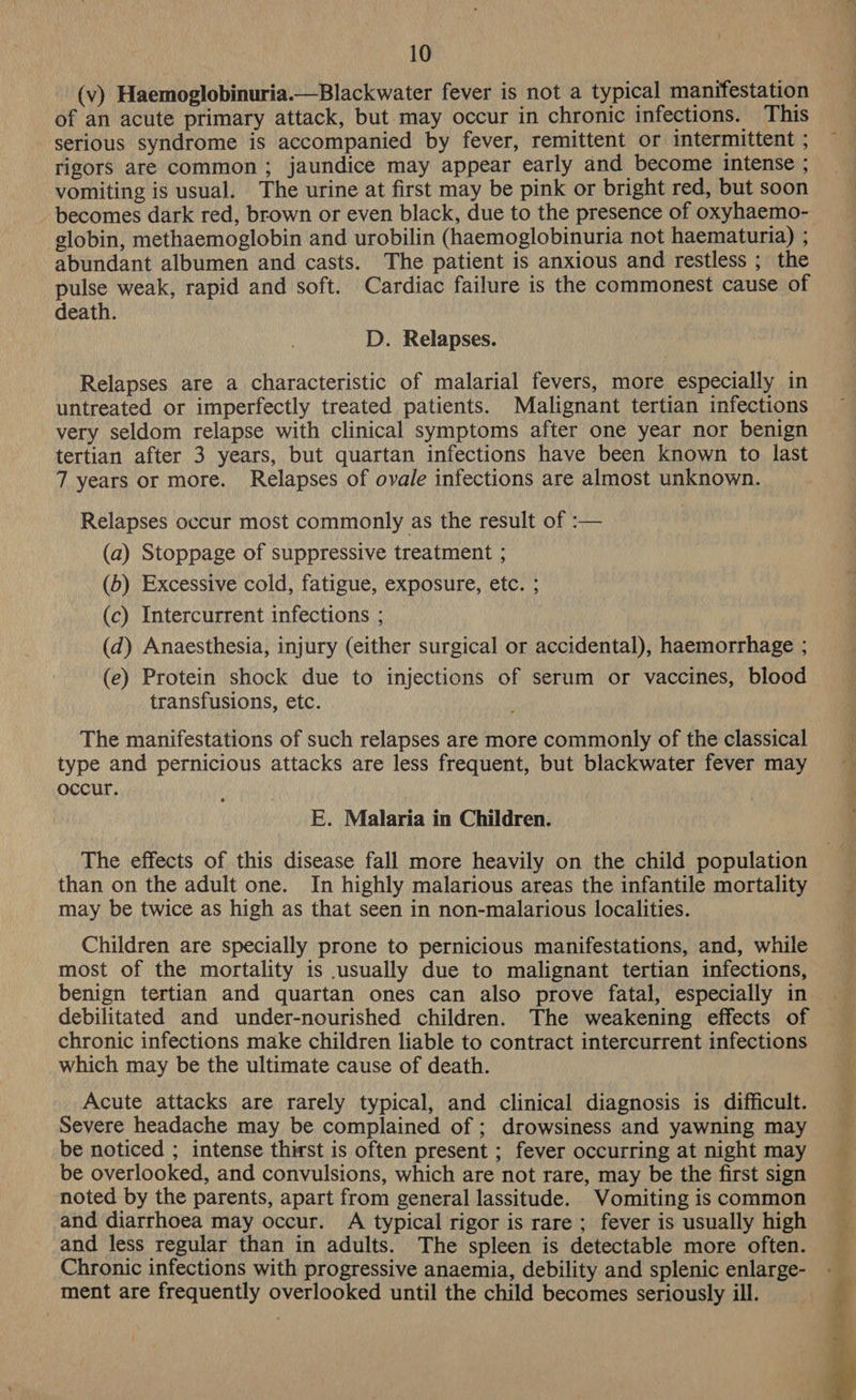 (v) Haemoglobinuria.— Blackwater fever is not a typical manifestation of an acute primary attack, but may occur in chronic infections. This serious syndrome is accompanied by fever, remittent or intermittent ; rigors are common ; jaundice may appear early and become intense ; vomiting is usual. The urine at first may be pink or bright red, but soon becomes dark red, brown or even black, due to the presence of oxyhaemo- globin, methaemoglobin and urobilin (haemoglobinuria not haematuria) ; abundant albumen and casts. The patient is anxious and restless ; the pulse weak, rapid and soft. Cardiac failure is the commonest cause of death. D. Relapses. Relapses are a characteristic of malarial fevers, more especially in untreated or imperfectly treated patients. Malignant tertian infections very seldom relapse with clinical symptoms after one year nor benign tertian after 3 years, but quartan infections have been known to last 7 years or more. Relapses of ovale infections are almost unknown. Relapses occur most commonly as the result of :— (a) Stoppage of suppressive treatment ; (b) Excessive cold, fatigue, exposure, etc. ; (c) Intercurrent infections ; (d) Anaesthesia, injury (either surgical or accidental), haemorrhage ; (e) Protein shock due to injections of serum or vaccines, blood transfusions, etc. The manifestations of such relapses are more commonly of the classical type and pernicious attacks are less frequent, but blackwater fever may occur. E. Malaria in Children. The effects of this disease fall more heavily on the child population than on the adult one. In highly malarious areas the infantile mortality may be twice as high as that seen in non-malarious localities. Children are specially prone to pernicious manifestations, and, while most of the mortality is usually due to malignant tertian infections, benign tertian and quartan ones can also prove fatal, especially in debilitated and under-nourished children. The weakening effects of chronic infections make children liable to contract intercurrent infections which may be the ultimate cause of death. Acute attacks are rarely typical, and clinical diagnosis is difficult. Severe headache may be complained of ; drowsiness and yawning may be noticed ; intense thirst is often present ; fever occurring at night may be overlooked, and convulsions, which are not rare, may be the first sign noted by the parents, apart from general lassitude. Vomiting is common and diarrhoea may occur. A typical rigor is rare ; fever is usually high and less regular than in adults. The spleen is detectable more often. Chronic infections with progressive anaemia, debility and splenic enlarge- ment are frequently overlooked until the child becomes seriously ill. 