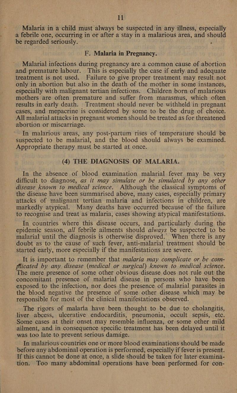 ‘ Malaria in a child must always be suspected in any illness, especially . a febrile one, occurring in or after a stay in a malarious area, and should be regarded seriously. ; F. Malaria in Pregnancy. Malarial infections during pregnancy are a common cause of abortion and premature labour. This is especially the case if early and adequate treatment is not used. Failure to give proper treatment may result not only in abortion but also in the death of the mother in some instances, especially with malignant tertian infections. Children born of malarious mothers are often premature and suffer from marasmus, which often _ results in early death. Treatment should never be withheld in pregnant cases, and mepacrine is considered by some to be the drug of choice. All malarial attacks in pregnant women should be treated as for threatened abortion or miscarriage. In malarious areas, any post-partum rises of temperature should be suspected to be malarial, and the blood should always be examined. Appropriate therapy must be started at once. (4) THE DIAGNOSIS OF MALARIA. In the absence of blood examination malarial fever may be very difficult to diagnose, as it may simulate or be simulated by any other disease known to medical science. Although the classical symptoms of the disease have been summarised above, many cases, especially primary attacks of malignant tertian malaria and infections in children, are markedly atypical. Many deaths have occurred because of the failure to recognise and treat as malaria, cases showing atypical manifestations. In countries where this disease occurs, and particularly during the epidemic season, all febrile ailments should always be suspected to be malarial until the diagnosis is otherwise disproved. When there is any doubt as to the cause of such fever, anti-malarial treatment should be started early, more especially if the manifestations are severe. It is important to remember that malaria may complicate or be com- plicated by any disease (medical or surgical) known to medical science. The mere presence of some other obvious disease does not rule out the concomitant presence of malarial disease in persons who have been exposed to the infection, nor does the presence of malarial parasites in the blood negative the presence of some other disease which may be responsible for most of the clinical manifestations observed. The rigors of malaria have been thought to be due to cholangitis, liver abcess, ulcerative endocarditis, pneumonia, occult sepsis, etc. Some cases at their onset may resemble influenza, or some other mild ailment, and in consequence specific treatment has been delayed until it was too late to prevent serious damage. In malarious countries one or more blood examinations should be made before any abdominal operation is performed, especially if fever is present. If this cannot be done at once, a slide should be taken for later examina- tion. Too many abdominal operations have been performed for con-