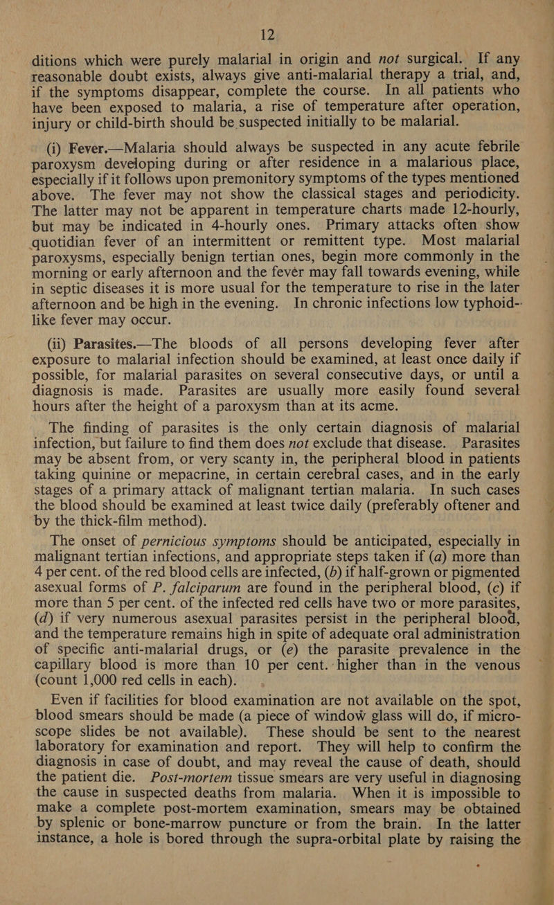 ditions which were purely malarial in origin and not surgical. If any reasonable doubt exists, always give anti-malarial therapy a trial, and, if the symptoms disappear, complete the course. In all patients who have been exposed to malaria, a rise of temperature after operation, injury or child-birth should be suspected initially to be malarial. (i) Fever.—Malaria should always be suspected in any acute febrile paroxysm developing during or after residence in a malarious place, especially if it follows upon premonitory symptoms of the types mentioned above. The fever may not show the classical stages and periodicity. The latter may not be apparent in temperature charts made 12-hourly, but may be indicated in 4-hourly ones. Primary attacks often show quotidian fever of an intermittent or remittent type. Most malarial paroxysms, especially benign tertian ones, begin more commonly in the morning or early afternoon and the fevér may fall towards evening, while in septic diseases it is more usual for the temperature to rise in the later afternoon and be high in the evening. In chronic infections low typhoid-: like fever may occur. (ii) Parasites——The bloods of all persons developing fever after exposure to malarial infection should be examined, at least once daily if possible, for malarial parasites on several consecutive days, or until a diagnosis is made. Parasites are usually more easily found several hours after the height of a paroxysm than at its acme. The finding of parasites is the only certain diagnosis of malarial infection, but failure to find them does not exclude that disease. Parasites may be absent from, or very scanty in, the peripheral blood in patients taking quinine or mepacrine, in certain cerebral cases, and in the early stages of a primary attack of malignant tertian malaria. In such cases the blood should be examined at least twice daily (preferably oftener and by the thick-film method). The onset of pernicious symptoms should be anticipated, especially in malignant tertian infections, and appropriate steps taken if (a) more than 4 per cent. of the red blood cells are infected, (5) if half-grown or pigmented asexual forms of P. falciparum are found in the peripheral blood, (c) if more than 5 per cent. of the infected red cells have two or more parasites, (d) if very numerous asexual parasites persist in the peripheral blood, and the temperature remains high in spite of adequate oral administration of specific anti-malarial drugs, or (e) the parasite prevalence in the capillary blood is more than 10 per cent. higher than in the venous (count 1,000 red cells in each). Even if facilities for blood examination are not available on the spot, blood smears should be made (a piece of window glass will do, if micro- scope slides be not available). These should be sent to the nearest laboratory for examination and report. They will help to confirm the diagnosis in case of doubt, and may reveal the cause of death, should the patient die. Post-mortem tissue smears are very useful in diagnosing the cause in suspected deaths from malaria. When it is impossible to make a complete post-mortem examination, smears may be obtained by splenic or bone-marrow puncture or from the brain. In the latter instance, a hole is bored through the supra-orbital plate by raising the 