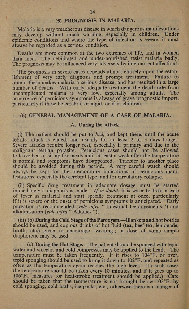 (5) PROGNOSIS IN MALARIA. Malaria is a very treacherous disease in which dangerous manifestations may develop without much warning, especially in children. Under epidemic conditions and where the type of infection is severe, it must always be regarded as a Serious condition. Deaths are more common at the two extremes of life, and in women than men. The debilitated and under-nourished resist malaria badly. The prognosis may be influenced very adversely by intercurrent affections. The prognosis in severe cases depends almost entirely upon the estab- lishment of very early diagnosis and prompt treatment. Failure to obtain these makes malaria a serious disease, and has resulted in a large uncomplicated malaria is very low, especially among adults. The occurrence of pernicious symptoms is always of grave prognostic import, particularly if these be cerebral or algid, or if in children. (6) GENERAL MANAGEMENT OF A CASE OF MALARIA. A. During the Attack. (i) The patient should be put to bed, and kept there, until the acute febrile attack is ended, and usually for at least 2 or 3 days longer. Severe attacks require longer rest, especially if primary and due to the malignant tertian parasite. Pernicious cases should not be allowed to leave bed or sit up for meals until at least a week after the temperature is normal and symptoms have disappeared. Transfer to another place should be avoided during this period. A very careful watch should always be kept for the premonitory indications of pernicious mani- festations, especially the cerebral type, and for circulatory collapse. (ii) Specific drug treatment in adequate dosage must be started immediately a diagnosis is made. Jf in doubt, it is wiser to treat a case of fever as malarial and start specific treatment at once, particularly purgation is recommended (vide infra “ Intestinal Derangements ”’) and alkalinisation (vide infra ‘‘ Alkalies ”’). (iii) (a2) During the Cold Stage of the Paroxysm.— Blankets and hot bottles should be used, and copious drinks of hot fluid (tea, beef-tea, lemonade, broth, etc.) given to encourage sweating; a dose of some simple diaphoretic may be used. (5) During the Hot Stage.—The patient should be sponged with tepid water and vinegar, and cold compresses may be applied to the head. The temperature must be taken frequently. If it rises to 104°F. or over, tepid sponging should be used to bring it down to 102°F. and repeated as often as the temperature again reaches the high level. (In such cases the temperature should be taken every 10 minutes, and if it goes up to Should be taken that the temperature is not brought below 102°F. by