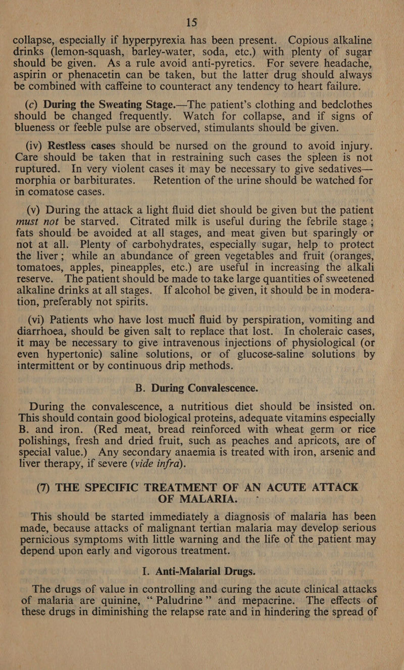 collapse, especially if hyperpyrexia has been present. Copious alkaline drinks (lemon-squash, barley-water, soda, etc.) with plenty of sugar should be given. As a rule avoid anti-pyretics. For severe headache, aspirin or phenacetin can be taken, but the latter drug should always be combined with caffeine to counteract any tendency to heart failure. (c) During the Sweating Stage.—The patient’s clothing and bedclothes should be changed frequently. Watch for collapse, and if signs of blueness or feeble pulse are observed, stimulants should be given. (iv) Restless cases should be nursed on the ground to avoid injury. _ Care should be taken that in restraining such cases the spleen is not ruptured. In very violent cases it may be necessary to give sedatives— morphia or barbiturates. Retention of the urine should be watched for in comatose cases. (v) During the attack a light fluid diet should be given but the patient must not be starved. Citrated milk is useful during the febrile stage ; fats should be avoided at all stages, and meat given but sparingly or not at all. Plenty of carbohydrates, especially sugar, help to protect the liver; while an abundance of green vegetables and fruit (oranges, tomatoes, apples, pineapples, etc.) are useful in increasing the alkali reserve. The patient should be made to take large quantities of sweetened alkaline drinks at all stages. If alcohol be given, it should be in modera- tion, preferably not spirits. (vi) Patients who have lost much fluid by perspiration, vomiting and diarrhoea, should be given salt to replace that lost. In choleraic cases, it may be necessary to give intravenous injections of physiological (or even hypertonic) saline solutions, or of glucose-saline solutions by intermittent or by continuous drip methods. B. During Convalescence. _ During the convalescence, a nutritious diet should be insisted on. This should contain good biological proteins, adequate vitamins especially B. and iron. (Red meat, bread reinforced with wheat germ or rice polishings, fresh and dried fruit, such as peaches and apricots, are of special value.) Any secondary anaemia is treated with iron, arsenic and liver therapy, if severe (vide infra). (7) THE SPECIFIC TREATMENT OF AN ACUTE ATTACK OF MALARIA. - This should be started immediately a diagnosis of malaria has been made, because attacks of malignant tertian malaria may develop serious pernicious symptoms with little warning and the life of the patient may depend upon early and vigorous treatment. I. Anti-Malarial Drugs. The drugs of value in controlling and curing the acute clinical attacks of malaria are quinine, “‘ Paludrine’’ and mepacrine. The effects of these drugs in diminishing the relapse rate and in hindering the spread of
