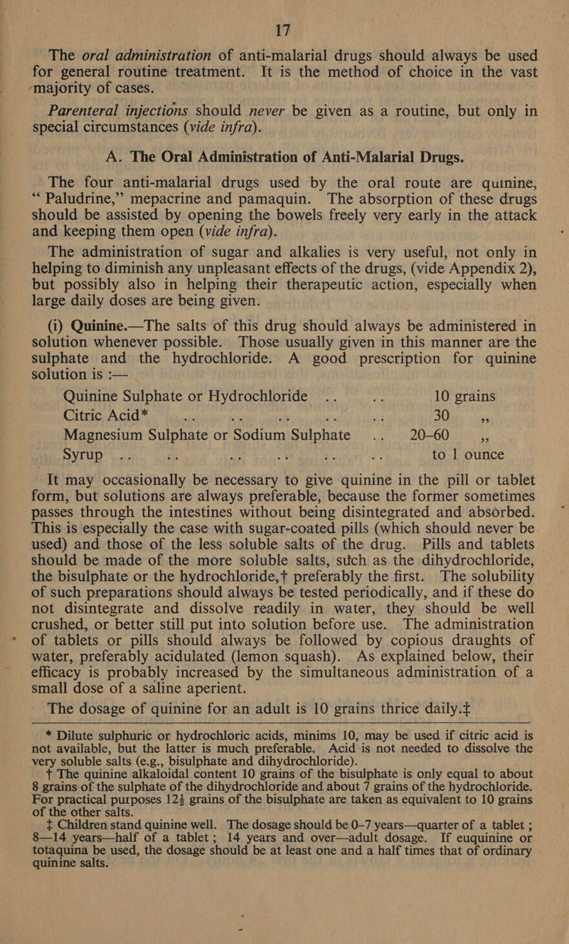 The oral administration of anti-malarial drugs should always be used for general routine treatment. It is the method of choice in the vast ‘majority of cases. Parenteral injections should never be given as a routine, but only in special circumstances (vide infra). A. The Oral Administration of Anti-Malarial Drugs. The four anti-malarial drugs used by the oral route are quinine, ** Paludrine,” mepacrine and pamaquin. The absorption of these drugs should be assisted by opening the bowels freely very early in the attack and keeping them open (vide infra). The administration of sugar and alkalies is very useful, not only in helping to diminish any unpleasant effects of the drugs, (vide Appendix 2), but possibly also in helping their therapeutic action, especially when large daily doses are being given. (i) Quinine.—The salts of this drug should always be administered in solution whenever possible. Those usually given in this manner are the sulphate and the hydrochloride. A good prescription for quinine solution is :— Quinine Sulphate or Hydrochloride .. re 10 grains Citric Acid* va sh 30 a Magnesium Sulphate or Qpdiinn Siiphate .. 20-60 a Syrup .... £ Ny  a a to 1 ounce It may occasionally be necessary to give quinine in the pill or tablet form, but solutions are always preferable, because the former sometimes passes through the intestines without being disintegrated and absorbed. This is especially the case with sugar-coated pills (which should never be used) and those of the less soluble salts of the drug. Pills and tablets should be made of the more soluble salts, stich as the dihydrochloride, the bisulphate or the hydrochloride,+ preferably the first. The solubility of such preparations should always be tested periodically, and if these do not disintegrate and dissolve readily in water, they should be well crushed, or better still put into solution before use. The administration of tablets or pills should always be followed by copious draughts of water, preferably acidulated (lemon squash). As explained below, their efficacy is probably increased by the simultaneous administration of a small dose of a saline aperient. The dosage of quinine for an adult is 10 grains thrice daily. * Dilute sulphuric or hydrochloric acids, minims 10, may be used if citric acid is not available, but the latter is much preferable. Acid is not needed to dissolve the very soluble salts (e.g., bisulphate and dihydrochloride). + The quinine alkaloidal content 10 grains of the bisulphate is only equal to about 8 grains of the sulphate of the dihydrochloride and about 7 grains of the hydrochloride. For practical purposes 124 grains of the bisulphate are taken as equivalent to 10 grains of the other salts. t Children stand quinine well. The dosage should be 0-7 years—quarter of a tablet ; 8—14 years—half of a tablet; 14 years and over—adult dosage. If euquinine or totaquina be used, the dosage should be at least one and a half times that of ordinary quinine salts.