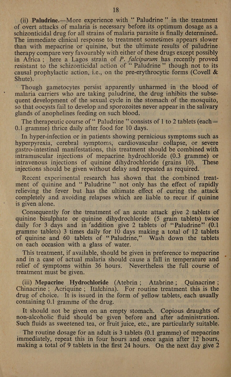 (ii) Paludrine.—More experience with “ Paludrine ’”’ in the treatment of overt attacks of malaria is necessary before its optimum dosage as a schizonticidal drug for all strains of malaria parasite is finally determined. The immediate clinical response to treatment sometimes appears slower than with mepacrine or quinine, but the ultimate results of paludrine. therapy compare very favourably with either of these drugs except possibly in Africa; here a Lagos strain of P. falciparum has recently proved resistant to the schizonticidal action of “‘ Paludrine ”’ though not to its causal prophylactic action, i.e., on the pre-erythrocytic forms (Covell &amp; Shute). Though gametocytes persist apparently unharmed in the blood of malaria carriers who are taking paludrine, the drug inhibits the subse- quent development of the sexual cycle in the stomach of the mosquito, so that oocysts fail to develop and sporozoites never appear in the salivary ~ glands of anophelines feeding on such blood. The therapeutic course of “* Paludrine ” consists of | to 2 tablets (each= 0.1 gramme) thrice daily after food for 10 days. In hyper-infection or in patients showing pernicious symptoms such as hyperpyrexia, cerebral symptoms, cardiovascular. collapse, or severe gastro-intestinal manifestations, this treatment should be combined with intramuscular injections of mepacrine hydrochloride (0.3 gramme) or intravenous injections of quinine dihydrochloride (grains 10). These injections should be given without delay and repeated as required. Recent experimental research has shown that the combined treat- ment of quinine and “ Paludrine’’ not only has the effect of rapidly relieving the fever but has the ultimate effect of curing the attack completely and avoiding relapses which are liable to recur if quinine is given alone. Consequently for the treatment of an acute attack give 2 tablets of quinine bisulphate or quinine dihydrochloride (5 grain tablets) twice daily for 3 days and in ‘addition give 2 tablets of ‘‘Paludrine” (0.1 gramme tablets) 3 times daily for 10 days making a total of 12 tablets of quinine and 60 tablets of ‘‘ Paludrine,”’ Wash down the tablets on each occasion with a glass of water. This treatment, if available, should be given in preference to mepacrine and in a case of actual malaria should cause a fall in temperature and relief of symptoms within 36 hours. Nevertheless the full course of treatment must be given. (iii) Mepacrine Hydrochloride (Atebrin; Atabrine; Quinacrine ; Chinacrine ; Acriquine; Italchina). For routine treatment this is the drug of choice. It is issued in the form of yellow tablets, each usually containing 0.1 gramme of the drug. It should not be given on an empty stomach. Copious draughts of non-alcoholic fluid should be given before and after administration. Such fluids as sweetened tea, or fruit juice, etc., are particularly suitable. _ The routine dosage for an adult is 3 tablets (0.1 gramme) of mepacrine immediately, repeat this in four hours and once again after 12 hours, making a total of 9 tablets in the first 24 hours. On the next day give 2