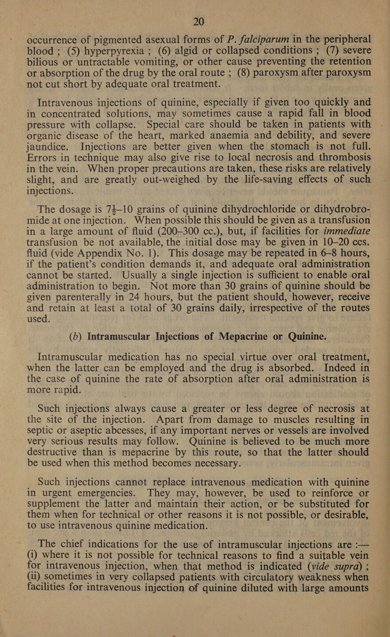 occurrence of pigmented asexual forms of P. falciparum in the peripheral blood ; (5) hyperpyrexia ; (6) algid or collapsed conditions ; (7) severe bilious or untractable vomiting, or other cause preventing the retention or absorption of the drug by the oral route ; (8) paroxysm after paroxysm not cut short by adequate oral treatment. Intravenous injections of quinine, especially if given too quickly and in concentrated solutions, may sometimes cause a rapid fall in blood pressure with collapse. Special care should be taken in patients with organic disease of the heart, marked anaemia and debility, and severe jaundice. Injections are better given when the stomach is not full. Errors in technique may also give rise to local necrosis and thrombosis in the vein. When proper precautions are taken, these risks are relatively slight, and are greatly out-weighed by the life-saving effects of such injections. 3 The dosage is 74-10 grains of quinine dihydrochloride or dihydrobro- mide at one injection. When possible this should be given as a transfusion in a large amount of fluid (200-300 cc.), but, if facilities for immediate transfusion be not available, the initial dose may be given in 10-20 ccs. fluid (vide Appendix No. 1). This dosage may be repeated in 6-8 hours, if the patient’s condition demands it, and adequate oral administration cannot be started. Usually a single injection is sufficient to enable oral. administration to begin. Not more than 30 grains of quinine should be given parenterally in 24 hours, but the patient should, however, receive and retain at least a total of 30 grains daily, irrespective of the routes used. (5) Intramuscular Injections of Mepacrine or Quinine. Intramuscular medication has no special virtue over oral treatment, when the latter can be employed and the drug is absorbed. Indeed in the case of quinine the rate of absorption after oral administration is more rapid. Such injections always cause a greater or less degree of necrosis at the site of the injection. Apart from damage to muscles resulting in septic or aseptic abcesses, if any important nerves or vessels are involved very serious results may follow. Quinine is believed to be much more destructive than is mepacrine by this route, so that the latter should be used when this method becomes necessary. Such injections cannot replace intravenous medication with quinine in urgent emergencies. They may, however, be used to reinforce or supplement the latter and maintain their action, or be substituted for them when for technical or other reasons it is not possible, or desirable, to use intravenous quinine medication. _ The chief indications for the use of intramuscular injections are :— (i) where it is not possible for technical reasons to find a suitable vein for intravenous injection, when that method is indicated (vide supra) ; (ii) sometimes in very collapsed patients with circulatory weakness when facilities for intravenous injection of quinine diluted with large amounts