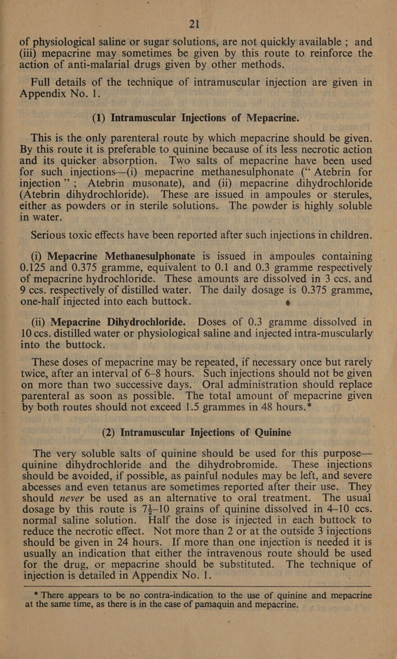of physiological saline or sugar solutions, are not quickly available ; and (ili) mepacrine may sometimes be given by this route to reinforce the action of anti-malarial drugs given by other methods. Full details of the technique of intramuscular injection are given in Appendix No. 1. | (1) Intramuscular Injections of Mepacrine. This is the only parenteral route by which mepacrine should be given. By this route it is preferable to quinine because of its less necrotic action and its quicker absorption. Two salts of mepacrine have been used for such injections—(i) mepacrine methanesulphonate (‘‘ Atebrin for injection”; Atebrin musonate), and (ii) mepacrine dihydrochloride (Atebrin dihydrochloride). These are issued in ampoules or sterules, either as powders or in Sterile solutions. The powder is highly soluble in water. Serious toxic effects have been reported after such injections in children. (i) Mepacrine Methanesulphonate is issued in ampoules containing 0.125 and 0.375 gramme, equivalent to 0.1 and 0.3 gramme respectively _of mepacrine hydrochloride. These amounts are dissolved in 3 ces. and 9 ccs. respectively of distilled water. The daily dosage is 0.375 gramme, one-half injected into each buttock. ry (ii) Mepacrine Dihydrochloride. Doses of 0.3 gramme dissolved in 10 ccs. distilled water or physiological saline and injected intra-muscularly into the buttock. These doses of mepacrine may be repeated, if necessary once but rarely twice, after an interval of 6-8 hours. Such injections should not be given on more than two successive days. Oral administration should replace parenteral as soon as possible. The total amount of mepacrine given by both routes should not exceed 1.5 grammes in 48 hours.* (2) Intramuscular Injections of Quinine The very soluble salts of quinine should be used for this purpose— quinine dihydrochloride and the dihydrobromide. These injections should be avoided, if possible, as painful nodules may be left, and severe abcesses and even tetanus are sometimes reported after their use. They should never be used as an alternative to oral treatment. The usual dosage by this route is 73-10 grains of quinine dissolved in 4-10 ccs. normal saline solution. Half the dose is injected in each buttock to reduce the necrotic effect. Not more than 2 or at the outside 3 injections should be given in 24 hours. If more than one injection is needed it is usually an indication that either the intravenous route should be used for the drug, or mepacrine should be substituted. The technique of injection is detailed in Appendix No. 1. * There appears to be no contra-indication to the use of quinine and mepacrine at the same time, as there is in the case of pamaquin and mepacrine.