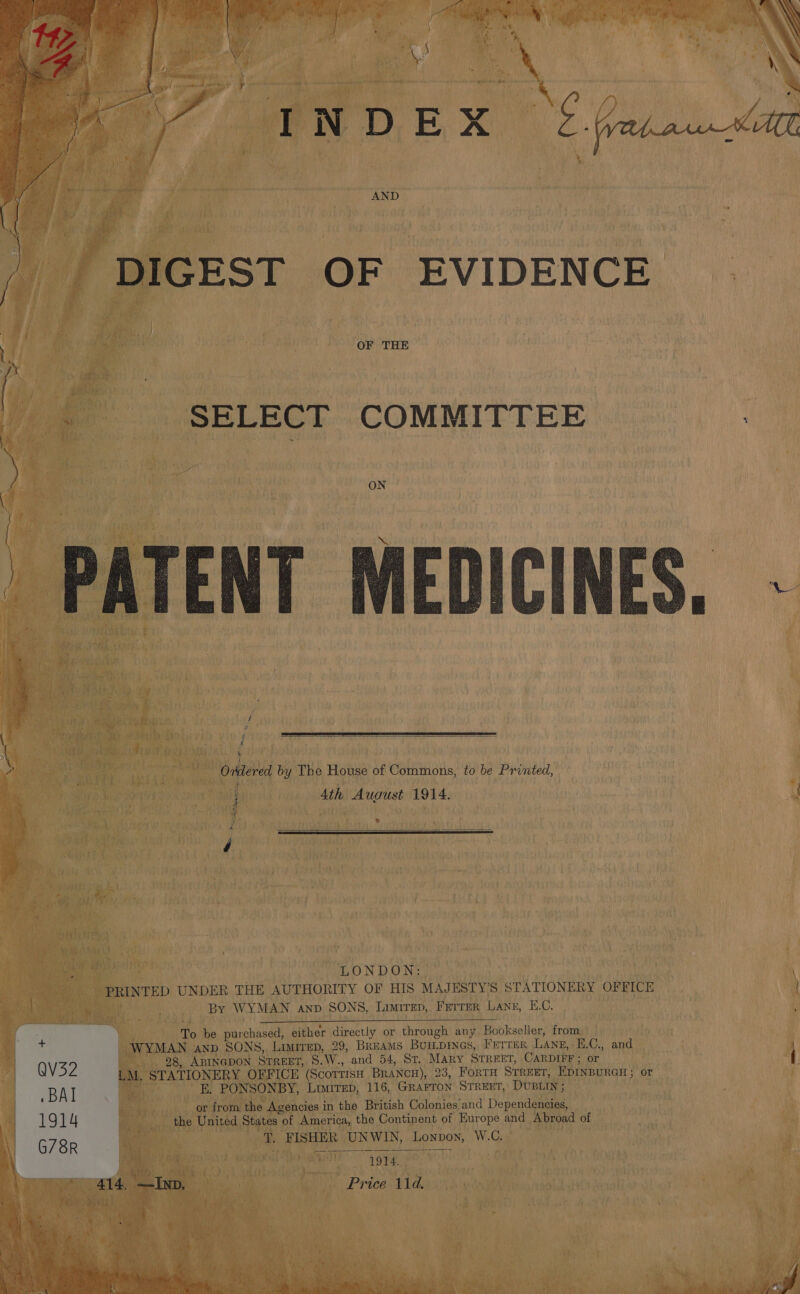   / DIGEST OF EVIDENCE OF THE _ «SELECT COMMITTEE 7 y : ON PATENT MEDICINES - ce ae           % cap | i ) ; J \ { 7 Ordered by The House of Commons, to be Printed, i Ath August 1914. { d LONDON: . PRINTED UNDER THE AUTHORITY OF HIS MAJESTY’S STATIONERY OFFICE | . By WYMAN anv SONS, Limirep,. Ferrer Lane, E.C. ch, To be purchased, either directly or through any Bookseller, from . | WYMAN anp SONS, Limirep, 29, BREams Buitpines, Ferrer Lang, E.C., and QV32 | 98, ABINGDON StTrReEET, $.W., and 54, St. Mary STREET, CARDIFF; or ' LM. STATIONERY OFFICE (Scottish BraNcH), 23, FortH STREET, EDINBURGH; or _ BAI E. PONSONBY, Limirep, 116, Grarron Srrext, DUBLIN ; . or from the Agencies in the British Colonies and Dependencies, | 1914 the United States of America, the Continent of Europe and Abroad of \ G78R Ret ¥, FISHER UNWIN, Lonpow, W.C. ay | wanes? 1914. 1 ates 214: ee ing, Price 11d. ‘Ys |  Base ey POE uns, Reta ‘fille Ss ata AEN 2) bas i ae i all 4 rad