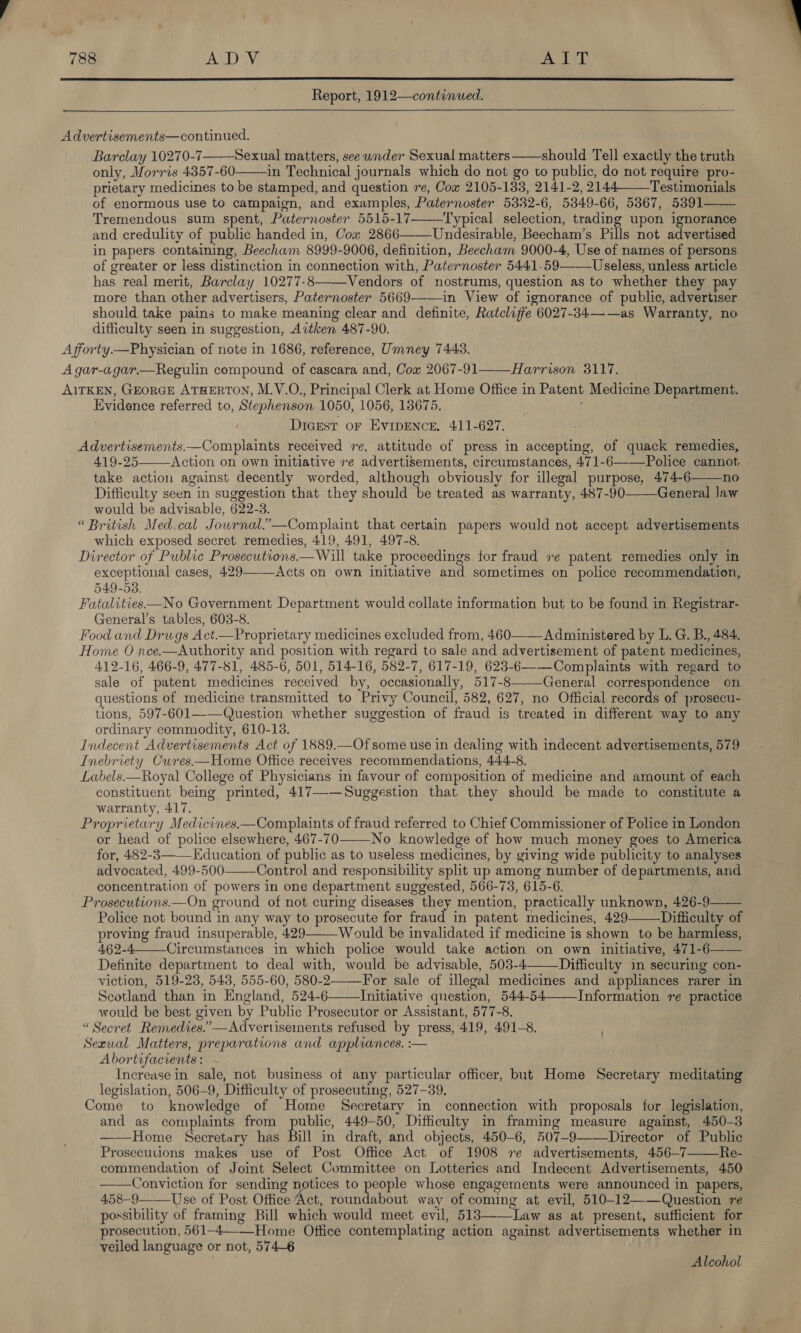    Advertisements—continued. Barclay 10270-7——Sexual matters, see under Sexual matters ——should Tell exactly the truth only, Morris 4357-60——in Technical journals which do not go to public, do not require pro- prietary medicines to be stamped, and question re, Cox 2105-133, 2141-2, 2144-—Testimonials of enormous use to campaign, and examples, Paternoster 5382-6, 5349-66, 5367, 5391—— Tremendous sum spent, Paternoster 5515-17-—_Typical selection, trading upon ignorance and credulity of public handed in, Cow 2866——Undesirable, Beecham’s Pills not advertised in papers containing, Beecham 8999-9006, definition, Beecham 9000-4, Use of names of persons of greater or less distinction in connection with, Paternoster 5441-59——Useless, unless article has real merit, Barclay 10277-8——Vendors of nostrums, question as to whether they pay more than other advertisers, Paternoster 5669-—-—in View of ignorance of public, advertiser should take pains to make meaning clear and definite, Ratcliffe 6027-34——as Warranty, no difficulty seen in suggestion, Aitken 487-90. Afforty—Physician of note in 1686, reference, Umney 7443. A gar-agar.—Regulin compound of cascara and, Cow 2067-91——Harrison 3117. AITKEN, GEORGE ATHERTON, M.V.O., Principal Clerk at Home Office in Patent Medicine Department. Evidence referred to, Stephenson 1050, 1056, 138675. . i Dicrest oF EvIDENCE. 411-627. Advertisements.—Complaints received re, attitude of press in accepting, of quack remedies, 419-25——Action on own initiative re advertisements, circumstances, 471-6—-—Police cannot, take action against decently worded, although obviously for illegal purpose, 474-6——no Difficulty seen in suggestion that they should be treated as warranty, 487-90——General law would be advisable, 622-3. “ British Med.cal Jowrnal.’—Complaint that certain papers would not accept advertisements which exposed secret remedies, 419, 491, 497-8. Director of Public Prosecutions.—Will take proceedings for fraud ve patent remedies only in exceptional cases, 429——Acts on own initiative and sometimes on police recommendation, 549-53. Fatalities—No Government Department would collate information but to be found in Registrar- General’s tables, 603-8. Food and Drugs Act.—Proprietary medicines excluded from, 460—_Administered by L. G. B., 484. Home O nce.—Authority and position with regard to sale and advertisement of patent medicines, 412-16, 466-9, 477-51, 485-6, 501, 514-16, 582-7, 617-19, 623-6—-—Complaints with regard to sale of patent medicines received by, occasionally, 517-8——General correspondence on questions of medicine transmitted to Privy Council, 582, 627, no Official records of prosecu- tions, 597-601—-—Question whether suggestion of fraud is treated in different way to any ordinary commodity, 610-13. Indecent Advertisements Act of 1889.—Ofsome use in dealing with indecent advertisements, 57 Inebriety Cures—Home Office receives recommendations, 444-8. | Labels—Royal College of Physicians in favour of composition of medicine and amount of each constituent being printed, 417—-—Suggestion that they should be made to constitute a warranty, 417. Proprietary Medicines.—Complaints of fraud referred to Chief Commissioner of Police in London or head of police elsewhere, 467-70—-—No knowledge of how much money goes to America for, 482-3——Education of public as to useless medicines, by giving wide publicity to analyses advocated, 499-500——Control and responsibility split up among number of departments, and concentration of powers in one department suggested, 566-73, 615-6. | Prosecutions.—On ground of not curing diseases they mention, practically unknown, 426-9—— Police not bound in any way to prosecute for fraud in patent medicines, 429 Difficulty of proving fraud insuperable, 429——Would be invalidated if medicine is shown to be harmless, 462-4—_Circumstances in which police would take action on own initiative, 471-6—— Definite department to deal with, would be advisable, 503-4 Difficulty in securing con- viction, 519-28, 543, 555-60, 580-2—For sale of illegal medicines and appliances rarer in Scotland than in England, 524-6——Initiative question, 544-54——Information re practice would be best given by Public Prosecutor or Assistant, 577-8. “Secret Remedies.”—Advertisements refused by press, 419, 491-8. Sexual Matters, preparations and appliances. :— Abortifacients : Increase in sale, not business of any particular officer, but Home Secretary meditating legislation, 506-9, Difficulty of prosecuting, 527-39. Come to knowledge of Home Secretary in connection with proposals for legislation, and as complaints from public, 449-50, Difficulty in framing measure against, 450-3 ——Home Secretary has Bill in draft, and objects, 450-6, 507-9——Director of Public Prosecutions makes use of Post Office Act of 1908 re advertisements, 456-7——Re- commendation of Joint Select Committee on Lotteries and Indecent Advertisements, 450 ——Conviction for sending notices to people whose engagernents were announced in papers, 458-9 Use of Post Office Act, pabkaadto tt way of coming at evil, 510-12——Question re possibility of framing Bill which would meet evil, 513 Law as at present, sufficient for prosecution, 561-4—-_Home Office contemplating action against advertisements whether in veiled language or not, 574-6     Alcohol 