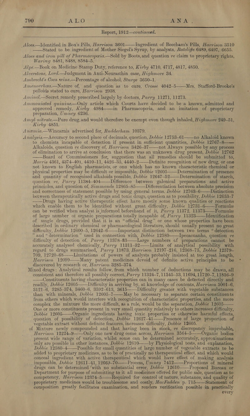   Report, 1912—continued.   Aloes.—Identified in Box’s Pills, Harrison 3601 Ingredient of Beecham’s Pills, Harrison 3510 Stated to be ingredient of Mother Siegel’s Syrup, by analysts, Ratcliffe 6489, 6497, 6655. Aloes and iron pill of Pharmacopeva.—sSold by Boots, and question ve claim to proprietary rights, Waring 8481, 8488, 8584-5. Alpe—Book on Medicine Stamp Duty, reference to, Kirby 4710, 4717, 4817, 4850. Alverstone, Lord.—Judgment in Anti-Neurasthin case, Highmore 34. Ambrecht’s Coca wine.—Percentaze of alcohol, Sturge 3650-1. Amenorrhea.—Nature of, and question as to cure, Crosse 4042-5——-Mrs. Stafford-Brooke’s pelloids stated to cure, Harrison 2938. | Aménol.Secret remedy prescribed largely by doctors, Parry 11271, 11273. Ammoniated quinine.—Only article which Courts have decided to be a known, admitted and approved remedy, Kirby 4984——in Pharmacopeia, and an imitation of proprietary preparation, Umney 6236. . Amyl nitrate.—Pure drug,and would therefore be exempt even though inhaled, Highmore 249-51, Kirby 4851. i Anemia—Wincarnis advertised for, Rudderham 10379. Analysis.—Accuracy to second place of decimals, question, Dobbie 12753-61——no Alkaloid known to chemists incapable of detection if present in sufficient quantities, Dobbie 12767-8 | Alkaloids, question ve discovery of, Harrison 3426-37——not Always possible by any process of elimination to arrive at conclusion that there was an unknown drug present, Dobbie 12762 ——Board of Commissioners for, suggestion that all remedies should be submitted to, Morris 4361, 4374-401, 4410-11, 4426-35, 4440-2—_Definite recognition of new drug, or one not known to English pharmacists, or one which has no known characteristic chemical or | physical properties may be difficult or impossible, Dobbie 12605—-—Determination of presence and quantity of recognised alkaloids possible, Dobbie 12647-52——Determination of starch, question ve, Parry 11384-404——Difterence between galenical preparations and active principles, and question of, Summonds 12865-85——Difterentiation between absolute precision and correctness of statement possible by using general terms, Dobbie 12763-6——Distinction between therapeutically active drugs and toxic drugs, question as to possibility, Dobbie 12653-7 ——Drugs having active therapeutic efiect have mostly some known qualities or reactions which enable them to be identified without great difficulty, Dobbie 12781-6 Formule can be verified when analyst is informed beforehand of it, Parry 11872, 118373——Formule of large number oi organic preparations totally incapable of, Parry 11823——Identification of single drugs, provided that it is an “official drug” or one whose properties have been described in ordinary chemical or pharmacological literature, should usually present no great difficulty, Dobbie 12600-5, 12642-6——Important distinction between two terms “ detection ” and “ determination” used in connection with, Dobbie 12580——Ipecacuanha, question re difficulty of detection of, Parry 113878-83———Large numbers cof preparations cannot be accurately analysed chemically, Parry 11811-82——Limits of analytical possibility with regard to drugs summarised, Parry 11878, Harrison 12197—-216, 12368-75, Dobbie 12579— 709, 12720-68——_Limitations of powers of analysts probably insisted at too great length, Harrison 12099 Many patent medicines devoid of definite active principles to be discovered by research or, Harrison 3285-374. Mixed drugs: Analytical results follow, from which number of deductions may be drawn, all consistent and therefore all possibly correct, Parry 11324-7, 11345-53, 11694, 11720-7, 11816-9 ——Constituents having characteristic properties can in many cases be detected directly and readily, Dobbie 12605——Difficulty in arriving by, at knowledge of contents, Harrison 3001-6, 3121-6, 3285-874, 3460-6, 3592-613, 3615——Difiiculty greater with vegetable substances than with minerals, Dobbie 12605-7—-—May be necessary to separate certain constituents from others which would interfere with recognition of characteristic properties, and the more complex the mixture the more difficult, as a rule, would be the separation, Dobbie 12605 One or more constituents present in very small quantity relatively to others increases difficulty, Dobbie 12605——Organic ingredients having toxic properties or otherwise harmful effects, question of possibility of detection, Dobbie 12627-41——\Presence of large proportion of vegetable extract without definite features, increases difficulty, Dobbie 12605. of Mixture newly compounded and that having been in stock, re discrepancy improbable, Harrison 12224-y——Only one new drug come across, Harrison 38564-5——Organic bodies — present wide range of variation, whilst some can be determined accurately, approximations only are possible in other instances, Dobbie 12610——by Physiological tests, and explanation, Dobbie 12580-4——Possible for small quantities of large number of vegetable extracts to be added to proprietary medicines, as to be of practically no therapeutical effect, and which would conceal ingredient with active therapeutical which would have effect of making analysis impossible, Dobbie 12611-41, 12669-70 Process, Umney 7412———Proportions of mineral drugs can be determined’with no substantial error, Dobbie 12610 Proposed Bureau or Department for purpose of submitting to it all medicines offered for public sale, question as to competency, Harrison 12374-5 Required for control of nature, substance, and quality of _ proprietary medicines would be troublesome and costly, MacFadden p. 715——Statement of — cowposition greatly facilitates examination, and renders verification possible in practically every           