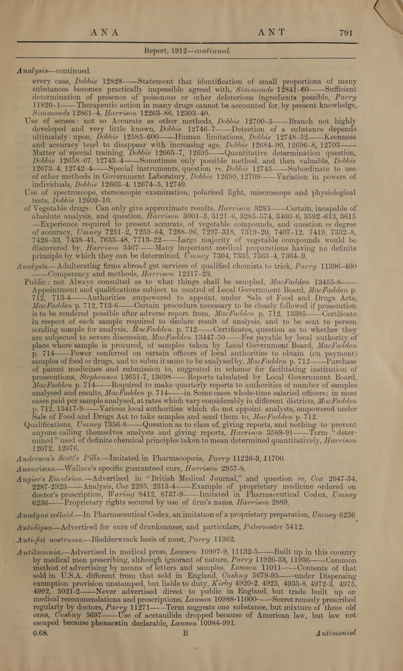 ANA | AUN AE Sa ips   Analysis—continued. every case, Dobbie 12828 Statement that identification of small proportions of many substances becomes. practically impossible agreed with, Simmonds 12841-60——Suflicient. determination of presence of poisonous or other deleterious ingredients possible, Parry 11820-1——Therapeutic action in many drugs cannot be accounted for, by present knowledge,. Simmonds 12861—4, Harrison 122638-86, 12303—40. Use of senses: not so Accurate as other methods, Dobbie 12700-5——Branch not highly developed and very little known, Dobbie 12746-7—-—Detection of a substance depends. ultimately upon, Dobbie 12585-600——Human limitations, Dobbie 12748-52——Keenness and accuracy tend to disappear with increasing age, Dobbie 12684—90, 12696-8, 12703—— Matter of special training, Dobbie 12665-7, 12695——Quantitative determination question, Dobbie 12658-67, 12743-4—_Sometimes only possible method, and then valuable, Dobbie 12673—4, 12742—4 Special instruments, question re, Dobbie 12745——Subordinate to use of other methods in Government Laboratory, Dobbie 12690, 12709--—Variation in powers of individuals, Dobbie 12663-4, 12674-5, 12749. Use of spectroscope, stereoscopic examination, polarised light, miscroscope and physiological tests, Dobbie 12609-10. of Vegetable drugs: Can only give approximate results, Harrison 3283———Certain, incapable of absolute analysis, and question, Harrison 8001-5, 3121-6, 3285-374, 3460-6, 3592-613, 3615 —LExperience required to present accurate, of vegetable compounds, and question ve degree of accuracy, Umney 7251-2, 7259-64, 7288-96, 7297-818, 7319-20, 7407-12, 7419, 7332-8, 7426-83, 7438-41, 7633-48, 7713-22——_Large majority of vegetable compounds would be discovered by, Harrison 3467——-Many important medical preparations having no definite principle by which they can be determined, Umney 7304, 7335, 7363-4, 7364-9. Analysts—Adulterating firms abroad get services of qualified chemists to trick, Parry 11896-400: ——Competency and methods, Harrison 12217-23. Public: not Always consulted as to what things shall be sampled, MacFadden 13455-8—— Appointment and qualifications subject to control of Local Government Board, MacFaddew p. 712, 713-4—Authorities empowered to appoint, under Sale ot Food and Drugs Acts, MacFadden p. 712, 713-6——Certain procedure necessary to be closely followed if prosecution is to be rendered possible after adverse report from, MacKadden p. 712, 13385———Certificate: in respect of each sample required to declare result of analysis, and to be sent to person sending sample for analysis, MacFadden p. 712-——Certificates, question as to whether they are subjected to severe discussion, MacFadden 13447-50——Fee payable by local authority of place where sample is procured, of samples taken by Local Government Board, MacKadden . 714——Power conferred on certain officers of local authorities to obtain (cn payment): samples of food or drugs, and to subm it same to be analysed by, MacFadden p. 712——Purchase of patent medicines and submission to, suggested in scheme for facilitating institution of prosecutions, Stephenson 13651-7, 13698——-Reports tabulated by Local Government Board, MacFadden p. 714——Required to make quarterlv reports to authorities of number of samples. analysed and results, Mackadden p. 714--—1n Some cases whole-time salaried officers; in most cases paid per sample analysed, at rates which vary considerably in different districts, MacKadden p. 712, 18417-9——Various local authorities which do not appoint analysts, empowered under Sale of Food and Drugs Act to take samples and send them to, MacFadden p. 712. Qualifications, Umney 73856-8——Question as to class of, giving reports, and nothing to prevent anyone calling themselves analysts and giving reports, Harrison 3588-91——Term “ deter- mined ” used of definite chemical principles taken to mean determined quantitatively, Harrison 12072, 12076. Anderson's Scott’s Pills—Inmitated in Pharmacopeeia, Parry 11226-9, 11700. Anewrisms.—W allace’s specific guaranteed cure, Harrison 2957-8. Angier's Emulsion.— Advertised in “British Medical Journal,” and question re, Cow 2047-54, 9287-2323 Analysis, Cox 2295, 2313-4--__Example of proprietary medicine ordered on doctor’s prescription, Waring 8412, 8737-9——Imitated in Pharmaceutical Codex, Ummney 6236——_Proprietary rights secured by use of firm’s name, Harrison 2889.    Anodyne colloid —tiIn Pharmaceutical Codex, an imitation of a proprietary preparation, Ummey 6236 Antidipso—Advertised for cure of drunkenness, and particulars, Paternoster 5412. Anti-fat nostrwms.—Bladderwrack basis of most, Parry 11362. Antikamnia.—Advertised in medical press, Lawson 10997-9, 11132-5—-—Built up in this country by medical men prescribing, although ignorant of nature, Parry 11926-33, 11936——Common. method of advertising by means of letters and samples, Lawson 11011———Contents of that soldin U.S.A. different from that sold in England, Cushny 5679-95——-under Dispensing exemption provision unstamped, but liable to duty, Kirby 4920-2, 4925, 4935-8, 4972-3, 4975, 4992,. 5021-2 Never advertised direct to public in England, but trade built up on medical recommendaticns and prescriptions, Lawson 10988-11000—-Secret remedy prescribed regularly by doctors, Parry 11271—-—Term suggests one substance, but mixture of three old ones, Cushny 5697——Use of acetanilide dropped because of American law, but law not escaped because phenacetin declarable, Lawson 10984-991. 0.68. B Antimonial:  