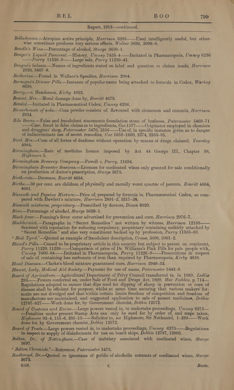 Report, 1912—continued.    Belladonna.—Atropine active principle, Harrison 3285——Used intelligently useful, but other- Wise sometimes produces very serious effects, Walker 5036, 5096-8. Bendle’s Wine.—Percentage of alcohol, Sturge 3650-1. Benger’s Liquid Pancreat.—History, Umney 7453-4——Imitated in Pharmacopeia, Umney 6236. ——Parry 11226-9——Large sale, Parry 11239-41. Bengué’s balsam.—Names of ingredients stated on label and question re claims made, Harrison 2920, 3407-9. Berborine.—Found in Wallace’s Specifics, Harrison 2964. Bernegue’s Dinner Pills.—Instance of popular name being attached to formula in Codex, Waring 8638. Berry.—v, Henderson, Kirby 4923. Besant, Mrs.—Moral damage done by, Everitt 4673. Betalol_—Imitated in Pharmaceutical Codex, Umney 6236. Bi-carbonate of soda.—Coza powder consists of, flavoured with cinnamon and cummin, Harrison 2934 Bile Beans—False and fraudulent statements foundation stone of business, Paternoster 5469-71 ——Case, fraud in false claims as to ingredients, Cow 1577-—Originator employed in chemists and druggists’ shop, Paternoster 5470, 5556 Use of, in specific instance given as to danger of indiscriminate use of secret remedies, Cox 1659-1660, 2374, 2383-95. Burd, Mrs.—Cure of all forms of deafness without operation by means of drugs claimed, Yearsley 4084, Birmingham.—Rate of medicine licence imposed by Act 44 George III, Chapter 98, Highmore 5. Birmingham Brewery Company.—Powell v. Parry, 11694. Birmingham Brewster Sessions.—Licences for medicated wines only granted for sale conditionally on production of doctor’s prescription, Stwrge 3675. Birth-rate—Decrease, Everitt 4664. Births.—50 per cent. are children of physically and morally worst quartec of parents, Hveritt 4664, 4.681. Bismuth and Pepsine Mixtwre.—Price of, prepared by formula in Pharmaceutical Codex, as com-. pared with Hewlett’s mixture, Harrison 2891-2, 3317-38. Bismuth natures, proprietary.—Prescribed by doctors, Diwon 6020. Bivo.—Percentage of alcohol, Stwrge 3650-1. Black fever.—Fenning’s fever curer advertised for prevention and cure, Harrison 2976-7. Bladderwick—Paragraphs in “Secret Remedies” not written by witness, Harrison 12189—— Seaweed with reputation for reducing corpulency, proprietary containing unfairly attacked by “Secret Remedies” and also very constituent backed up by profession, Parry 11353-69. “ Blak Tyrol.”—Quoted as example of fraudulent description, Crosse, 3899, 3901-2. Blawd’s Pills—Ceased to be proprietary article in this country but subject to patent on continent, Parry 11229, 11238——Comparison of price of Dr. Williams’s Pink Pills for pale people with,. Umney 7660-84——Inmitated in Pharmacopeia, Parry 11226-9——Prosecutions in respect of sale of, containing less carbonate of iron than required by Pharmocopeia, Kirby 4858. Blood Diseases —Clarke’s blood mixture guaranteed cure, Harrison 2949-52. Blount, Lady, Medical Aid Soctety.—Payment for use of name, Paternoster 5442-8. Board of Agriculture.—Agricultural Department of Privy Council transferred to, in 1889, Ledlie 293——_Powers conferred on, under Sale of Food and Drugs Act, 1899, Mac Fadden, p. 714— Regulations adopted to ensure that dips used for dipping of shcep in prevention or cure of disease shall be efficient for purpose, whilst at same time securing that various makers’ for-. mulz are not divulged and that within certain limits freedom of competition and freedom of manufacture are maintained, and suggested application to sale of patent medicines, Dobbie : 12787-827—Work done for, by Government chemist, Dobbie 12572. Board of Customs and Excise.—Large powers vested in, to undertake proceedings, Umney 6275— —Penalties under present Stamp Acts can only be sued for by order of, and steps taken,. Highmore 93-4, 155-6, 205-13—— Solicitor to, see Highmore, Sir Nathaniel, 1-289——Work done for, by Government chemist, Dobbie 12572. Board of ee powers vested in, to undertake proceedings, Umney 6275——Regulations. in respect to supply of disinfectants for use on board ships, Dobbie 12787, 12803. Bolton, Dr. of Nottingham —Case of inebriety associated with medicated wines, Sturge . 97.    « Bolton Chronicle.”—Reterence, Paternoster 5473. Boothroyd, Dr.—Quoted re ignorance of public of alcoholic contents of medicated wines, Sturge 3675. 0.68. C Boots...