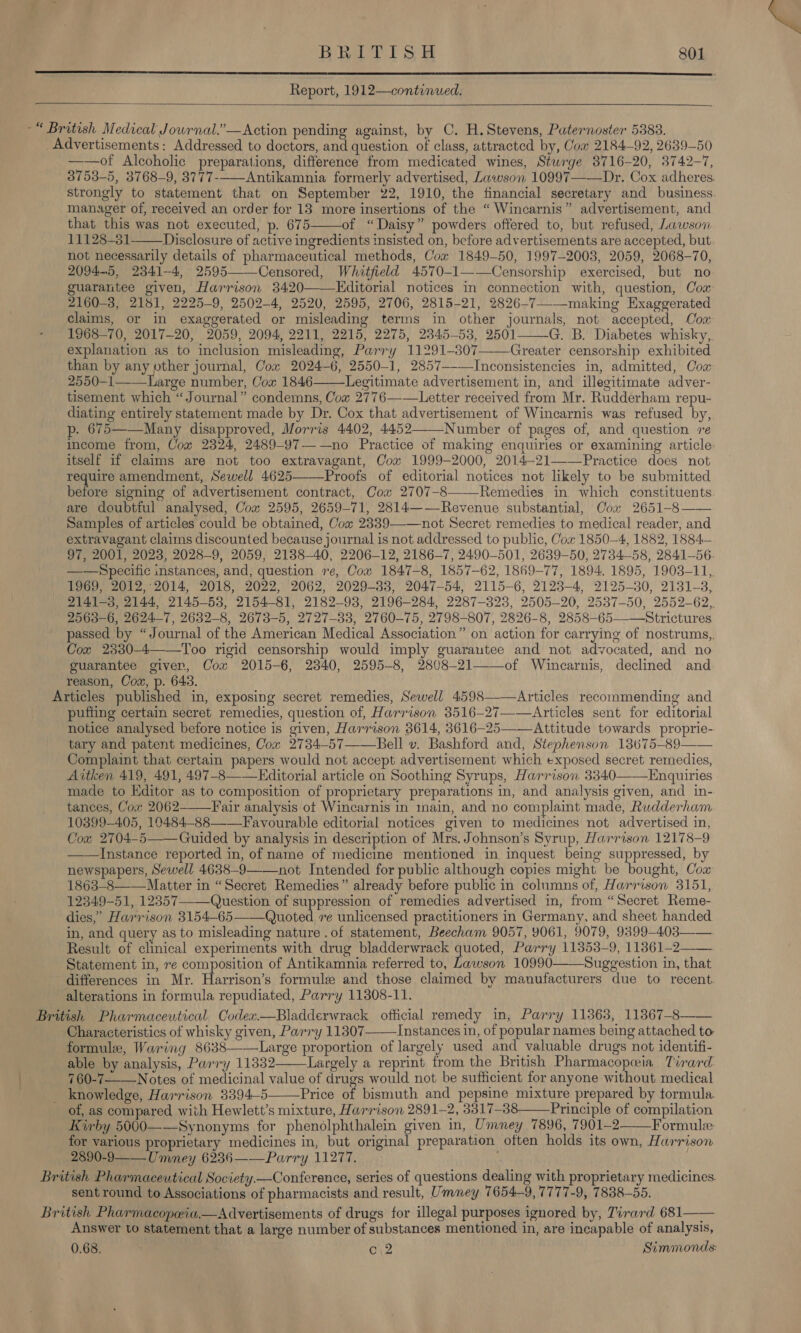  Report, 1912—continued.  ~“ British Medical Journal.’— Action pending against, by C. H, Stevens, Paternoster 5383. Advertisements: Addressed to doctors, and question of class, attracted by, Com 2184-92, 2639-50 ——of Alcoholic preparations, difference from medicated wines, Sturge 3716-20, 3742-7, 3753-5, 3768-9, 3777--—Antikamnia formerly advertised, Lawson 10997——Dr. Cox adheres. strongly to statement that on September 22, 1910, the financial secretary and business. manager of, received an order for 13 more insertions of the “ Wincarnis” advertisement, and that this was not executed, p. 675 of “Daisy” powders offered to, but refused, Lawson 11128-3831 Disclosure of active ingredients insisted on, before advertisements are accepted, but not necessarily details of pharmaceutical methods, Cox 1849-50, 1997-2003, 2059, 2068-70, 2094-5, 2341-4, 2595——Censored, Whatfield 4570-1——Censorship exercised, but no guarantee given, Harrison 3420 Editorial notices in connection with, question, Cox 2160-8, 2181, 2225-9, 2502-4, 2520, 2595, 2706, 2815-21, 2826-7-_making Exaggerated claims, or in exaggerated or misleading terms in other journals, not accepted, Coa 1968-70, 2017-20, 2059, 2094, 2211, 2215, 2275, 2345-53, 2501 G. B. Diabetes whisky, explanation as to inclusion misleading, Parry 11291-307—-—Greater censorship exhibited than by any other journal, Cox 2024-6, 2550-1, 2857--—Inconsistencies in, admitted, Cow 2550-1——_Large number, Cox 1846——Legitimate advertisement in, and illegitimate adver- tisement which “Journal” condemns, Cow 2776——\ Letter received from Mr. Rudderham repu- diating entirely statement made by Dr. Cox that advertisement of Wincarnis was refused by, p. 675——Many disapproved, Morris 4402, 4452——_Number of pages of, and question re income from, Cow 2324, 2489-97——no Practice of making enquiries or examining article: itself if claims are not too extravagant, Cox 1999-2000, 2014-21——Practice does not require amendment, Sewell 4625——-Proofs of editorial notices not likely to be submitted haters signing of advertisement contract, Cow 2707-8——-Remedies in which constituents are doubtful analysed, Cox 2595, 2659-71, 2814——Revenue substantial, Cox 2651-8—— Samples of articles could be obtained, Cox 2339—-—not Secret remedies to medical reader, and extravagant claims discounted because journal is not addressed to public, Cox 1850-4, 1882, 1884— 97, 2001, 2023, 2028-9, 2059, 2138-40, 2206-12, 2186-7, 2490-501, 2639-50, 2734-58, 2841-56 ——Specific instances, and, question re, Cow 1847-8, 1857-62, 1869-77, 1894. 1895, 1903-11, 1969, 2012,:2014, 2018, 2022, 2062, 2029-383, 2047-54, 2115-6, 2123-4, 2125-30, 2131-3, 2141-3, 2144, 2145-538, 2154-81, 2182-93, 2196-284, 2287-323, 2505-20, 2537-50, 2552-62, 2563-6, 2624-7, 2632-8, 2673-5, 2727-33, 2760-75, 2798-807, 2826-8, 2858-65——Strictures passed by “Journal of the American Medical Association” on action for carrying of nostrums,, Cox 23830-4——Too rigid censorship would imply guarantee and not advocated, and no guarantee giver, Cox 2015-6, 2340, 2595-8, 2808-21—of Wincarnis, declined and reason, Cow, iy 64:3.     Articles published in, exposing secret remedies, Sewell 4598——-Articles recommending and puffing certain secret remedies, question of, Harrison 3516-27-—Articles sent for editorial notice analysed before notice is given, Harrison 3614, 3616—25——Attitude towards proprie- tary and patent medicines, Cow 2734-57——Bell v. Bashford and, Stephenson 13675-89—— Complaint that certain papers would not accept advertisement which exposed secret remedies, Aitken 419, 491, 497-8——Editorial article on Soothing Syrups, Harrison 3340——Enquiries made to Editor as to composition of proprietary preparations in, and analysis given, and in- tances, Cox 2062--—Fair analysis ot Wincarnis in main, and no complaint made, Rudderham 10399405, 10484—-88——Favourable editorial notices given to medicines not advertised in, Cox 2704-5—— Guided by analysis in description of Mrs. Johnson’s Syrup, Harrison 12178-9 ——Instance reported in, of name of medicine mentioned in inquest being suppressed, by newspapers, Sewell 4638-9——not Intended for public although copies might be bought, Cow 1863-8——-Matter in “Secret Remedies” already before public in columns of, Harrison 3151, 12349-51, 12357—-—Question of suppression of remedies advertised in, from “Secret Reme- dies,” Harrison 3154-65——Quoted re unlicensed practitioners in Germany, and sheet handed in, and query as to misleading nature .of statement, Beecham 9057, 9061, 9079, 9399-403—— Result of clinical experiments with drug bladderwrack quoted, Parry 113539, 11361-2 Statement in, re composition of Antikamnia referred to, Lawson 10990 Suggestion in, that differences in Mr. Harrison’s formule and those claimed by manufacturers due to recent. alterations in formula repudiated, Parry 11808-11. British Pharmaceutical Codex.—Bladderwrack official remedy in, Parry 11363, 11367-8—— Characteristics of whisky given, Parry 11307—— Instances in, of popular names being attached to formule, Waring 8638——Large proportion of largely used and valuable drugs not identifi- able by analysis, Parry 11332 Largely a reprint from the British Pharmacopeeia Tirard. 760-7—_Notes of medicinal value of drugs would not be sufficient for anyone without medical knowledge, Harrison 3394-5——\Price of bismuth and pepsine mixture prepared by formula. of, as compared with Hewlett’s mixture, Harrison 2891-2, 3317-88—— Principle of compilation Kirby 5000——Synonyms for phenolphthalein given in, Umney 7896, 7901-2 Formule: for various proprietary medicines in, but original preparation often holds its own, Hurrison 2890-9—— Umney 6236——Parry 11277. . British Pharmaceutical Society —Conference, series of questions dealing with proprietary medicines. sent round to Associations of pharmacists and result, Umney 7654-9, 7777-9, 7838-55. British Pharmacopwia.— Advertisements of drugs for illegal purposes ignored by, Tirard 681—— Answer to statement that a large number of substances mentioned in, are incapable of analysis, 0.68. ' o\2 Simmonds:      