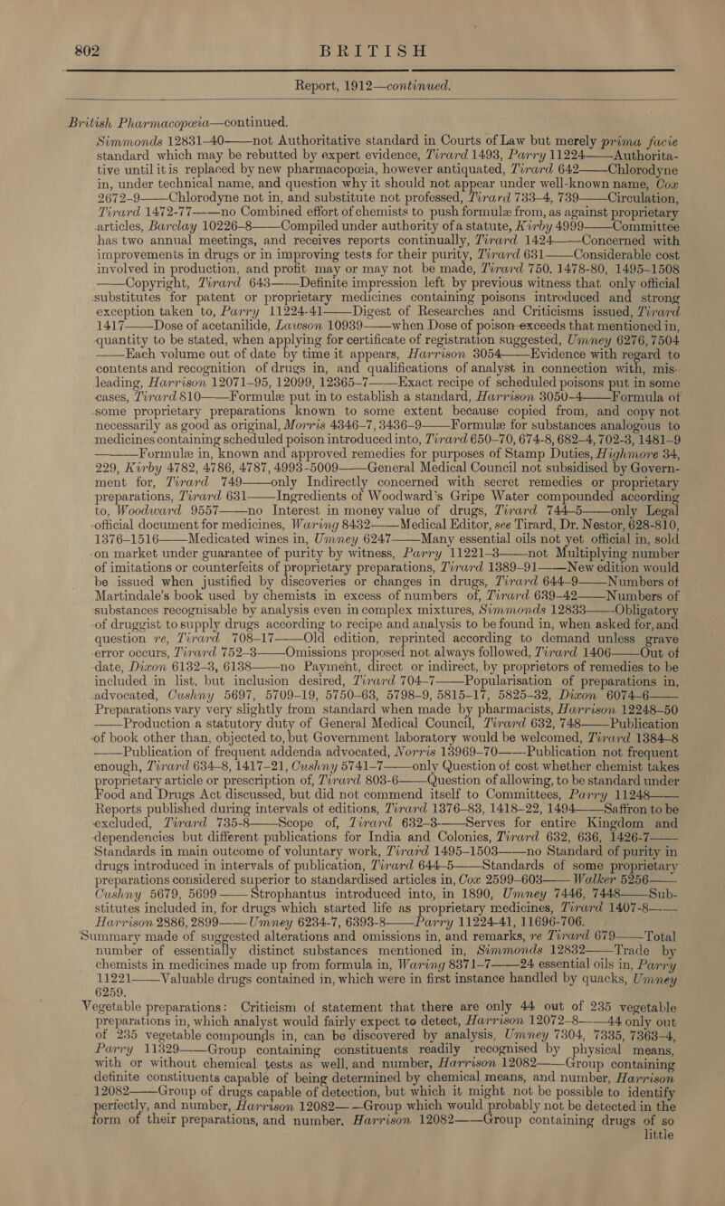   Report, 1912—continued.  British Pharmacopeia—continued. Simmonds 12831-40——not Authoritative standard in Courts of Law but merely prima facie standard which may be rebutted by expert evidence, Tirard 14938, Parry 11224 Authorita- tive until itis replaced by new pharmacopeia, however antiquated, 7vrard 642——Chlorodyne in, under technical name, and question why it should not appear under well-known name, Oox 2672-9 Chlorodyne not in, and substitute not professed, Tirard 733-4, 739 Circulation, Tirard 1472-77——no Combined effort of chemists to push formule from, as against proprietary articles, Barclay 10226-8——-Compiled under authority ofa statute, Kirby 4999——Committee has two annual meetings, and receives reports continually, Tirard 1424——-Concerned with improvements in drugs or in improving tests for their purity, Zirard 631——Considerable cost involved in production, and profit may or may not be made, 7irard 750. 1478-80, 1495-1508 ——Copyright, Tirard 643——Definite impression left by previous witness that only official ‘substitutes for patent or proprietary medicines containing poisons introduced and strong exception taken to, Parry 11224-41 Digest of Researches and Criticisms issued, Zirard 1417——Dose of acetanilide, Lawson 10939 when Dose of poison-exceeds that mentioned in, quantity to be stated, when applying for certificate of registration suggested, Umney 6276, 7504. — —LHach volume out of date by time it appears, Harrison 3054——Evidence with regard to contents and recognition of drugs in, and qualifications of analyst in connection with, mis- leading, Harrison 12071-95, 12099, 12365-7-Exact recipe of scheduled poisons put in some cases, Tirard 810——Formule put in to establish a standard, Harrison 3050-4——Formula of some proprietary preparations known to some extent because copied from, and copy not necessarily as good as original, Morris 4346-7, 3436-9——Formule for substances analogous to medicines containing scheduled poison introduced into, Tirard 650-70, 674-8, 682-4, 702-3, 1481-9 —Formule in, known and approved remedies for purposes of Stamp Duties, Highmore 34, 229, Kirby 4782, 4786, 4787, 4993 -5009——General Medical Council not subsidised by Govern- ment for, Zirard 749——only Indirectly concerned with secret remedies or proprietary preparations, Tirard 631 Ingredients of Woodward's Gripe Water compounded according to, Woodward 9557—-—no Interest in money value of drugs, Tirard 744-5——only Legal -official document for medicines, Waring 8432——Medical Editor, see Tirard, Dr. Nestor, 628-810, 1376-1516 Medicated wines in, Umney 6247——Many essential oils not yet official in, sold -on market under guarantee of purity by witness, Parry 11221-8 not Multiplying number of imitations or counterfeits of proprietary preparations, Zvrard 1389-91——New edition would be issued when justified by discoveries or changes in drugs, 7irard 644-9——Numbers of Martindale’s book used by chemists in excess of numbers of, Tirard 629-42——Numbers of ‘substances recognisable by analysis even in complex mixtures, Summonds 12833 Obligatory -of druggist tosupply drugs according to recipe and analysis to be found in, when asked for, and question re, Tirard 7 08-17 Old edition, reprinted according to demand unless grave error occurs, Tirard 752-8——Omissions proposed not always followed, Tirard 1406——Out of date, Dixon 6132-3, 6138 no Payment, direct or indirect, by proprietors of remedies to be included in list, but inclusion desired, 7irard 704-7——Popularisation of preparations in, advocated, Cushny 5697, 5709-19, 5750-63, 5798-9, 5815-17, 5825-82, Dixon 6074-6—— Preparations vary very slightly from standard when made by pharmacists, Harrison 12248-50 Production a statutory duty of General Medical Council, Tirard 632, 748 Publication -of book other than, objected to, but Government laboratory would be welcomed, Tirard 1384-8 — —Publication of frequent addenda advocated, Norris 138969—70—---Publication not frequent enough, Tirard 634-8, 1417-21, Cushny 5741-7—— only Question of cost whether chemist takes roprietary article or prescription of, Tirard 803-6——Question of allowing, to be standard under Food and Drugs Act discussed, but did not commend itself to Committees, Parry 11248—— Reports bushes during intervals ot editions, Tirard 1376-83, 1418-22, 1494Saftron to be excluded, Zirard 735-8 Scope of, Zirard 632-38-——Serves for entire Kingdom and dependencies but different publications for India and Colonies, Tirard 632, 636, 1426-7 Standards in main outcome of voluntary work, Tirard 1495-1503—-—no Standard of purity in drugs introduced in intervals of publication, Tirard 644-5——Standards of some proprietary preparations considered superior to standardised articles in, Cow 2599-603—— Walker 5256 Cushny 5679, 5699 ——Strophantus introduced into, in 1890, Umney 7446, 7448——Sub- stitutes included in, for drugs which started life as proprietary medicines, Tirard 1407-8—— Harrison 2886, 2899 —— Umney 6234-7, 6393-8——Parry 11224-41, 11696-706. Summary made of suggested alterations and omissions in, and remarks, re Tirard 679——Total number of essentially distinct substances mentioned in, Simmonds 12832 Trade by chemists in medicines made up from formula in, Waring 8371-7——24 essential oils in, Parry 21971 Valuable drugs contained in, which were in first instance handled by quacks, Umney 6259. Vegetable preparations: Criticism of statement that there are only 44 out of 235 vegetable preparations in, which analyst would fairly expect to detect, Harrison 12072-8——44 only out of 235 vegetable compounds in, can be discovered by analysis, Ummney 7304, 7335, 7363-4, Parry 11329——Group containing constituents readily recognised by physical means, with or without chemical tests as well, and number, Harrison 12082——Group containing definite constituents capable of being determined by chemical means, and number, Harrison 12082 Group of drugs capable of detection, but which it might not be possible to identify periock y: and number, Harrison 12082— --Group which would probably not be detected in the orm of their preparations, and number, Harrison 12082——Group containing drugs of so little                      