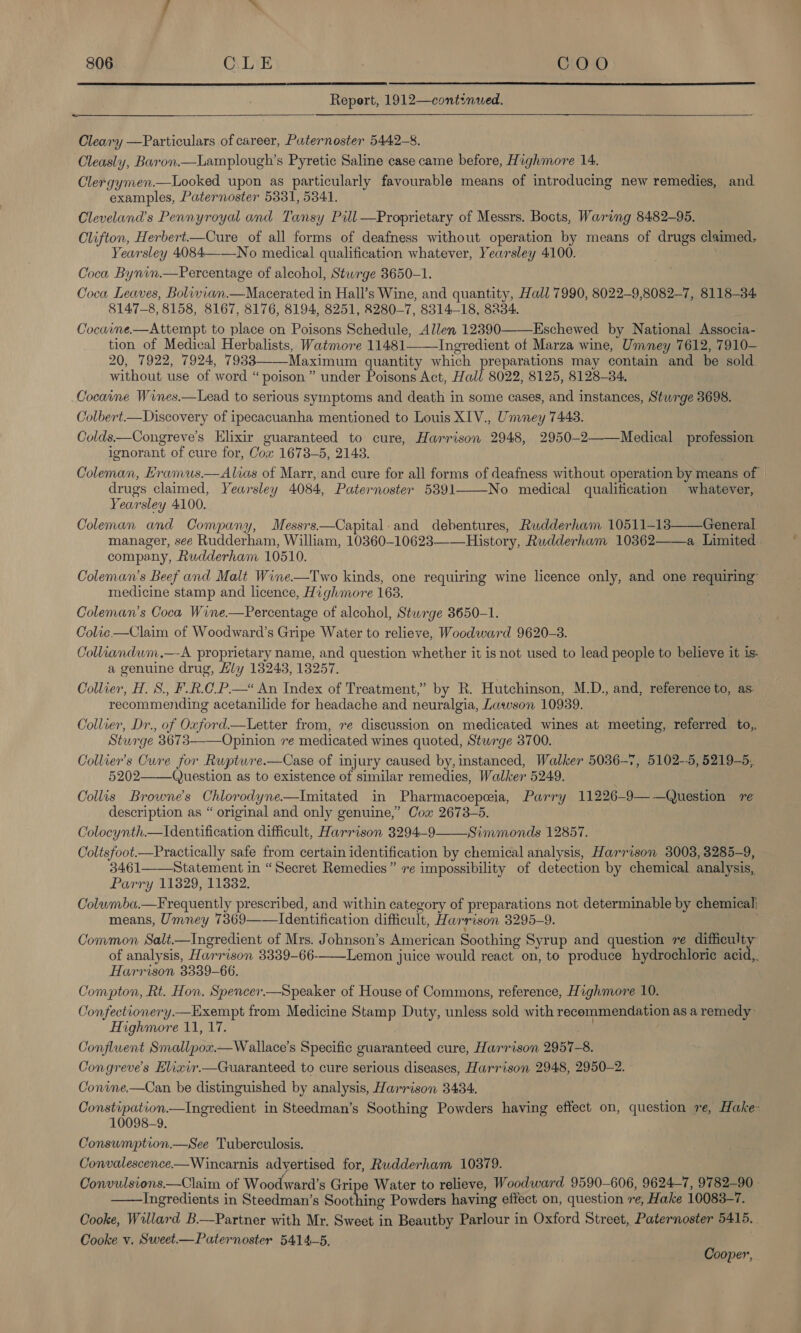   Report, 1912—continwed.  ~ Cleary —Particulars of career, Paternoster 5442-8. Cleasly, Baron.—Lamplough’s Pyretic Saline case came before, Highmore 14. Clergymen.—Looked upon as particularly favourable means of introducing new remedies, and examples, Paternoster 5331, 53841. Cleveland’s Pennyroyal and Tansy Pill —Proprietary of Messrs. Bocts, Waring 8482-95. Clifton, Herbert—Cure of all forms of deafness without operation by means of drugs claimed, Yearsley 4084——No medical qualification whatever, Yearsley 4100. Coca Bynin.—Percentage of alcohol, Sturge 3650-1. Coca Leaves, Bolivian.—Macerated in Hall’s Wine, and quantity, Hall 7990, 8022-9,8082-7, 8118-34 8147-8, 8158, 8167, 8176, 8194, 8251, 8280-7, 8314-18, 8234. Cocaine.—Attempt to place on Poisons Schedule, Allen 12390——Eschewed by National Associa- tion of Medical Herbalists, Watmore 11481——-Ingredient of Marza wine, Umney 7612, 7910— 20, 7922, 7924, 7933——-Maximum quantity which preparations may contain and be sold without use of word “poison” under Poisons Act, Hall 8022, 8125, 8128-34. Cocaine Wines.—Lead to serious symptoms and death in some cases, and instances, Sturge 3698. Colbert.—Discovery of ipecacuanha mentioned to Louis XIV., Unwney 7443. Colds—Congreve’s Elixir guaranteed to cure, Harrison 2948, 2950-2——Medical profession ignorant of cure for, Cox 1673-5, 2143. Coleman, Hramus.—Alias of Marr, and cure for all forms of deafness without operation by means of drugs claimed, Yearsley 4084, Paternoster 5891——-No medical qualification whatever, Yearsley 4100. Coleman and Company, Messrs.—Capital. and debentures, Rudderham 10511-13——General manager, see Rudderham, William, 10360-10623—-—History, Rudderham 10362——a Limited company, Rudderham 10510. Coleman’s Beef and Malt Wine.—Two kinds, one requiring wine licence only, and one requiring: medicine stamp and licence, Highmore 168. Coleman’s Coca Wine.—Percentage of alcohol, Stwrge 3650-1. Colic —Claim of Woodward’s Gripe Water to relieve, Woodward 9620-8. Colliandum.—A proprietary name, and question whether it is not used to lead people to believe it is. a genuine drug, Hly 13243, 13257. Collier, H. S., F.R.C_.P.—* An Index of Treatment,” by R. Hutchinson, M.D., and, reference to, as recommending acetanilide for headache and neuralgia, Lawson 10939. Collier, Dr., of Oxford.—Letter from, re discussion on medicated wines at meeting, referred to, Sturge 83673——Opinion re medicated wines quoted, Sturge 3700. Collier’s Cure for Rupture.—Case of injury caused by, instanced, Walker 5036-7, 5102--5, 5219-5, 5202——_Question as to existence of similar remedies, Walker 5249. ; Collis Browne's Chlorodyne.—Imitated in Pharmacoepeia, Parry 11226-9——Question re description as “ original and only genuine,” Cox 2673-5. Colocynth—Identification difficult, Harrison 3294-9 Simmonds 12857. Coltsfoot.—Practically safe from certain identification by chemical analysis, Harrison 3008, 3285-9, 3461——Statement in “Secret Remedies” ve impossibility of detection by chemical analysis, Parry 11829, 11382. Colwmba.—F requently prescribed, and within category of preparations not determinable by chemical: means, Umney 7369——Identification difficult, Harrison 3295-9. Common Salt.—Ingredient of Mrs. Johnson’s American Soothing Syrup and question ve difficulty of analysis, Harrison 3339-66-——Lemon juice would react on, to produce hydrochloric acid,. Harrison 3339-66. Compton, Rt. Hon. Spencer.—Speaker of House of Commons, reference, Highmore 10. Confectionery.—Exempt from Medicine Stamp Duty, unless sold with recommendation as a remedy: Highmore 11, 17. Confluent Smallpox.—Wallace’s Specific guaranteed cure, Harrison 2957-8. Congreve’s Hlixir.—Guaranteed to cure serious diseases, Harrison 2948, 2950-2. Conine.—Can be distinguished by analysis, Harrison 3434. Constipation.—Ingredient in Steedman’s Soothing Powders having effect on, question ve, Hake- 10098-9. Consumption.—See Tuberculosis. Convalescence-—Wincarnis advertised for, Rudderham 10879. Convulsions.—Claim of Woodward’s Gripe Water to relieve, Woodward 9590-606, 9624-7, 9782-90 Ingredients in Steedman’s Soot ing Powders having effect on, question re, Hake 10083-7. Cooke, Willard B.—Partner with Mr. Sweet in Beautby Parlour in Oxford Street, Paternoster 5415. . Cooke v. Sweet.—Paternoster 5414-5.   Cooper,