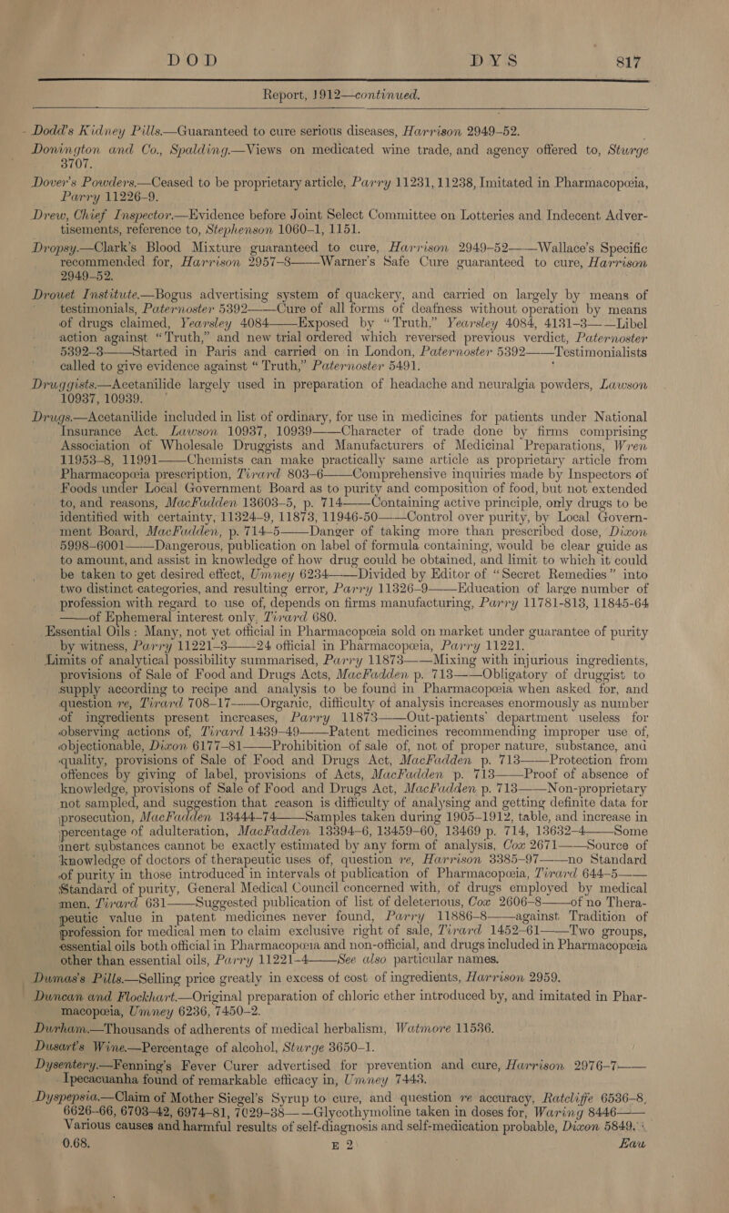  Report, 1912—continued.   - Dodd's Kidney Pills.—Guaranteed to cure serious diseases, Harrison 2949-52. Donington and Co., Spalding.—Views on medicated wine trade, and agency offered to, Sturge 3707. Dover's Powders.—Ceased to be proprietary article, Parry 11231, 11238, Imitated in Pharmacopeeia, Parry 11226-9. Drew, Chief Inspector.—Evidence before Joint Select Committee on Lotteries and Indecent. Adver- tisements, reference to, Stephenson 1060-1, 1151. Dropsy.—Clark’s Blood Mixture guaranteed to cure, Harrison 2949-52——Wallace’s Specific recommended for, Harrison 2957-8——Warner’s Safe Cure guaranteed to cure, Harrison 2949-52. Drowet Institute—Bogus advertising system of quackery, and carried on largely by means of testimonials, Paternoster 5392——Cure of all forms of deafness without operation by means of drugs claimed, Yearsley 4084——Exposed by “Truth,” Yearsley 4084, 4181-3——Libel action against “Truth,” and new trial ordered which reversed previous verdict, Paternoster 5392-3—Started in Paris and carried on in London, Paternoster 58392——Testimonialists called to give evidence against “ Truth,” Paternoster 5491. Druggists—Acetanilide largely used in preparation of headache and neuralgia powders, Lawson 10937, 10939. Drugs.—Acetanilide included in list of ordinary, for use in medicines for patients under National Insurance Act. Lawson 10937, 10939——Character of trade done by firms comprising Association of Wholesale Druggists and Manufacturers of Medicinal Preparations, Wren 11953-8, 11991—_Chemists can make practically same article as proprietary article from Pharmacopeeia prescription, Tirard 803-6———Comprehensive inquiries made by Inspectors of Foods ieee Local Government Board as to purity and composition of food, but not extended to, and reasons, MacFadden 13603-5, p. 714-—-Containing active principle, only drugs to be identified with certainty, 11324-9, 11873, 11946-50-——Control over purity, by Local Govern- ment Board, MacFadden, p. 714-5——Danger of taking more than prescribed dose, Dixon 5998-6001——Dangerous, publication on label of formula containing, would be clear guide as to amount, and assist in knowledge of how drug could be obtained, and limit to which it could be taken to get desired effect, Umney 6284——_Divided by Editor of “Secret Remedies” into two distinct categories, and resulting error, Parry 11326-9 Education of large number of profession with regard to use of, depends on firms manufacturing, Parry 11781-8138, 11845-64 ——of Ephemeral interest only, Tirard 680. Essential Oils: Many, not yet official in Pharmacopceia sold on market under guarantee of purity by witness, Parry 11221-3—-—24 official in Pharmacopoeia, Parry 11221. Limits of analytical possibility summarised, Parry 11873—-—Mixing with injurious ingredients, provisions of Sale of Food and Drugs Acts, MacFadden p. 713——Obligatory of druggist to supply according to recipe and analysis to be found in Pharmacopwia when asked for, and question 7, Tirard 708-17--—Organic, difficulty of analysis increases enormously as number of ingredients present increases, Parry 11873——Out-patients’ department useless for observing actions of, Tirard 1439-49——Patent medicines recommending improper use of, objectionable, Dizon 6177-81—— Prohibition of sale of, not of proper nature, substance, and quality, provisions of Sale of Food and Drugs Act, MacFadden p. 713——Protection from offences by giving of label, provisions of Acts, MacFadden p. 713 Proof of absence of knowledge, provisions of Sale of Food and Drugs Act, MacFadden p. 713——Non-proprietary not sampled, and suggestion that reason is difficulty of analysing and getting definite data for jprosecution, MacFadden 13444—74 Samples taken during 1905-1912, table, and increase in percentage of adulteration, MacFadden 13394-6, 13459-60, 13469 p. 714, 13632-4_—_Some amert substances cannot be exactly estimated by any form of analysis, Cox 2671——Source of ‘knowledge of doctors of therapeutic uses of, question re, Harrison 3385-97——no Standard of purity in those introduced in intervals of publication of Pharmacopezia, Tirard 644—5—— Standard of purity, General Medical Council concerned with, of drugs employed by medical men, irard 631——Suggested publication of list of deleterious, Cox 2606-8 of no Thera- peutic value in patent medicines never found, Parry 11886-8— against Tradition of      profession for medical men to claim exclusive right of sale, Torard 1452-61——Two groups, essential oils both official in Pharmacopceia and non-official, and drugs included in Pharmacopeeia other than essential oils, Parry 11221-4—See also particular names. Dumas’s Pills.—Selling price greatly in excess of cost of ingredients, Harrison 2959. Duncan and Flockhart.—Original preparation of chloric ether introduced by, and imitated in Phar- macopeia, Umney 6236, 7450-2. Durham.—Thousands of adherents of medical herbalism, Watmore 11536. Dusart’s Wine.—Percentage of alcohol, Stwrge 3650-1. Dysentery.—Fenning’s Fever Curer advertised for prevention and cure, Harrison 2976-7—— _Ipecacuanha found of remarkable efficacy in, Umney 7448. Dyspepsia.—Claim of Mother Siegel’s Syrup to cure, and question re accuracy, Ratcliffe 6536-8, 6626-66, 6703-42, 6974-81, 7¢29-38— —Glycothymoline taken in doses for, Waring 8446—— _ Various causes and harmful results of self-diagnosis and self-medication probable, Diwon 5849.’ 0.68. EQ . Law