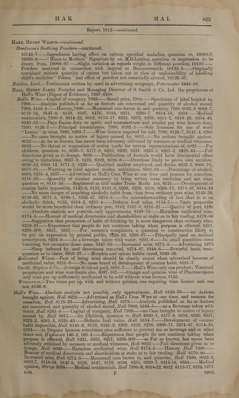   Report, 1912—continued.   Hake, Henry WiLtson—continued. Steedman’s Soothing Powders—continued. 10142-7 Ingredients having effect on certain specified maladies, question re, 10083-7, 10098-9——“ Hints to Mothers,” Signature by an M.D.London, question re impression to be drawn from, 10088-97—-Slight variation as regards weight in different powders, 10102—— Powders analysed in connection with inquest at Hammersmith, 10122-8——Originally contained minute quantity of opium but taken out in view of undesirability of labelling child’s medicine “ Poison” and effect of powders not essentially altered, 10129-37. Haldon, Lord.—Testimonial written by, used in advertising campaign, Paternoster 5449-58. Hatt, Henry James, Founder and Managing Director of S. Smith &amp; Co., Ltd. the proprietors ot Hall’s Wine (Digest of Evidence), 7987-8358. Halls Wine.—Capital of company, 7989——Retail price, 7989 7989 Analysis bubhished as far as doctors are concerned and quantity of alcohol stated, 7990, 8164-5 History, 7990——Macerated coco leaves in, and quantity, 7990, 8022-9, 8082-7, 8118-34, 8147-8, 8158, 8167, 8176, 8194, 8251, 8280-7, 8314-18, 8334——Medical testimonials, 7990-9, 8014-22, 8052, 8113-17, 8222, 8273, 8289, 8311-2, 8319-20, 8334-43, 8349-53 Pays Excise duty on spirit, and manufacturer and retailer pay wine licence duty, 7990, 8126-7 Principal constituents, 7990, 8192-5——-Sole licensees for use of word “ Lemco ” in wine, 7990, 8200-7Wine licence required for sale, 7990, 8126-7, 8141-4, 8208 ——No cases brought to notice of injury caused by, 8015——No actions brought against, 8022—-—-As far as known, has never been adversely criticised by coroners or medical witnesses, 8022—_No threat or suggestion of action made for untrue representations of, 8022 For children, question re, 8030-7, 8177-8, 8216, 8220, 8221, 8223-5, 8261-5, 8328-43 Full directions given as to dosage, 8030—-—Publication of formula would have detrimental effect owing to imitations, 8037-9, 8123, 8169, 8196-9—-—Overdose likely to prove own antidote 8039-52, 8103-12, 8171-3, 8239-—Qualified analyst employed, and duties, 8052-5, 8068-70,, 8073-81—— Warning on label against useless substitutes, 8088-93——Percentage of alcohol, 8094, 8251-4, 8337——Advertised as Hall’s Coca Wine at one time and reasons for cessation, 8118-28 Quantity of cocaine necessary to bring within term medicine and not wine, question re, 8118-34 Registered as title under Trade Marks Act, 8121——Development ot cocaine habit impossible, 8145-8, 8158, 8181-9, 8209, 8239, 8256, 8268-71, 8274-87, 8314-18 No more danger of acquiring alcoholic hahit from, than from ordinary port wine, 8149-50, 8159-63, 8171-8, 8190-1, 8256-67, 8274-8-——-No misunderstanding of fact that it is an aleoholic drink, 8153, 8164-5, 8251-4—-—Definite food value, 8154-7—_Tonic properties would be more beneficial than ordinary port, 8162, 8167-8, 8216-21——Quality of port, 8166 Absolute analysis not possible, only approximate, 8169-70—-—Harmless medicated wine, 8174-5——\Honour of medical directorate and shareholders at stake as to fair trading, 8179-80 ——Suggestion that promotion of habit of drinking by, is more dangerous than ordinary wine, 8210-21 Experience that people do not continue taking when purpose is effected, 8221, 8298-309, 8355, 8357—-—For women’s complaints, a question re construction likely to be put on expression by general public, 8226-33, 8288-97—-—Principally used on medical prescription, 8234-’——As a beverage taken with water, 8241-6 In small quantities cures vomiting, but excessive doses cause, 8247-50 Increased sales, 8272-83—-—Advertising, 8273 ——Sleep induced by, and drowsiness removed, 8274-87, 8348-8——-Powerful brain tonic, question as to claim, 8310-27 Morphia and opium habits cured, 8349-56. Medicated Wines.—Fact of being wine should be clearly stated when advertised because of medicinal value, 8151-3——No cases heard of, development of cocaine habit, 8181-7. Smith, Stephen &amp; Co.—Average dividend paid, 8095-7 Hall’s Wine only one product; Vineyard proprietors and wine merchants also, 8097-102——Orange and quinine wine of Pharmacopeia only wine put up sufficiently medicated to be sold without wine licence, 8135. Wincarnis—Two wines put up, with and without quinine, one requiring wine licence and one not, 8136-8. Hall’s Wine—Absolute analysis not possible, only approximate, Hall 8169-70 no Actions brought against, Hall 8022——Advertised as Hall’s Coca Wine at one time, and reasons for cessation, Hall 8118-23 Advertising, Hall 8273——Analysis published as far as doctors are concerned, and quantity of alcohol stated, Hall 7990, 8164-5——as a Beverage taken with water, Hall 8241-6-———Capital of company, Hall 7989——no Case brought to notice of injury eaused by, Hall 8015——for Children, question re, Hall 8030-7, 8177-8, 8216, 8220, 8221, 8223-5, 8261-5, 8328-43——Definite food value, Hall 8154-7—-—Development of cocaine habit impossible, Hall 8145-8, 8158, 8181-9, 8209, 8239, 8256, 8268-71, 8274-87, 8314-18, 8334—in Dispute because sometimes coca sufficient to prevent use as beverage and at other times not, Highmore 140-2, 160-2 Experience that people do not continue taking when purpose is effected, Hall 8221, 8355, 8357, 8298-309——as Far as known, has never been adversely criticised by coroners or medical witnesses, Hall 8022——Full directions given as’ to dosage, Hall 8030 Harmless medicated wine, Hall 8174-5—-—History, Hall 7990—— Honour of medical directorate and shareholders at stake as to fair trading, Hall 8179-80—— Increased sales, Hall 8272-3 Macerated coca leaves in, and quantity, Hall 7990, 8022-9, 8082-7, 8118-34, 8147-8, 8158, 8167, 8176, 8194, 8251, 8280-7, 8314-18, 8334——Medical opinion, Sturge 3698—— Medical testimonials, Hall 7990-9, 8014-22, 8052 8113-17, 8222, 8273 0.68. F 8289,   Specimens of label handed in,                         . : get » a,