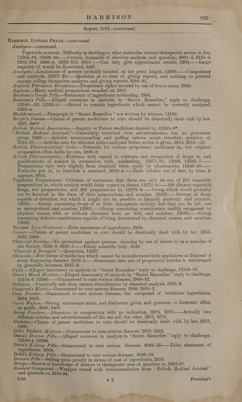   Report, 1912—continued.   HarRIsON, Epwarp FrRankK—continued. Analysis—continued., Vegetable extracts : Difficulty in deciding to what particular extract therapeutic action is due, 12263-86, 12303-40 Certain, incapable of absolute analysis, and question, 3001-5, 3121-6, 3285-374, 3460-6, 3592-613, 3615——Can only give approximate results, 3283——Large majority of, would be discovered, 3467. Analysts.—Limitations of powers probably insisted at too great length, 12099——Competency «and methods, 12217-2838 Question as to class of, giving reports, and nothing to prevent anyone calling themselves analysts, and giving reports, 8588-91, Angiers’ Petroleum Emulsion,—Proprietary rights secured by use of firm’s name, 2889. Aspirin.—Many medical preparations founded on, 2881. Beecham’s Cough Pits! iSeatenent of ingredients misleading, 2964. Beecham’s Prlls—Alleged omissions in analysis in “Secret Remedies,” reply to challenge, 12145—50, 12332-4——Stated to contain ingredients which cannot be correctly analysed, 3593-4. Bladderwrack.—Paragraph in “Secret Remedies ” not written by witness, 12189. Bright's Disease——Claims of patent medicines to cure should be drastically dealt with by law, 3237, 3469 British Medical Association.—Inquiry re Patent medicines desired by, 12353-6*. “British Medical Jowrnal.”—Censorship exercised over advertisements, but no guarantee given, 3420——Articles recommending and puffing certain secret remedies, question of, 3516-27—-—Articles sent for editorial notice analysed before notice is given, 3614, 3616—25. British Pharmaceutical Codex.—F¥ormule for various proprietary medicines in, but original preparation often holds its own, 2890-9. British Pharmacopeia.—Evidence with regard to contents and recognition of drugs in, and qualifications of analyst in connection with, misleading, 12071-95, 12099, 12365-7 Preparations vary very slightly from standard when made by pharmacists, 12248-50 Formule put in, to establish a standard, 3050-4—Each volume out of date by time it appears, 3054, Vegetable Preparations: Criticism of statement that there are only 44 out of 235 vegetable ee in, which analyst would fairly expect to detect, 12072-8 160 distinct vegetable rugs, not preparations, and 301 preparations in, 12078-9——Group which would probably not be detected in the form of their preparations, and number, 12082——Groups of drugs capable of detection, but which it might not be possible to identify perfectly, and number, 12082——Group containing drugs of so little therapeutic activity that they cun be left out as unimportant, and number, 12082———Group containing constituents readily recognised by physical means, with or without chemical tests as well, and number, 12082——Group containing definite constituents capable of being determined by chemical means, and number, 12082. Burgess’ Inon Ointment.—False statement of ingredients, 2964. Cancer.—Claims of patent medicines to cure should be drastically dealt with by law, 3235, 3031, 3469. Chemical Socrety—No protection against persons claiming by use of letters to be a member of the Society, 3588-9, 3630-5—-—Purely scientific body, 3630. “Chemist &amp; Druggist.’—Quotation, 12257. Chemists—Few torms of medicines which cannot be manufactured with appliances at disposal of every dispensing chemist, 3203-5——Statement that sale of proprietary articles is encouraged by, generally incorrect, 3247-9, Cicfa.—Alleged inaccuracy in analysis in “Secret Remedies” reply to challenge, 12189-92. Clark’s Blood Mixtwre—Alleged inaccuracy of analysis in “Secret Remedies,” reply to challenge, 12114-6, 12340-——Guaranteed to cure serious diseases, 2949-52. Coltsfoot.—Practically safe from certain identification by chemical analysis, 3285-9. Congreve’s Elixir.—Guaranteed to cure serious diseases, 2948, 2950-2. Ooza Powder.—Guaranteed to cure serious diseases, but composed of worthless ingredients, 2934, 3382. : Curie Wafers—Strong statements made, and disclosure given, and question ve deterrent effect on public, 3080, 3405. Daisy Powders.—Alteration in composition with no indication, 2973, 2976--—Actually two difterent articles and advertisements of the one sell the other, 2973, 2976. é' Diabetes.—Claims of patent medicines to cure should be drastically dealt with by law, 3237, 3469. ; Dil’s Diabetic Mixtwre.—Guaranteed to cure serious diseases, 2953, 3382. Doan’s Dinner Pills.—Alleged omission in analysis in “Secret Remedies” reply to challenge, 12150-4, 12330. Doan’s Kidney Pills—Guaranteed to cure serious diseases, 2949-52 ingredients, 2964. Dodd's Kidney Pills—Guaranteed to cure serious diseases, 2949-52. Duma’s Piils—Selling price greatly in excess of cost of ingredients, 2959. Drugs.—Source of know edge of doctors of therapeutic uses of, question re, 8385-97. Eesolent Compound.—Wrapper round with recommendation from “British Medical Journal,” and question ve, 3518-24, ~ 0.68. re Fenning’s      False statement of 