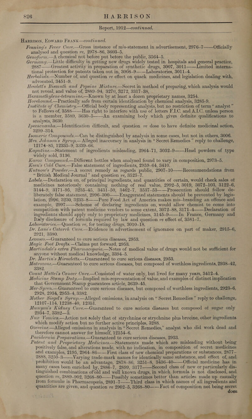    Report, 1912—continued.   F ; a one — Harrison, Epwarp Frank—continued. Fenning’s Fever Cwre.—Gross instance of mis-statement in advertisement, 2976-7——Officially analysed and question re, 2978-86, 3603-5. Genoform.—A chemical not before put betore the public, 3564-5. Germany.—tittle difficulty in getting new drugs widely tested in hospitals and general practice, ; 2887——-Greatest activity in preparation of synthetic drugs, 3007, 3011——\Limited interna- ) tional protection for patents taken out in, 3008-9——Laboratories, 3011-4. Herbalists—Number of, and question re ettect on quack medicines, and legislation dealing with, | advocated, 3451-9. Hewlet’s Bismuth and Pepsine Miatwre.—Secret in method of preparing, which analysis would not reveal, and value of, 2889-94, 3270, 3272, 3317-88, . Hexamethylene-tetramime.—Known by at least a dozen proprietary names, 3254. Horehound.—Pyractically safe from certain identification by chemical analysis, 3285-9. Institute of Chemistry.—Official body representing analysts, but no restriction of term “ analyst ” to Fellows of, 3588—-—Has right to interfere with use of letters F.C. and A.LC. unless person is a member, 3589, 3630-5——-An examining body which gives definite qualifications to analysts, 8630. Ipecacuanha.—tIdentification difficult, and question ve dose to have definite medicinal action, 3299-314. Isomeric Compounds.—Can. be distinguished by analysis in some cases, but not in others, 3006. Mrs. Johnson's Syrwp.— Alleged inaccuracy in analysis in “Secret Remedies ” reply to challenge, 12174-85, 12335-9, 3339-66. Kaputine—Statement of ingredients misleading, 2964-71, 30832-9——-Head powders of type widely sold, 3136. Karox Compouwnd.—Different bottles when analysed found to vary in composition, 2973-5. Keen’s Cold Cure.—False statement of ingredients, 2959-64, 3410. Kutnow’s Powder.—A secret remedy as regards public, 2907-10——-Recommendations trom “ British Medical Journal” and question re, 3525-7. Labels—Declaration on, of principal ingredients, and quantities of certain, would check sales ot medicines notoriously containing nothing of real value, 2992-5, 3019, 3072-103, 3122-6, 3144-9, 3171-95, 8235-45, 3431-50, 3462-7, 3537-53——Prosecution should follow de- liberately false statement, 2996-300——Exaggerated statements should be prevented by legis- lation, 2996, 3230, 3233-8——-Pure Food Act of America makes mis—branding an offence and example, 2997——Scheme of declaring ingredients on, would allow chemist to come into competition with Sern medicine vendors to some extent, 3072-88, 3171-4 Declaration of ingredients should apply only to proprietary medicines, 3145-9——In France, Germany and Italy disclosure of formula required by law and question re effect of, 3581-7. Laboratories—Question re, for testing drugs, 3010-18. Dr, Lane's Catarrh Cuve.—Evidence in advertisement of ignorance on part of maker, 2915-6, 2921, 3380. Levasco.—Guaranteed to cure serious diseases, 2953. Magic Foot Drafts.—Claims put forward, 2953. Martindale's extra Pharmacopeia.—Notes of medical value of drugs would not be sufficient for anyone without medical knowledge, 3394-5. Dr. Martin’s Miracletts—Guaranteed to cure serious diseases, 2953. Matrozone.—Guaranteed to cure serious diseases, but composed of worthless ingredients, 2938-42, 3382. ‘ Count Mattei’s Cancer Cure.—Consisted of water only, but lived for many years, 3412-4. Medicine Stamp Duty.—Implied mis-representation of value, and examples of distinct implication that Government Stamp guarantees article, 3639-45. . Mer-Syren.—Guaranteed to cure serious diseases, but composed of worthless ingredients, 2923-6, 2928, 2934, 2953-4, 3382. Mother Siegel’s Syrwp.—Alleged omissions, in analysis on “ Secret Remedies” reply to challenge, 12107-114, 12238-40, 123831. Munyon’s Kidney Cuve-—Guaranteed to cure serious diseases but composed of sugar only 2934-7, 3382—3. Nu« Vomica.—Action not solely that of strychnine or strychnine plus bruceine, other ingredients. which modify action but no further active principles, 3288. Ozereine.—Alleged omissions in analysis in “Secret Remedies,” analyst who did work dead and therefore cannot answer for himself, 121546. Pacidernia Preparations.—Guaranteed to cure serious diseases, 2953. Patent and Proprietary Medicines.-—Statements made which are misleading without being positively false, and alterations made, with no indication, in composition of secret medicines and examples, 2195, 2964-86——First class of new chemical preparations or substances, 2877— 2888, 3250-3 Varying trade-mark names for identically same substance, and effect of, and prohibition would be an advantage, 2878-86, 3251-8, 8436—-40——Official medicine has in ~ a many cases been enriched by, 2886-7, 2899, 3177 Second class of new or particularly dis- tinguished combinations of’old and well known drugs, in which. formula is not disclosed, and question 7e, 2889-902, 3268-80-——Possibly sometimes better than articles made up casually    trom formule in Pharmacopoeia, 2891-7—-—Third_ class in which names of all ingredients and quantities are given, and question re 2902-5, 3268-80-—— Fact of composition not being pec oes: + Soe . ony ae Tre, Pe. ~~. : t 4 aft” —_— « a Pe clita “— eh a ris a ps rs ta .