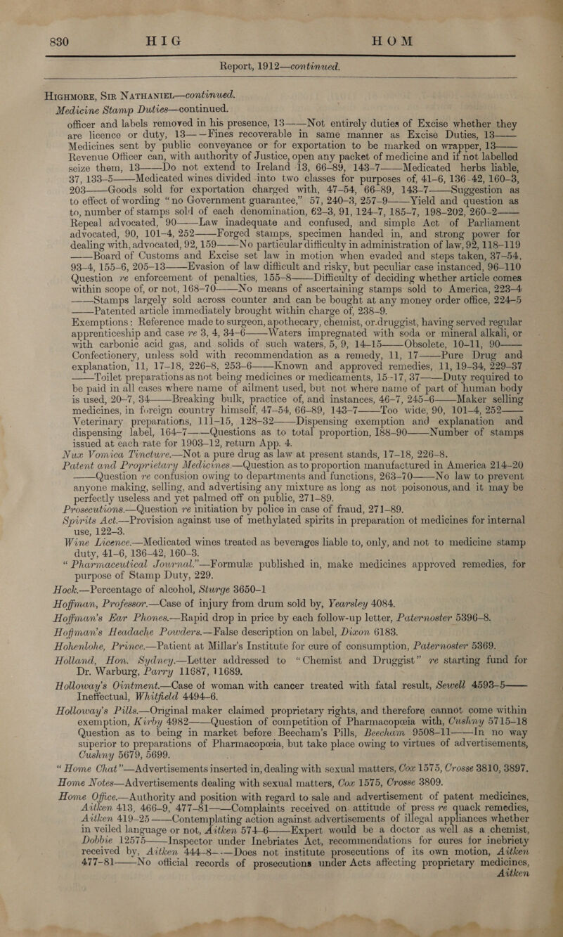  Report, 1912—continwed.   Hicumore, Sir NATHANIEL—continued. Medicine Stamp Duties—continued. officer and labels removed in his presence, 13—-—Not entirely duties of Excise whether they are licence or duty, 13—-—Fines recoverable in same manner as Excise Duties, 13—— Medicines sent by public conveyance or for exportation to be marked on wrapper, 13—— Revenue Officer can, with authority of Justice, open any packet of medicine and if not labelled seize them, 183——Do not extend to Ireland 13, 66-89, 143-7—-—Medicated herbs liable, 37, 133-5 Medicated wines divided into two classes for purposes of, 41-6, 136-42, 160-3, 203——Goods sold for exportation charged with, 47-54, 66-89, 143-7 Suggestion as to effect of wording “no Government guarantee,” 57, 240-8, 257-9—Yield and question as to, number of stamps sold of each denomination, 62-8, 91, 124-7, 185-7, 198-202, 260-2—— Repeal advocated, 90-——Law inadequate and confused, and simple Act of Parliament advocated, 90, 101-4, 252—Forged stamps, specimen handed in, and strong power for dealing with, advocated, 92, 159 No particular difficulty in administration of law, 92, 118-119 ——Board of Customs and Excise set law in motion when evaded and steps taken, 37-54, 93-4, 155-6, 205-13——Evasion of law difficult and risky, but peculiar case instanced, 96-110 Question re enforcement of penalties, 155-8 Difficulty of deciding whether article comes within scope of, or not, 168-70-—-—No means of ascertaining stamps sold to America, 223-4 ——Stamps largely sold across counter and can be bought at any money order office, 224-5 Patented article immediately brought within charge of, 238-9. Exemptions: Reference made to surgeon, apothecary, chemist, or-druggist, having served regular apprenticeship and case re 3, 4, 34-6 Waters impregnated with soda or mineral alkali, or with carbonic acid gas, and solids of such waters, 5, 9, 14-15——Obsolete, 10-11, 90 Confectionery, unless sold with recommendation as a remedy, 11, 17——-Pure Drug and explanation, 11, 17-18, 226-8, 253-6-—_Known and approved remedies, 11, 19-34, 229-37 ——Toilet preparations as not being medicines or medicaments, 15--17, 37 Duty required to be paid in all cases where name of ailment used, but not where name of part of human body is used, 20-7, 34 Breaking bulk, practice of, and instances, 46-7, 245-6 Maker selling medicines, in foreign country himself, 47-54, 66-89, 148-7_Too wide, 90, 101-4, 252 Veterinary preparations, 111-15, 128-32——Dispensing exemption and explanation and dispensing label, 164-7——Questions as to total proportion, 188-90——-Number of stamps issued at each rate for 1903-12, return App. 4. Nuzx Vomica Tinctwre.—Not a pure drug as law at present stands, 17-18, 226-8. Patent and Proprietary Medicines —Question as to proportion manufactured in America 214-20 ——Question ve confusion owing to departments and functions, 263-70_No law to prevent anyone making, selling, and advertising any mixture as long as not poisonous, and it may be perfectly useless and yet palmed off on public, 271-89. . Prosecutions.—Question re initiation by police in case of fraud, 271-89. Spirits Act.—Provision against use of methylated spirits in preparation ot medicines for internal use, 122-3. Wine Licence-—Medicated wines treated as beverages liable to, only, and not to medicine stamp duty, 41-6, 186-42, 160-38. “« Pharmaceutical Jouwrnal.”—Formule published in, make medicines ap purpose of Stamp Duty, 229. Hock.—Percentage of alcohol, Sturge 3650-1 Hoffman, Professor.—Case of injury from drum sold by, Yearsley 4084. Hoffman’s Ear Phones.—Rapid drop in price by each follow-up letter, Paternoster 5396-8. Hofiman’s Headache Powders.—False description on label, Diwon 6183. Hohenlohe, Prince.—Patient at Millar’s Institute for cure of consumption, Paternoster 5369. Holland, Hon. Sydney—tULetter addressed to “Chemist and Druggist” re starting fund for Dr. Warburg, Parry 11687, 11689. Holloway’s Ointment.—Case of woman with cancer treated with fatal result, Sewell 4593-5—— Inetfectual, Whitfield 4494-6. Holloway’s Pills—Original maker claimed proprietary rights, and therefore cannot come within exemption, Kirby 4982——Question of competition of Pharmacopeia with, Cushny 5715-18 Question as to being in market before Beecham’s Pills, Beechwm 9508-11——In no way superior to preparations of Pharmacopeia, but take place owing to virtues of advertisements, Cushrny 5679, 5699. “ Home Chat”—Advertisements inserted in, dealing with sexual matters, Cow 1575, Crosse 3810, 3897. Home Notes—Advertisements dealing with sexual matters, Cox 1575, Crosse 3809. Home Office—Authority and position with regard to sale and advertisement of patent medicines, Aitken 413, 466-9, 477-81——Complaints received on. attitude of press re quack remedies, Aitken 419-25 ——Contemplating action against advertisements of illegal appliances whether in veiled language or not, Aitken 574-6 Expert would be a doctor as well as a chemist, Dobbie 12575 Inspector under Inebriates Act, recommendations for cures for inebriety received by, Aitken 444-8—-—Does not institute prosecutions of its own motion, Aitken 477-81 No ofticial records of prosecutions ae Acts affecting proprietary medicines, Aitken           proved remedies, for     oe — a ee oO — aii 