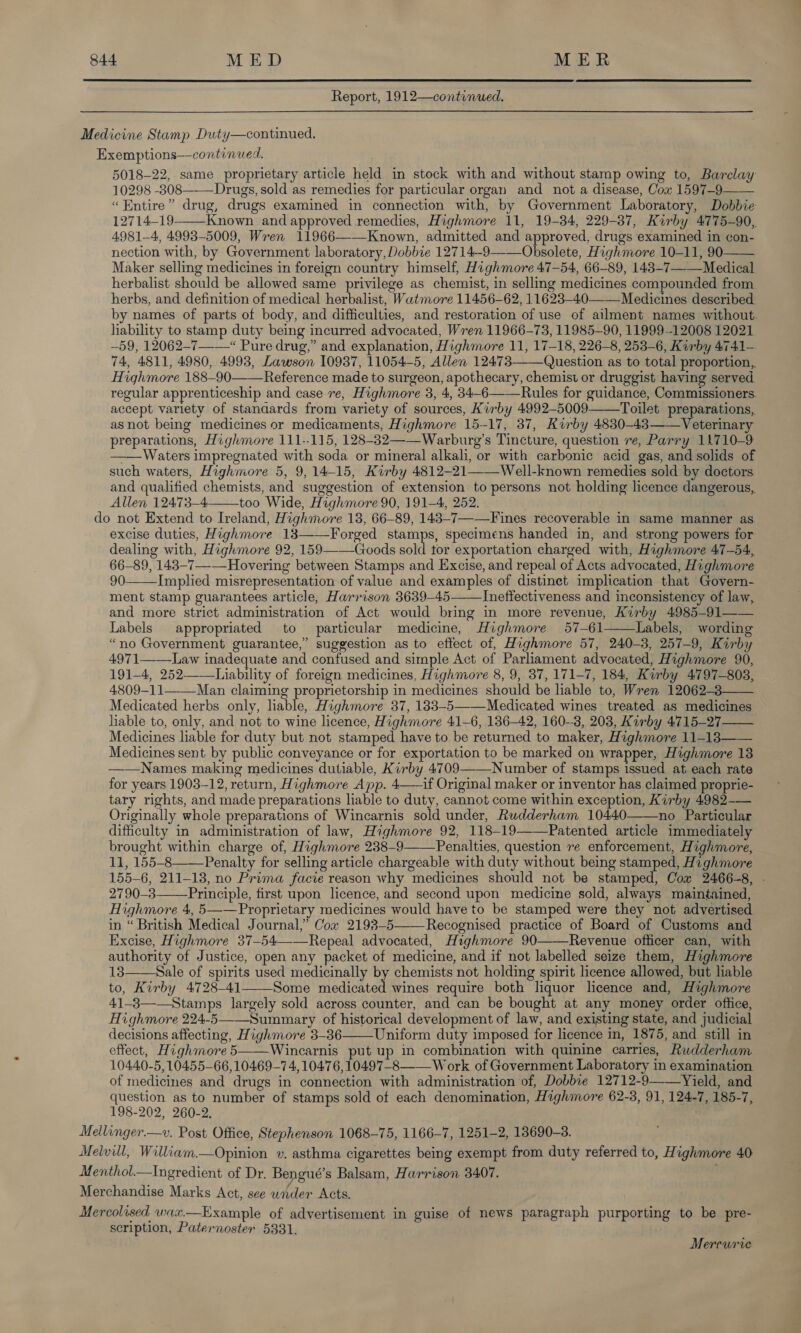  Report, 1912—continued. Medicine Stamp Duty—continued. Exemptions—continued. 5018-22, same proprietary article held in stock with and without stamp owing to, Barclay 10298 -3808 Drugs, sold as remedies for particular organ and not a disease, Cox 1597-9—— “Entire” drug, drugs examined in connection with, by Government Laboratory, Dobbie 12714-19 Known and approved remedies, Highmore 11, 19-34, 229-387, Kirby 4775-90, 4981-4, 49938-5009, Wren 11966——Known, admitted and approved, drugs examined in con- nection with, by Government laboratory, Dobbie 12714-9——Obsolete, Highmore 10-11, 90 Maker selling medicines in foreign country himself, Highmore 47-54, 66-89, 143-7——Medical herbalist should be allowed same privilege as chemist, in selling medicines compounded from herbs, and definition of medical herbalist, Watmore 11456-62, 11623-40——_Medicines described: by names of parts of body, and difficulties, and restoration of use of ailment names without, liability to stamp duty being incurred advocated, Wren 11966-73, 11985-90, 11999-12008 12021 -59, 12062-7-—“ Pure drug,” and explanation, Highmore 11, 17-18, 226-8, 253-6, Kirby 4741— 74, 4811, 4980, 4993, Lawson 10937, 11054-5, Allen 12473——Question as to total proportion,. Highmore 188-90——Reference made to surgeon, apothecary, chemist or druggist having served regular apprenticeship and case re, Highmore 3, 4, 34-6——Rules for guidance, Commissioners. accept variety of stanaards from variety of sources, Kirby 4992-5009——Toilet preparations, asnot being medicines or medicaments, Highmore 15-17, 37, Kirby 4830-43—— Veterinary preparations, Highmore 111--115, 128-82——Warburg’s Tincture, question re, Parry 11710-9 ——Waters impregnated with soda or mineral alkali, or with carbonic acid gas, and solids of such waters, Highmore 5, 9, 14-15, Kirby 4812-21——Well-known remedies sold by doctors and qualified chemists, and suggestion of extension to persons not holding licence dangerous, Allen 12473—4 too Wide, Haghmore 90, 191-4, 252. do not Extend to Ireland, Highmore 18, 66-89, 143-7—-Fines recoverable in same manner as excise duties, Highmore 13——Forged stamps, specimens handed in, and strong powers for dealing with, Highmore 92, 159—-—Goods sold tor exportation charged with, Haghmore 47-54, 66-89, 143-7—-—Hovering between Stamps and Excise, and repeal of Acts advocated, Highmore 90 Implied misrepresentation of value and examples of distinet implication that Govern- ment stamp guarantees article, Harrison 3639-45—— Ineffectiveness and inconsistency of law, and more strict administration of Act would bring in more revenue, Kirby 4985-91—— Labels appropriated to particular medicine, Highmore 57-61 Labels, wording “no Government guarantee,” suggestion as to effect of, Highmore 57, 240-3, 257-9, Kirby 4971——_Law inadequate and confused and simple Act of Parliament advocated, Highmore 90, 191-4, 252——Liability of foreign medicines, Highmore 8, 9, 87, 171-7, 184, Kirby 4797-803, 4809-11 Man claiming proprietorship in medicines should be liable to, Wren 12062-3 Medicated herbs only, liable, Highmore 37, 133-5———Medicated wines treated as medicines hable to, only, and not to wine licence, Highmore 41-6, 136-42, 160-8, 203, Kirby 4715-27 Medicines liable for duty but not stamped have to be returned to maker, Highmore 11-183—— Medicines sent by public conveyance or for exportation to be marked on wrapper, Highmore 13 ——Names making medicines dutiable, Kirby 4709——_Number of stamps issued at each rate for years 1903-12, return, Highmore App. 4——if Original maker or inventor has claimed proprie- tary rights, and made preparations liable to duty, cannot come within exception, Kirby 4982-— Originally whole preparations of Wincarnis sold under, Rudderham 10440——no Particular difficulty in administration of law, Highmore 92, 118-19——Patented article immediately brought within charge of, Highmore 2388-9—— Penalties, question re enforcement, Highmore, 11, 155-8——Penalty for selling article chargeable with duty without being stamped, Highmore 155-6, 211-13, no Prima facie reason why medicines should not be stamped, Cox 2466-8, . 2790-3 Principle, first upon licence, and second upon medicine sold, always maintained, Highmore 4, 5——Proprietary medicines would have to be stamped were they not advertised in “British Medical Journal,” Cow 2193-5——Recognised practice of Board of Customs and Excise, Highmore 37-54——Repeal advocated, Highmore 90 Revenue officer can, with authority of Justice, open any packet of medicine, and if not labelled seize them, Highmore 13 Sale of spirits used medicinally by chemists not holding spirit licence allowed, but liable to, Kirby 4728-41 Some medicated wines require both liquor licence and, Highmore 41-3—-Stamps largely sold across counter, and can be bought at any money order office, Highmore 224-5——Summary of historical development of law, and existing state, and judicial decisions affecting, Highmore 3-36 Uniform duty imposed for licence in, 1875, and still in effect, Highmore 5——Wincarnis put up in combination with quinine carries, Rudderham 10440-5,10455-66, 10469-7 4, 104.76, 10497-8—— W ork of Government Laboratory in examination of medicines and drugs in connection with administration of, Dobbie 12712-9--—Yield, and question as to number of stamps sold of each denomination, Highmore 62-8, 91, 124-7, 185-7, 198-202, 260-2. Mellinger.—v. Post Office, Stephenson 1068-75, 1166-7, 1251-2, 13690-3. Mewill, William.—Opinion v. asthma cigarettes being exempt from duty referred to, Highmore 40 Menthol.—Ingredient of Dr. Bengué’s Balsam, Harrison 3407. Merchandise Marks Act, see under Acts. Mercolised wax.—Example of advertisement in guise of news paragraph purporting to be pre- scription, Paternoster 5331.                Mercurie