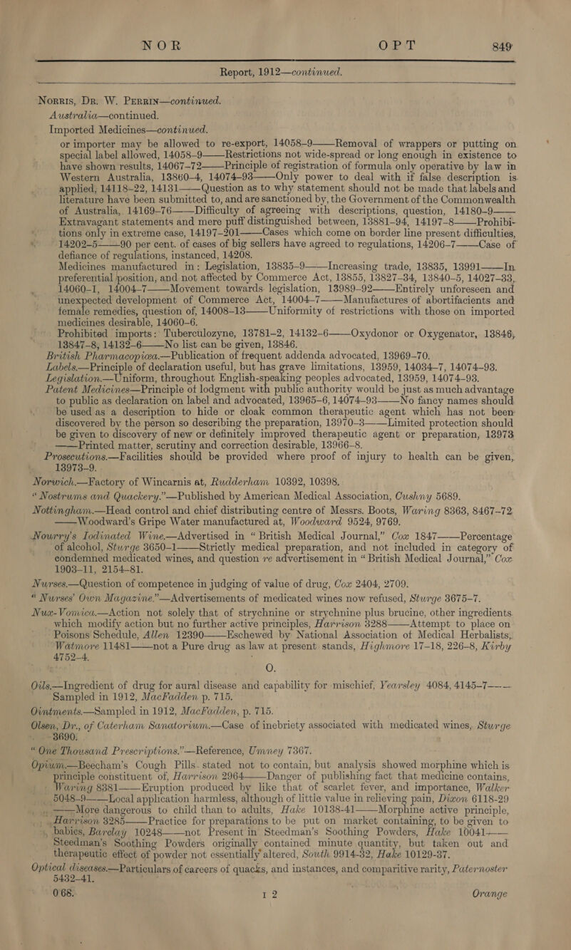   Report, 1912—continued.   Norris, Dr. W. PERRIN—continued. Australia—continued. Imported Medicines—continued. or importer may be allowed to re-export, 14058-9——Removal of wrappers or putting on special label allowed, 14058-9 Restrictions not wide-spread or long enough in existence to have shown results, 14067—72 Principle of registration of formula only operative by law in Western Australia, 18860-4, 14074-93 Only power to deal with if false description is applied, 14118~22, 14131——Question as to why statement should not be made that labels and literature have been submitted to, and are sanctioned by, the Government of the Commonwealth of Australia, 14169-76——Difficulty of agreeing with descriptions, question, 14180-9 Extravagant statements and mere puff distinguished between, 13881-94, 14197-8 Prohibi- tions only in extreme case, 14197-201 Cases which come on border line present difficulties, 14.202-5 90 per cent. of cases of big sellers have agreed to regulations, 14206-7 Case of defiance of regulations, instanced, 14208. Medicines manufactured in: Legislation, 13835-9——Increasing trade, 18835, 138991——In preferential position, and not affected by Commerce Act, 13855, 13827-34, 13840-5, 14027-33,. 14060-1, 14004-7———Movement towards: legislation, 13989-92 Entirely unforeseen and unexpected development of Commerce Act, 14004—7———Manufactures of abortifacients and female remedies, question of, 14008-1383 Uniformity of restrictions with those on imported medicines desirable, 14060-6. Prohibited imports: Tuberculozyne, 13781-2, 14132-6———Oxydonor or Oxygenator, 18846, 13847-8, 14132-6 No list can be given, 13846. British Pharmacopiea.—Publication of frequent addenda advocated, 13969-70. Labels.—Principle of declaration useful, but has ehh limitations, 18959, 14034—7, 14074-93. Legislation.— Uniform, throughout See li ing peoples advocated, 13959, 14074-93. Patent Medicines—Principie ot lodgment with public authority would be just as much advantage to public as declaration on label and advocated, 13965-6, 14074-93—__No fancy names should be used as a description to hide or cloak common therapeutic agent which has not been discovered by the person so describing the preparation, 18970-3—-—Limited protection should be given to discovery of new or definitely improved therapeutic agent or preparation, 18973 Printed matter, scrutiny and correction desirable, 13966-8. Prosecutions.—Facilities should be provided where proof of injury to health can be given, 13973-9. Norwich.—Factory of Wincarnis at, Rudderham 10392, 10398. “ Nostrums and Quackery.”—Published by American Medical Association, Cushny 5689. Nottingham.—Head control and chief distributing centre of Messrs. Boots, Waring 8368, 8467-72 —— Woodward's Gripe Water manufactured at, Woodward 9524, 9769. Nourry’s I odinated Wine.—Advertised in “ British Medical Journal,” Cox 1847——Percentage of alcohol, Sturge 8650-1——Strictly medical preparation, and not included in category of condemned medicated wines, and question re advertisement in “ British Medical Journal,” Cox 1903-11, 2154-81. Nurses.—Question of competence in judging of value of drug, Cox 2404, 2709. “ Nurses Own Magazine.’—Advertisements of medicated wines now refused, Stwrge 3675-7. Nua«-Vomica.—Action not solely that of strychnine or strychnine plus brucine, other ingredients. which modify action but no further active principles, Harrison 3288 Attempt to place on Poisons Schedule, Allen 12390———Eschewed by National Association of Medical Herbalists, Watmore 11481 not a Pure drug as law at present stands, Highmore 17-18, 226-8, Kirby 4752-4. ;                O. Oils.—Ingredient of drug for aural disease and capability for mischief, Yearsley 4084, 4145-7—--— Sampled in 1912, MacFadden p. 715. Ointments.—Sampled in 1912, Macadden, p. 715. Olsen, Dr., of Caterham Sanatoriwm.—Case of inebriety associated with medicated wines, Sturge 3690. “One Thousand Prescriptions.”-—Reference, Umney 7367. Opium—Beecham’s Cough Pills. stated not to contain, but analysis showed morphine which is principle constituent of, Harrison 2964——Danger of publishing fact that medicine contains, _ Waring 8381——Eruption produced by like that of scarlet fever, and importance, Walker _ 5048-9——Loeal application harmless, although of littie value in relieving pain, Diwon 6118-29 . ——More dangerous to child than to adults, Hake 10138-41——Morphine active principle, Harrison 3285 Practice for preparations to be put on market containing, to be given to », babies, Barclay 10248——not Present in Steedman’s Soothing Powders, Hake 10041-—-— Steedman’s Soothing Powders originally contained minute quantity, but taken out and therapeutic effect of powder not essentially’ altered, South 9914-32, Hake 10129-37. Optical diseases.—Particulars of careers of quacks, and instances, and comparitive rarity, Paternoster 5432-41. 0 68. r 2 Orange 