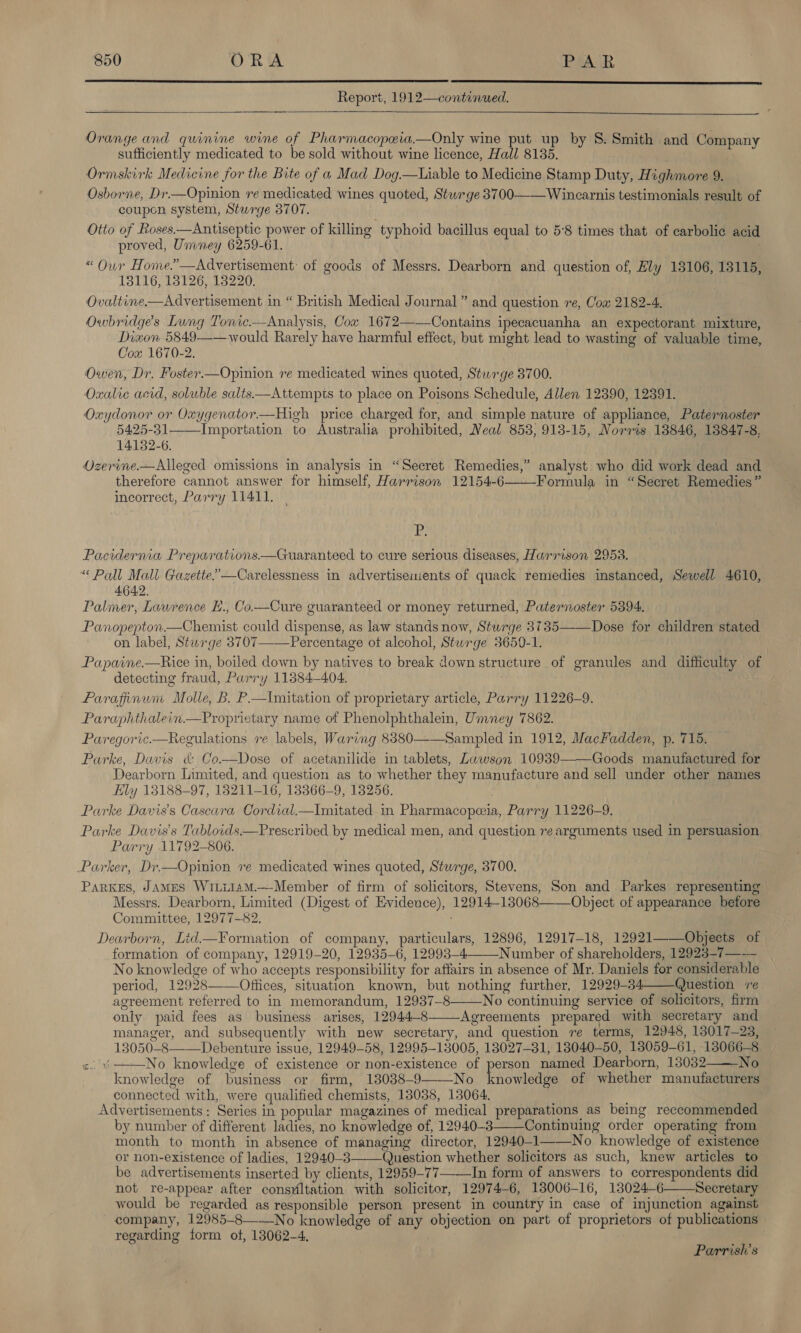   Report, 1912—continued.  Orange and quinine wine of Pharmacopeia—Only wine put up by 8. Smith and Company sufficiently medicated to be sold without wine licence, Hall 8135. Ormskirk Medicine for the Bite of a Mad Dog.—Liable to Medicine Stamp Duty, Highmore 9. Osborne, Dr.—Opinion ve medicated wines quoted, Stwrge 3700——Wincarnis testimonials result of coupon system, Sturge 3707. Otto of Roses.—Antiseptic power of killing typhoid bacillus equal to 5°8 times that of carbolie acid proved, Ummney 6259-61. «“ Our Home.”—Advertisement: of goods of Messrs. Dearborn and question of, Ely 13106, 13115, 13116, 18126, 13220. Ovaltine.—Advertisement in “ British Medical Journal ” and question re, Cox 2182-4. Owbridge’s Lung Tonic.—Analysis, Cow 1672——Contains ipecacuanha an expectorant mixture, Diwon 5849——would Rarely have harmful effect, but might lead to wasting of valuable time, Cox 1670-2. Owen, Dr. Foster.—Opinion re medicated wines quoted, Sturge 3700. Oxalie acid, soluble salts—Attempts to place on Poisons Schedule, Allen 12390, 12391. Oxydonor or Oxygenator.—High price charged for, and simple nature of appliance, Paternoster 5425-31——_Importation to Australia prohibited, Neal 858, 913-15, Norris 18846, 13847-8, 14132-6. Ozerine.—Alleged omissions in analysis in “Secret Remedies,” analyst who did work dead and therefore cannot answer for himself, Harrison 12154-6 Formula in “Secret Remedies” incorrect, Parry 11411.  'P; Pacidernia Preparations.—Guaranteed to cure serious diseases, Harrison 2958. “ Pall Mall Gazette.”—Carelessness in advertisements of quack remedies instanced, Sewell 4610, 4642. Paliner, Lawrence E., Co—Cure guaranteed or money returned, Paternoster 5394. Panopepton.—Chemist could dispense, as law stands now, Sturge 3735——Dose for children stated on label, Sturge 8707—Percentage ot alcohol, Stwrge 3650-1. | Papaine.—Rice in, boiled down by natives to break down structure of granules and difficulty of detecting fraud, Parry 11384-404. Farafiinun Molle, B. P—Imitation of proprietary article, Parry 11226-9. Paraphthalein.—Proprietary name of Phenolphthalein, Umney 7862. Paregoric.—Regulations re labels, Waring 8880——Sampled in 1912, MacFadden, p. 715. Parke, Davis &amp; Co.—Dose of acetanilide in tablets, Lawson 10939 Goods manufactured for Dearborn Limited, and question as to whether they manufacture and sell under other names Ely 13188-97, 13211-16, 13366-9, 138256. Parke Davis's Cascara Cordial.—Imitated in Pharmacopeeia, Parry 11226-9. Parke Davis's Tabloids.—Prescribed by medical men, and question re arguments used in persuasion Parry 11792-806. - Parker, Dr—Opinion re medicated wines quoted, Sturge, 3700. ParKES, JAMES W1LilamM.—Member of firm of solicitors, Stevens, Son and Parkes representing — Messrs. Dearborn, Limited (Digest of Evidence), 12914-13068——Object of appearance before Committee, 12977-82. Dearborn, Lid.—F¥ormation of company, particulars, 12896, 12917-18, 12921—_—_Objects of formation of company, 12919-20, 12935-6, 12993-4_Number of shareholders, 12923-7—— No knowledge of who accepts responsibility for affairs in absence of Mr. Daniels for considerable period, 12928——Offices, situation known, but nothing further, 12929-34 Question ‘re agreement referred to in memorandum, 12937-8——No continuing service of solicitors, firm only paid fees as business arises, 12944-8——Agreements prepared with secretary and manager, and subsequently with new secretary, and question re terms, 12948, 13017-23, 13050-8———Debenture issue, 12949-58, 12995-13005, 18027-31, 13040-50, 13059-61, 13066-8 &lt;.%——No knowledge of existence or non-existence of person named Dearborn, 13032——-No knowledge of business or firm, 13038-9——-No noodle of whether manufacturers connected with, were qualified chemists, 13038, 13064. Advertisements: Series in popular magazines of medical preparations as being reccommended by number of different ladies, no knowledge of, 12940-3 Continuing order operating from month to month in absence of managing director, 12940-1——No knowledge of existence or non-existence of ladies, 12940-3 (Juestion whether solicitors as such, knew articles to be advertisements inserted by clients, 12959-77 In form of answers to correspondents did not re-appear after consviltation with solicitor, 12974-6, 138006-16, 13024-6——Secretary would be regarded as responsible person present in country in case of injunction against company, 12985-8—-—No knowledge of any objection on part of proprietors of publications regarding form ot, 13062-4. | |        Parrish’s