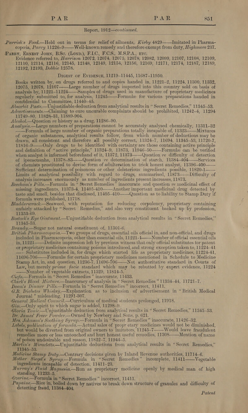   Report, 1912—continued.  Parrish's Food.—Held out in terms for relief of ailments, Kirby 4829——Initated in Pharma- copia, Parry 11226-9 Well-known remedy and therefore exempt from duty, Highmore 237. Parry, Ernest JoHn, BSc. (Lonp.), F.LC, F.CS., M.S.P.A., Ete. Evidence referred to, Harrison 12072, 12074, 12075, 12078, 12082, 12099, 12107, 12108, 12109, 12110, 12114, 12116, 12145, 12148, 12149, 12154, 12156, 12169, 12171, 12174, 12187, 12189, 12192, 12193, Dobbie 12578. Dicest or EvipEnce, 11219-11445, 11687-11950. Books written by, on drugs referred to and copies handed in, 11221-2, 11224, 11300, 11332, 12075, 12078, 12107-—Large number of drugs imported into this country sold on basis of analysis by, 11221-11224—Samples of drugs used in manufacture of proprietary medicines regularly submitted to, for analysis, 11245——Formulx for various preparations handed in confidential to Committee, 11440—45. Absorbit Paste—Unjustifiable deduction from analytical results in “Secret Remedies,” 11345-58. Advertisements.—Claiming to cure uncurable complaints should be prohibited, 11242-4, 11294 11749-80, 11828-31, 11889-904. _Alcohol.—Question re history as a drug, 11286-90. Analysis—Large numbers of preparations cannot be accurately analysed chemically, 11311-32 ——Formula of large number of organic preparations totally incapable of, 11323 Mixtures of organic substances, analytical results follow, from which number of deductions may be drawn, all consistent and therefore all possibly correct, 11824-7, 11694, 11345-53, 11720-7, 11816-9 Only drugs to be identified with certainty are those containing active principle and definition of “active principle,’ 11324-9, 11873, 11946-50 Formulz can be verified when analyst is informed beforehand of it, 11372, 11373——Question ve difficulty of detection of ipecacuanha, 11378-83—-—-Question ve determination of starch, 11384~-404——Services of chemists prostituted to devise form of adulteration to trick honest analyst, 11896-400—— Sufficient determination of poisonous or other deleterious ingredients possible, 11820-1—— Limits of analytical eh with regard to drugs, summarised, 11873—-—Ditticulty of analysis increases enormously as number of ingredients present increases, 11873. Beecham’s Pills—Formula in “ Secret Remedies” inaccurate and question re medicinal effect of missing ingredients, 11373-4, 11405-410——Another important medicinal drug detected by taste and smell, besides that disclosed, 11405-410——Question as to liability to Stamp Duty if formula were published, 11718. Bladderwrack.—Seaweed, with reputation for reducing corpulency, proprietary containing unfairly attacked by “Secret Remedies,” and also very constituent backed up by profession, 11353-69. ! Bostock’s Eye Ointment.—Unustifiable deduction from analytical results in “Secret Remedies,’ 11345-53. Brandy.—Sugar not natural constituent of, 11301-6. British Pharmacopeia—Two groups of drugs, essential oils official in, and non-official, and drugs included in Pharmacopeeia, other than essential oils, 11221-4—-—Number of official essential oils in, 11221—_Definite impression left by previous witness that only official substitutes tor patent or proprietary medicines containing poisons introduced, and strong exception taken to, 1122441 —- Substitutes included in, for drugs which started life as proprietary medicines, 11224-41, 11696-706 Formule for certain proprietary medicines mentioned in Schedule to Medicine Stamp Act, in, and question, 11236-7, 11696-706 Not authoritative standard in Courts of Law, but merely prima facie standard which may be rebutted by expert evidence, 11224 Number of vegetable extracts, 11329, 11814-5. \ Cicfa.—Formula in «Secret Remedies ” inaccurate, 11433. Clarks Blood Mixture.—tInaccuracy of analysis in “Secret Remedies ” 11334—-44, 11721-7. Doan’s Dinner Pills.—Formula in “ Secret Remedies ” incorrect, 11411. G.B. Diabetes Whiskey,—Explanation as to inclusion of advertisement in “ British Medical Journal ” misleading, 11291-3807. ‘General Medical Cowneil—Curriculum of medical students prolonged, 11918. ‘Gin,.—Only spirit to which sugar is added, 11298-9. Gloria Tonic.—Unjustitiable deduction from analytical results in “Secret Remedies,” 11345-53. Dr, James’ Fever Powder.—Owned by Newbery and Sons, p. 621. Mrs. Johnson's Soothing Syruwp—Formula in “Secret Remedies ” inaccurate, 11426-32. Labels, publication of formula.—Actual sales of propr etary medicines would not be diminished, but would be diverted from original owners to imitators, 11245-7——_Would leave fraudulent remedies more or less untouched and hurt honest useful remedies, 11308——-Mention of name of poison undesirable and reason, 11822-7, 11944—5. Martin's Miracletts—Unjustifiable deductions from analytical results in “Secret Remedies,”          113845-53. Medicine Stamp Duty.—Contrary decisions given by Inland Revenue authorities, 11714-6. Mother Siegel's Syrwp—Formula in “Secret Kemedies” incomplete, 11411——Vegetable ingredients incapable of detection, 11411-23. Murrays Fluid Magnesia—Run as proprietary medicine openly by medical man of high standing, 11233-5. -Ozerine.—Formula in “Secret, Remedies ” incorrect, 11411. -Papaine.—Rice in, boiled down by natives to break down structure of granules and difficulty of detecting fraud, 11384404. Patent