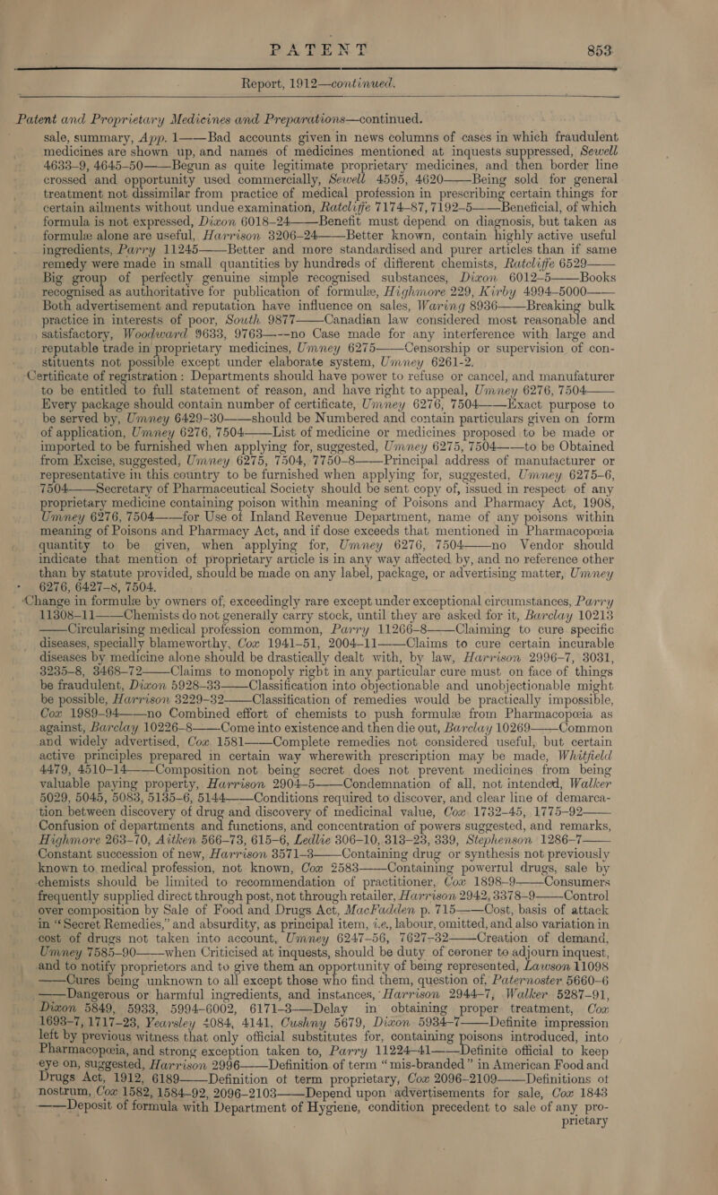  Report, 1912—continued.   oe CO sale, summary, App. 1——Bad accounts given in news columns of cases in which fraudulent medicines are shown up, and names of medicines mentioned at inquests suppressed, Sewell 4633-9, 4645-50——Begun as. quite legitimate proprietary medicines, and then border line crossed and opportunity used commercially, Sewell 4595, 4620 Being sold for general treatment not dissimilar from practice of medical profession in prescribing certain things for certain ailments without undue examination, Ratcliffe 7174-87, 7192-5——Beneficial, of which formula is not expressed, Dixon 6018-24Benefit must depend on diagnosis, but taken as formule alone are useful, Harrison 3206-24——Better known, contain highly active useful ingredients, Parry 11245——Better and more standardised and purer articles than if same remedy were made in small quantities by hundreds of different chemists, Ratcliffe 6529 Big group of perfectly genuine simple recognised substances, Dixon 6012-5 Books recognised as authoritative for publication of formule, Highmore 229, Kirby 4994-5000—— Both advertisement and reputation have influence on sales, Waring 8936——Breaking bulk practice in interests of poor, Sowth 9877——Canadian law considered most reasonable and satisfactory, Woodward 9633, 9763—--no Case made for any interference with large and reputable trade in proprietary medicines, Umney 6275———Censorship or supervision of con- stituents not possible except under elaborate system, Ummney 6261-2. ertificate of registration: Departments should have power to refuse or cancel, and manufaturer to be entitled to full statement of reason, and have right to appeal, Ummney 6276, 7504 Every package should contain number of certificate, Umney 6276, 7504——Exact purpose to be served by, Umney 6429-30——should be Numbered and contain particulars given on form of application, Umney 6276, 7504 List of medicine or medicines proposed to be made or imported to be furnished when applying for, suggested, Umney 6275, 7504——to be Obtained from Excise, suggested, Umney 6275, 7504, 7750-8——Principal address of manufacturer or representative in this country to be furnished when applying for, suggested, Umney 6275-6, 7504 Secretary of Pharmaceutical Society should be sent copy of, issued in respect of any proprietary medicine containing poison within meaning of Poisons and Pharmacy Act, 1908, Umney 6276, 7504——for Use of Inland Revenue Department, name of any poisons within meaning of Poisons and Pharmacy Act, and if dose exceeds that mentioned in Pharmacopeeia quantity to be given, when applying for, Umney 6276, 7504 no Vendor should indicate that mention of proprietary article is in any way affected by, and no reference other than by statute provided, should be made on any label, package, or advertising matter, Umney 6276, 6427-3, 7504. hange in formule by owners of; exceedingly rare except under exceptional circumstances, Parry 11308—11——\Chemists do not generally carry stock, until they are asked for it, Barclay 10213 Circularising medical profession common, Parry 11266-8—-—Claiming to cure specific diseases, specially blameworthy, Cox 1941-51, 2004-11——Claims to cure certain incurable diseases by medicine alone should be drastically dealt with, by law, Harrison 2996-7, 3031, 3235-8, 3468-72 Claims to monopoly rigbt in any particular cure must on face of things be fraudulent, Dizon 5928-338 Classification into objectionable and unobjectionable might be possible, Harrison 3229-32 Classification of remedies would be practically impossible, Coz 1989-94——no Combined effort of chemists to push formule from Pharmacopeeia as against, Barclay 10226-8——-Come into existence and then die out, Barclay 10269——-Common and widely advertised, Cox 1581——-Complete remedies not considered useful, but certain active principles prepared in certain way wherewith prescription may be made, Whitfield 4479, 4510-14——Composition not being secret does not prevent medicines from being valuable paying property, Harrison 2904-5——Condemnation. of all, not intended, Walker 5029, 5045, 5083, 5135-6, 5144, Conditions required to discover, and clear line of demarca- tion between discovery of drug and discovery of medicinal value, Cow 1732-45, 1775-92—— Confusion of departments and functions, and concentration of powers suggested, and remarks, Highmore 263-70, Aitken 566-73, 615-6, Ledlze 8306-10, 318-23, 339, Stephenson 1286-7 Constant succession of new, Harrison 3571-3 Containing drug or synthesis not previously known to medical profession, not known, Cow 2583—-—-Containing powertul drugs, sale by chemists should be limited to recommendation of practitioner, Cox 1898-9—-—Consumers frequently supplied direct through post, not through retailer, Harrison 2942, 3378-9 Control over composition by Sale of Food and Drugs Act, MacFadden p. 715——Cost, basis of attack in “Secret Remedies,’ and absurdity, as principal item, 2.¢., labour, omitted, and also variation in cost of drugs not taken into account, Umney 6247-56, 7627-82 Creation of demand, Umney 7585-90-——_when Criticised at inquests, should be duty of coroner to adjourn inquest, and to notify proprietors and to give them an opportunity of being represented, Lawson 11098 Cures being unknown to all except those who find them, question of, Paternoster 5660-6 ——Dangerous or harmful ingredients, and instances, Harrison 2944-7, Walker 5287-91, Diwon 5849, 5933, 5994-6002, 6171-3-—Delay in obtaining proper. treatment, Oox 1693-7, 1717-23, Yearsley 4084, 4141, Cushny 5679, Diwon 5934-7 Definite impression left by previous witness that only official substitutes for, containing poisons introduced, into Pharmacopeeia, and strong exception taken to, Parry 11224—41——Definite official to keep eye on, suggested, Harrison 2996 Definition of term “mis-branded” in American Food and Drugs Act, 1912, 6189—_Definition ot term proprietary, Cox 2096-2109——Definitions ot nostrum, Cow 1582, 1584-92, 2096-2103——_Depend upon advertisements for sale, Cox 1843 ——Deposit of formula with Department of Hygiene, condition precedent to sale of any pro- prietary                    