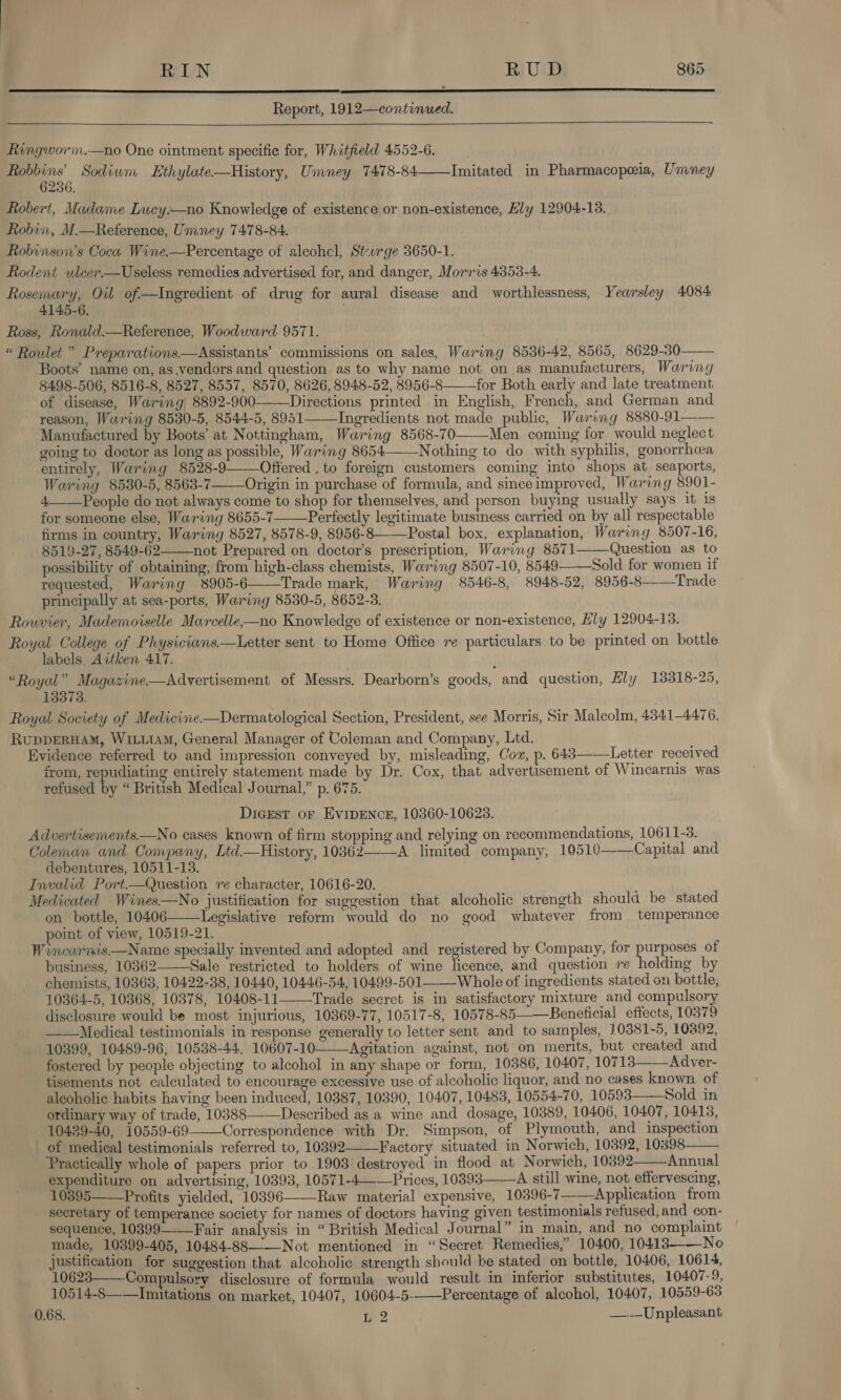   Report, 1912—continued.  Ringworm.—no One ointment specific for, Whitfield 4552-6. a Sodium Ethylate—History, Umney 7478-84——Imitated in Pharmacopeia, Umney Robert, Madame Lucy—no Knowledge of existence or non-existence, Ely 12904-13. Robin, M.—Reference, Umney 7478-84. Robinson's Coca Wine.—Percentage of alcohcl, Sturge 3650-1. Rodent ulcer—Useless remedies advertised for, and danger, Morris 4353-4. Rosemary, Oil of—Ingredient of drug for aural disease and worthlessness, Yearsley 4084 4145-6. Ross, Ronald.—Reference, Woodward 9571. “ Roulet ” Preparations.—Assistants’ commissions on sales, Waring 8536-42, 8565, 8629-30 Boots’ name on, as.vendors and question as to why name not on as manufacturers, Waring 8498-506, 8516-8, 8527, 8557, 8570, 8626, 8948-52, 8956-8——_for Both early and late treatment of disease, Waring 8892-900——Directions printed in English, French, and German and reason, Waring 8530-5, 8544-5, 8951 Ingredients not made public, Waring 8880-91—— Manufactured by Boots’ at Nottingham, Waring 8568-70——Men coming for would neglect going to doctor as long as possible, Waring 8654——Nothing to do with syphilis, gonorrhea entirely, Waring 8528-9 Offered. to foreign customers coming into shops at seaports, Waring 8530-5, 8563-7——Origin in purchase of formula, and sinceimproved, Waring 8901- 4.——People do not always come to shop for themselves, and person buying usually says it is for someone else, Waring 8655-7—Perfectly legitimate business carried on by all respectable firms in country, Waring 8527, 8578-9, 8956-8——-Postal box, explanation, Waring 8507-16, 8519-27, 8549-62 not Prepared on doctor's prescription, Waring 8571——Question as to possibility of obtaining, from high-class chemists, Waring 8507-10, 8549——Sold for women if requested, Waring 8905-6——Trade mark, Waring 8546-8, 8948-52, 8956-8--—Trade principally at sea-ports, Waring 8530-5, 8652-3. Rouvier, Mademoiselle Marcelle—no Knowledge of existence or non-existence, Hly 12904-13. Royal College of Physicians.—Letter sent to Home Office re particulars to be printed on bottle labels, Attken 417. “Royal” Magazine.—Advertisement of Messrs. Dearborn’s goods, and question, Ely 18318-25, 13373. Royal Society of Medicine—Dermatological Section, President, see Morris, Sir Malcolm, 4341-4476. RupDERHAM, WILLIAM, General Manager of Coleman and Company, Ltd. Evidence referred to and impression conveyed by, misleading, Coz, p. 643——Letter received from, repudiating entirely statement made by Dr. Cox, that advertisement of Wincarnis was refused by “ British Medical Journal,” p. 675. DicEest oF EVIDENCE, 10360-10623. Advertisements.—No cases known of firm stopping and relying on recommendations, 10611-3. Coleman and Company, Ltd—History, 10362——-A limited company, 10510——Capital and debentures, 10511-13. Invalid Port—Question re character, 10616-20. Medicated Wines—No justification for suggestion that alcoholic strength should be stated on bottle, 10406——Legislative reform would do no good whatever from temperance point of view, 10519-21. Wincarnis—Name specially invented and adopted and registered by Company, for a of business, 10362——Sale restricted to holders of wine fone and question re holding by chemists, 10368, 10422-38, 10440, 10446-54, 10499-501 Whole of ingredients stated on bottle, 10364-5, 10368, 10378, 10408-11——Trade secret is in satisfactory mixture and compulsory disclosure would be most injurious, 10369-77, 10517-8, 10578-85——Beneficial effects, 10379 ——Medical testimonials in response generally to letter sent and to samples, 10381-5, 10892, 10399, 10489-96, 10538-44, 10607-10——Agitation against, not on merits, but created and fostered by people objecting to alcohol in any shape or form, 10386, 10407, 10713——Adver- tisements not calculated to encourage excessive use of alcoholic liquor, and no cases known of alcoholic habits having been induced, 10387, 10390, 10407, 10483, 10554-70, 10593 Sold in ordinary way of trade, 10388——Described as a wine and dosage, 10389, 10406, 10407, 10413, 10429-40, 10559-69——Correspondence with Dr. Simpson, of Plymouth, and inspection of medical testimonials referred to, 10392 Factory situated in Norwich, 10392, 10398 Practically whole of papers prior to 1903 destroyed in flood at N orwich, 10392 Annual expenditure on advertising, 10393, 10571-4——Prices, 10393 A still wine, not effervescing, 10395——Profits yielded, 10396———Raw material expensive, 10396-7 Application from secretary of temperance society for names of doctors having given testimonials refused; and con- sequence, 10399—Fair analysis in “British Medical Journal” in main, and no complaint made, 10399-405, 10484-88 Not mentioned in “Secret Remedies,” 10400, 10413. No justification for suggestion that alcoholic strength should be stated on bottle, 10406, 10614, 10623——Compulsory disclosure of formula would result in inferior substitutes, 10407-9, 10514-8——Imitations on market, 10407, 10604-5-——Percentage of alcohol, 10407, 10559-6383 0.68. L 2 ——Unpleasant             