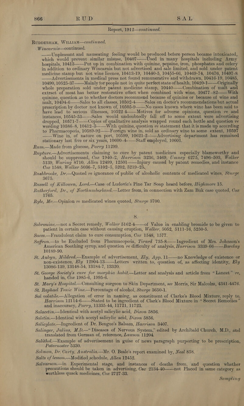  Report, 1912—continued.   RuppERHAM, WILLIAM—continued. Wincarnis—continued. ——Unpleasant and nauseating feeling would be produced before person became intoxicated, which would prevent similar misuse, 10407—-—Used in many hospitals including Army hospitals, 10413—-—Put up in combination with quinine, pepsine, iron, phosphates and celery in addition to ordinary Wincarnis but not advertised and sale limited, and sold under patent medicine stamp but not wine licence, 10413-19, 10440-5, 10455-66, 10469-74, 10476, 10497-8 ——Advertisements in medical press not found remunerative and withdrawn, 10416-19, 10485, 104.90, 10525-37-_Mainly for people not in quite perfect state of health, 10420-1——Originally whole preparation sold under patent medicine stamp, 10440———Combination of malt and extract of meat has better restorative effect when combined with wine, 10477-82 With quinine, question as to whether doctors recommend because of quinine or because of wine and malt, 10494-6 Sales to all classes, 10502-4—-—Sales on doctor’s recommendations but actual prescription by doctor not known of, 10505-9——_No cases known where wine has been said to have lead to serious illnesses, 10522-4—Motives for adverse opinions, question ve and instances, 10545-53—-Sales would undoubtedly fali off to some extent were advertising dropped, 10571-7-—Copies of qualitative analysis wrapped round each bottle and question re wording 10586-8, 10412-3——_With quinine, question re statement that it is made up acecrding to Pharmacopceia, 10589-92——Foreign wine in, sold as ordinary wine to some extent, 10597 —_—Wine in, of nature on port, 10599, 10621-2——Advertising department has remained stationary last five or six years, 10600-4--—Staff employed, 10601. Rum.—NMade from glucose, Parry 11299. Rupture.—Advertisements claiming to cure by patent medicines especially blameworthy and should be suppressed, Cow 1940-2, Harrison 3236, 3469, Umney 6275, 7496-503, Walker 5139, Waring 8710, Allen 12499, 12501——Injury caused by patent remedies, and instance Cox 1548, Walker 5036-7, 5102-5, 5202, 5219-25., Rushbrooke, Dr—Quoted ve ignorance of public of alcoholic contents of medicated wines, Sturge 3675. Russell of Killowen, Lord—Case of Ludovic’s Pine Tar Soap heard before, Haghmore 15. Rutherford, Dr., of Northumberland.—Letter from, in connection with Zam Buk case quoted, Cox 1765. Ryle, Mr—Opinion re medicated wines quoted, Sturge 3700.   S. Sabronine.—not a Secret remedy, Walker 5162-4——of Value in enabling bromide to be given to patient in certain case without causing eruption, Walker, 5052, 5111-16, 5250-5. Sacco.—Fraudulent claim to cure consumption, Com 1548, 1577. Saffron.—to be Excluded from Pharmacopeia, Tirard 735-8 Ingredient of Mrs. Johnson’s American Soothing syrup, and question re difficulty of analysis, Harrison 3339-66——Barclay 10189-90. St. Aubyn, Mildred—Example of advertisement, Ely, App. 11——no Knowledge of existence or non-existence, Lly 12904-13——Letters written to, question of, as affecting identity, Ely 13086-1839, 13148-54, 18184-7, 138320. St. George Society's cure for morphia habit—Letter and analysis and article from “Lancet” re, handed in, Cox 1985-6, 1995-6. St. Mary's Hospital_—Consulting surgeon to Skin Department, see Morris, Sir Malcolm, 4341-4476. St. Raphael Tonic Wine—Percentage of alcohol, Sturge 3650-1. Sal volatile—Allegation of error in naming, as constituent of Clarke’s Blood Mixture, reply to, Harrison 12114-6——Stated to be ingredient of Clark’s Blood Mixture in “Secret Remedies ” and inaccuracy, Parry, 11335-44, 11721, 11723. Salacetin.—Identical with acetyl salicylic acid, Diwon 5856. Saletin.—Identical with acetyl salicylic acid, Diwon 5856. Salicylate—Ingredient of Dr. Bengue’s Balsam, Harrison 3407. Salinger, Juliws, M.D.—“ Diseases of Nervous System,” edited by Archibald Church, M.D., and translated from German of, reference, Lawson 11204. — Salithol—_Example of advertisement in guise of news paragraph purporting to be prescription, Paternoster 5330. Salman, Dr. Carty, Australia.—Mrz. O. Beale’s report examined by, Neal 858. Salts of lemon.—Modified schedule, Allen 12452. Salvarsan.—in Experimental stage, and instances of deaths from, and question whether precautions should be taken in advertising, Cow 2134-40——not Placed in same category as worthless quack medicines, Com 2727-33.  Sampling 