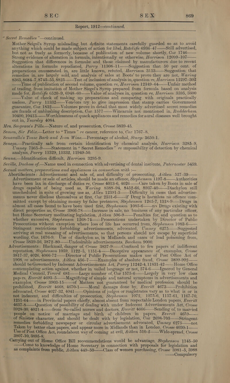  Report, 1912—continwed. o “ Secret Remedies ”—continued. Mother Seigel’s Syrup misleading, but definite statements carefully guarded so as to avoid anything which could be made subject of action for libel, Ratelifie 6936-47 Still advertised, but not as freely as formerly, because of publication of new volume shortly, Cow 1746—— Strong evidence of alteration in formula, intentionally or otherwise, Harrison 12099-107—— Suggestion that differences in formule and_ those claimed by manufacturers due to recent alterations in formule repudiated, Parry 11308-11——Suggestion that 50 per cent. of preparations enumerated in, are little known, retuted, Harrison 3153——Suggestion that remedies in, are largely sold, and analysis of sales.at Boots’ to prove they are not, Waring 8365, 8684-7, 8745-55, 8825——-Test of inclusion of analysis in, question re, Harrison 12297-302 ——Time of publication of second volume, question 1e, Harrison 12349-64—— Unfair method of trading, from imitation of Mother Siegel’s Syrup prepared from formula based on analysis made for, Ratcliffe 6520-9, 6948-60 Value of analyses in, question re, Harrison 3595, 3600 Value of check of making up preparations and comparing with originals practically.     useless, Parry 11332——Venéors try to give impression that stamp carries Government guarantee, Cow 1832——Volumes prove in detail that most widely advertised secret remedies are frauds of unblushing description, Cow 1577——-Wincarnis not mentioned in, Rudderham 10400, 10413——Worthlessness of quack appliances and remedies for aural diseases well brought out in, Yearsley 4084. Mrs. Seegrave’s Pills—Nature of, and prosecution, Crosse 3839-45. Semon, Sir Felia.—Letter to “Times” re cancer, reference to, Cox 1767-8. Senavallo’s Tonre Bark and Thon Wine.—Percentage of alcohol, Sturge 3650-1. Senega.—Pyractically safe from certain identification by chemical analysis, Harrison 3285-9, Umney 7365-9--_Statement in “ Secret Remedies” re impossibility of detection by chemical analysis, Parry 11829, 11332, 11949-50. Senna.—Identification difficult, Harrison 3295-9. Seville, Duchess of —Name used in connection with advertising of dental institute, Paternoster 5459. Sexual matters, preparations and appliances in connection with :— Abortifacients: Advertisement and sale of, and difficulty of prosecuting, Aitken 527-39-——— Advertisement or sale of articles, should be made an offence, Stephenson 1197-8—-—Authorities have been lax in discharge of duties re, Crosse 4013-6, 4026——Care taken by Boots in sale of drugs capable of being used as, Waring 8388-94, 8452-66, 8937-40——Diachylon still unscheduled in spite of growing use as, Alien 12391-3—-—Difficulty in cases that advertise- ments never disclose themselves at first, Cox 2531-6——if Drug is harmless no offence com- mitted except by obtaining money by false pretences, Stephenson 1265-7, 1318-9-—Drugs in almost all cases found to have been used first, Stephenson 1085-6 no Drugs existing with direct properties as, Crosse 3966-78——Increase in sale, no business of any particular officer, but Home Secretary meditating legislation, Aitken 506-9——Penalties for, and question as to whether excessive, Stephenson 1268-74———Prosecutions undertaken by Director of Public Prosecutions without exception where loss of life has occurred from, Stephenson 1083-6—— Stringent restrictions forbidding advertisements, advocated, Umney 6275——Suggested arriving at real meaning of advertisements, so that persons should not escape by superficial wording, Cow, 1676-9. Use of diachylon as, in Midlands, and cases of lead poisoning from, Crosse 3839-56, 3872-80 Undesirable advertisements, Beecham 9000. Advertisements: Blackmail, danger of, Crosse 3837-9——Confined to few papers of indifferent reputation, Stephenson 1059, 1122-5, 1151-4—Deceptive appearance of, examples, Crosse 3817-37, 4026, 4066-72 Director of Public Prosecutions Wing use of Post Office Act of 1908, re advertisements, Aitken 456-7—_Examples of absolute fraud, Crosse 3899-902—— _ should be Governed by Indecent Advertisements Act, Parry 11242-4, 11831-42——Home Oftice contemplating action against, whether in veiled language or not, 574-6——_Ignored by General Medical Council, Tirard 681——\Large number of, Cow 1575-6———Largely in very low class papers, Hveritt 4693-5——Magnifying of simple and natural symptoms in advertisements and examples, Crosse 3903-15——of Matters not guaranteed by medical profession should be prohibited, Hveritt 4668, 4670-1——Moral damage done by, Everitt 4673——Prohibition advocated, Crosse 4027-32, 4041——Opinions of judges or magistrates vary as to what is or is not indecent, and difficulties of prosecution, Stephenson 1072, 1075-6, 1157-61, 1167-70, 1251-64—in Provincial papers chiefly, almost absent from respectable London papers, Everitt 4657-8 Question of possibility of dealing with under Indecent Advertisements Act, Crosse 3928-30, 4021-4 from So-called nurses and doctors, Hveritt 4666——Sending of, to married people on notice of marriage and birth of children in papers, Everitt 4659—— of Sinister character, and should be dealt with by legislation, Cow 2698-703——Stringent- remedies forbidding newspaper or circular advertisement advocated, Umney 6275——not Taken by better class papers, and appear more in Midlands than in London, Crosse 4030-1—— Use of Post Office Act, roundabout way of coming at evil, Aitken 510-2——Wide-spread, Crosse 3807-10, 3895-8, beg thd out of Home Office Bill recommendations would be advantage, Stephenson 1145-50 ome to knowledge of Home Secretary in connection with proposals for legislation and as complaints from public, Aitken 449-50—-—Class of women purchasing, Crosse 3981-5, 3988 : ——Compulsory       