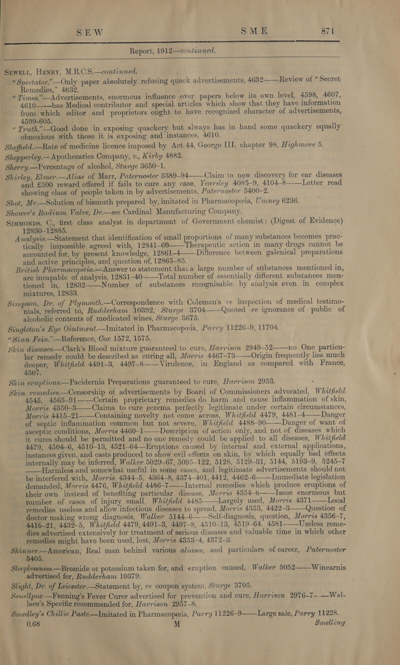 LS Report, 1912—continued.    SrweELt, Henry, M.R.C.S.—continued. « Spectator.’ —Only paper absolutely refusing quack advertisements, 4,632——_Review of “ Secret Remedies,” 4632. « Times.” —Advertisements, enormous influence over papers below its own level, 4598, 4607, 4610-——~—has Medical contributor and special articles which show that they have information from which editor and proprietors ought to have recognised character of advertisements, 4599-605. “ Truth.’ —Good done in’ exposing quackery but always has in hand some quackery equally obnoxious with those it is exposing and instances, 4610. Shefield.—Rate of medicine licence imposed by Act 44, George III. chapter 98, Highmore 5. Shepperley.—Apothecaries Company, v., Kirby 4882. Sherry.—Percentage of alcohol, Sturge 3650-1. Shirley, Elmer.—Alias of Marr, Paternoster 5389-94--—Claim to new discovery for ear diseases and £500 reward offered if fails to cure any case, Yearsley 4085-9, 4104-8——Letter read showing class of people taken in by advertisements, Paternoster 5400-2. Shot, Mr.—Solution of bismuth prepared by, imitated in Pharmacopceia, Umney 6236. Shower’s Radium Valve, Dr.—see Cardinal Manufacturing Company. Srmonps, ©, first class analyst in department of Government chemist: (Digest of Evidence) 12830-12885. Analysis.—Statement that identification of small proportions of many substances becomes prac- tically impossible agreed with, 12841-60——Therapeutic action in many drugs cannot be accounted for, by present knowledge, 12861-4——Ditference between galenical preparations and active principles, and question of, 12865—-85. British Pharmacopwia.—Answer to statement that a large number of substances mentioned in, are incapable of analysis, 12831-40-——Total number of essentially different substances men- tioned in, 128382—-Number of substances recognisable by analysis even in complex mixtures, 12833. Simpson, Dr. of Plymouth.—Correspondence with Coleman's ‘re inspection of medical testimo- “nials, referred to, Rudderham 10392, Sturge 3704——Quoted re ignorance of public of alcoholic contents of medicated wines, Sturge 3675. Singleton’s Eye Ointment.—Imitated in Pharmacopeia, Parry 11226-9, 11704. “ Sinn Fein.” —Reference, Cox 1572, 1575. Skin diseases.—Clark’s Blood mixture guaranteed to cure, Harrison 2949-52——no One particu- lar remedy could be described as curing all, Morris 4467-73——Origin frequently lies much deeper, Whitfield 4491-3, 4497-8—— Virulence, in England as compared with France, 4507. — Skin erwptions—Pacidernia Preparations guaranteed to cure, Harrison 2953. Skin remedies—Censorship of advertisements by Board of Commissioners advocated, Whitfield 4545, 4565-91——-Certain proprietary remedies do harm and cause inflammation of skin, Morris 4350-83——Claims to cure eczema perfectly legitimate under certain circumstances, Morris 4415-21——Containing novelty not come across, Whitfield 4479, 4481-4——_Danger of septic inflammation common but not severe, Whitfield 4488-90——Danger of want of asceptic conditions, Morris 4460-1——Deseription of action only, and not of diseases which it cures should be permitted and no one remedy could be applied to all diseases, Whitfield 4479, 4504-6, 4510-13, 4521-64—Eruptions caused by internal and external applications, instances given, and casts produced to show evil effects on skin, by which equally bad effects internally may be inferred, Walker 5029-67, 5095-122, 5128, 5129-31, 5144, 5193-9, 5245-7 ——Harmless and somewhat useful in some cases, and legitimate advertisements should not be interfered with, Morris 4344-5, 4364-8, 4374-401, 4412, 4462-6——Immediate legislation demanded, Morris 4476, Whitfield 4486-7——Internal remedies which produce eruptions of their own instead of benefiting particular disease, Morris 43854—-6——Issue enormous but number of cases of injury small, Whitfield 4485——Largely used, Morris 4371——WLocal remedies useless and allow infectious diseases to spread, Morris 4353, 4422-3——Question of doctor making wrong diagnosis, Walker 5144-6——NSelf-diagnosis, question, Morris 4356-7, 4416-21, 4432-5, Whitfield 4479, 4491-8, 4497-8, 4510-13, 4519-64, 4581——_Useless reme- dies advertised extensively for treatment of serious diseases and valuable time in which other remedies might have been used, lost, Morris 4353-4, 4872-3. Skinner—American, Real man behind various aliases, and particulars of career, Paternoster 5405. Sleeplessness.—Bromide ot potassium taken for, and eruption caused, Walker 5052——Wincarnis advertised for, Rudderham 10379. Slight, Dr. of Leicester.—Statement by, re coupon system, Siwrge 3705. Smallpow.-—Fenning’s Fever Curer advertised for prevention and cure, Harrison 2976-7—- —Wal- lace’s Specific recommended for, Harrison 2957-8. Smedley’s Chillie Paste—Imitated in Pharmacopeeia, Parry 11226-9——Large sale, Parry 11228. 0.68 . M Smelling