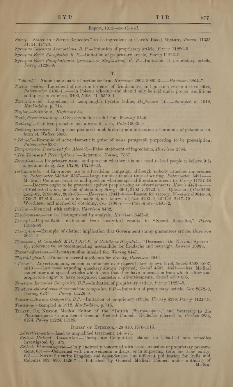  Report, 1912—continued.   Syrup.—Stated in “Secret Remedies” to be ingredient ot Clark’s Blood Mixture, Parry 11835, VET 215923. Syrupus Cascarae Aromaticus, B. P.—Imitation of proprietary article, Parry 11226-9. Syrupus Ferri Phosphates. B. P—Imitation of proprietary article, Parry 11226-9. Syrupus Ferri Phosphaticum Quinina et Strychnina, B. P.—Imitation of proprietary article, Parry i1226-9. 1 i « Tabloid.” Name trade-mark of particular firm, Harrison 2902, 3020-8 Harrison 3264-7. Tartar emetic—tIngredient of nostrum for cure of drunkenness, and question ve cumulative effect, Paternoster 5406-11——in Poisons schedule and should only be sold under proper conditions and question re eftect, 5406, 5408-11, 5550-1. Tarturie acid.—Ingredient of Lamplough’s Pyretic Saline, Highmore 14——Sampled in 1912, Mackadden, p. 714. Taylor—Kirkby v., Highmore 34. Teeth, Preservation of —Glycothymoline useful for, Waring 8446. Teething.—Children probably not always ill with, Hake 10065-9, Teething powders.—Eruptions produced in children by administration of bromide of potassium in, form of, Walker 5050. « Telmo.’—Example of advertisement in guise of news paragraph purporting to be prescription, Paternoster 5331. Temperanica Treatment for Alcohol—False statement of ingredients, Harrison 2964, “Ten Thousand Prescriptions.”—Reference, Umney 7367. Tennaline.—a Proprietary name, and question whether it is not used to lead people to believe it is a genuine drug, Hly 13206, 18259-60. Testumonials.—of Enormous use to advertising campaign, although nobody attaches importance to, Paternoster 5332-6, 5367—-—Large number true at time of writing, Paternoster 5491—— Medical: Common practice and question whether special literature is sent to, Parry 11737-48 ——Doctors ought to be protected against people using as advertisements, Morris 4473-4—— of Medicated wines, method of obtaining, Sturge 3661, 3702-7, 3722-4--—Question of, Cox 2526, 2552-62, 2798-807, 2858-65 —— Harrison 12341-8—— Reason for secrecy, Woodward 9644-50, 9766-7, 9792-6—_—Use to be made of, not known of, Cox 2203-9, 2211-2, 2217-79. Worthless, and method of obtaining, Cox 1706-7——Paternoster 5491-2. Theine.—Identical with caffeine, Harrison 3432. Theobromine.—can be Distinguished by analysis, Harrison 3432-8. Therapi.—Unjustifiable deduction from analytical results in. “Secret Remedies,’ Parry 11345-53. . Therapion.—Example of distinct implication that Government stamp guarantees article, Harrison 3641-2. Thompson, H. Campbell, M.D., F.R.C.P., of Middlesex Hospital._—&lt; Diseases of the Nervous System ” by, reference to, as recommending acetanilide for headache and neuralgia, Lawson 10939. Throat affections.—Glycothymoline inhaled for, Waring 8447. Thyroid gland,—Found in several medicines for obesity, Harrison 2946. “ Times.’ --Advertisements, enormous influence over papers below its own level, Seweil 4598, 4607, 4610--—— Law cases exposing quackery always reported, Sewell 4595, 4631——-has Medical contributor and special articles which show that they have information trom which editor and proprietors ought to have recognised character of advertisements, Sewell 4599-605. Tinctura Benzornt Composita, B.P.——Imitation of proprietary article, Parry 11226-9. Pinctura chloroform et morphinae composita, B.P.—Imitation of proprietary article, Cov 2672-9, Umney 6237--——Parry 11226-9, Tinctura Sennae Composita, B.P.—Imitation of proprietary article, Umney 6236, Parry 11226-9. Tinctwres.—Sampled in 1912, MacFadden, p. 715. TIRARD, Dr. Nzsror, Medical Editor of the “British Pharmacopoeia,” and Secretary to the Pharmacoporia Committee of General Medical.Council: Evidence referred to, Umney 6234, 6274, Parry 11224, 11225. Digest oF EVIDENCE, 628-810, 1376-1516. Advertisements.—Lead to unqualified treatment, 1466-71. British Medical Association—Therapeutic Committee, claims on behalf of new remedies investigated by, 673. - . British Pharmacopeia.—Only indirectly concerned with secret remedies or proprietary prepara- tions, 631 Concerned with improvements in drugs, or in improving tests for their purity, 631——Serves for entire Kingdom and dependencies but different publication for India and Colonies, 632, 686, 1426-7—-—Published by General Medical Council under aes a edica  