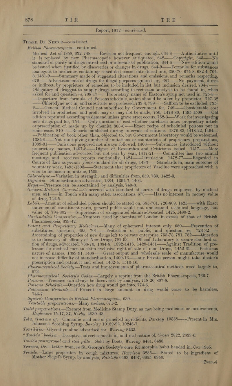  Report, 1912—continwed.   Trrarp, Dr. Nestor—continued. British Pharmacopeia—continued, Medical Act of 1858, 632, 748——-Revision not frequent. enough, 634-8——-Authoritative until it is replaced by new Pharmacopeia however antiquated, 642———Copyright, 643——_No standard of purity in drugs introduced in intervals of publication, 644-5 New edition would be issued when justified by discoveries or changes in drugs, 644-9——-Formule for substances analogous to medicines containing scheduled poison introduced into, 650-70, 674-8, 682-4, 702- 3, 1481-9——Summary made of suggested alterations and omissions, and remarks respecting, 679—Advertisements of drugs for illegal purposes ignored by, 681——No payment, direct or indirect, by proprietors of remedies to be included in list but inclusion desired, 704-7—— Obligatory of druggist to supply drugs according to recipe and analysis to be found in, when asked for and question re, 708-17—-—Proprietary name of Easton’s syrup not used in, 725-8— Departure from formula of Poisons Pheduile action should be taken by proprietor, 727-32 ——Chlorodyne not in, and substitute not professed, 733-4, 739——Saftron to be excluded, 735- 8 General Medical Council not subsidised by Government for, 749 Considerable cost involved in production and profit may or may not be made, 750, 1478-80, 1495-1508——Old edition reprinted according to demand unless grave error occurs, 752-3——W ork for investigating new drugs paid for, 754—Only question of cost whether purchaser takes proprietary article or prescription of, made up by chemist, 803-6--—Exact recipe of scheduled poisons put in some cases, 810--—-Reports published during intervals of editions, 1376-83, 1418-22, 1494— —Publication of book other than, objected to, but Government laboratory would be welcomed, 1384-8——Not multiplying number of imitations or counterfeits of proprietary preparations, 1389-91——_Omissions proposed not always followed, 1406—-—Substances introduced without proprietary names, 1407-8-—-Digest of Researches and Criticisms issued, 1417——-More frequent publication advocated but not vear by year, 1417-21—Committee has two annual meetings and receives reports continually, 1424——Circulation, 1472-77—Regarded in Courts of Law as prima facie\standard for all drugs, 1493—Standards in, main outcome of voluntary work, 1495-1503—Statement that proprietors of Vaseline were approached with a view to inclusion in, untrue, 1509. Chlorodyne.—Variation in strength, and difficulties from, 659, 730, 1422-3. Digitalis Standardisation advocated, 1384, 1394-7, 1404. Ergot.—Presence can be ascertained by analysis, 740-3. General Medical Cowncil_—Concerned with standard of purity of drugs employed by medical men, 631——in Touch with many other associations, 673—-—Has no interest in money value of drug, 744-5. | Labels.—Amount of scheduled poison should be stated on, 685-701, 720-809, 1425——with Exact statement of constituent parts, general public would not understand technical language, but value of, 794-802——Suppression of exaggerated claims advocated, 1425, 1490-2. Martindale's Companion.—Numbers used by chemists of London in excess of that of British Pharmacopeeia, 639-42. | Patent and Proprietary Medicines——Many of ephemeral interest only, 680—-—Prevention of substitutes, question, 693, 701———Protection of public, and question re, 723-32 Ascertaining of properties of new drugs left to private enterprise, 755-73, 781, 782 Question as to discovery of efficacy of New Drugs, 782-93—-— Official Laboratory to secure standardisa- tion of drugs, advocated, 768-70, 1384-8, 1392-1416, 1428-1451——Against Tradition of pro- fession for medical men to claim exclusive right of sale of new Drugs, 1452-61 Fictitious nature of names, 1389-91, 1408 Great output and wholesale scale of manufacture would not increase difficulty of standardisation, 1409-16——any Private person might take doctor's prescription and patent. it and effect, 1462-4, 1510-16. Pharmaceutical Society.—Tests and improvements of pharmaceutical methods owed largely to, 673. Phurmaceutical Society's Codex.—Largely a reprint from the British Pharmacopeeia, 766-7. Powisons.—Presence can always be discovered by analysis, 718-20, 807-8. Poisons Schedule-—Question how drug would get into, 774-6. Potassium Bromide.—If Present in large amount in drug would cease to be harmless, 746-7. Squire's Companion to British Pharmacopeeia, 639. Veaetable preparations.—Many useless, 671-2. Toilet preparations—Exempt from Medicine Stamp Duty, as not being medicines or medicaments, Highmore 15-17, 37, Kurby 4830-43. ; Tolu, tenctwre of—Cinnamic acid one of principal ingredients, Barclay 10358—-—Presentin Mrs. Johnson’s Soothing Syrup, Barclay 10189-92, 10246-7. Tonsilitis—Glycothymoline advertised for, Waring 8433. “ Towle’s” booklet.—Deceptive advertisements in, and real nature of, Crosse 2822, 2833-6. Towle’s pennyroyal and steel pills—Sold by Boots, Waring 8481, 8488. ; Travers, Dr.—Letter from, re St. George’s Society's cure for morphia habit handed in, Cow 1985. Treacle.—Large proportion in cough mixtures, Harrison 3285——Stated to be ingredient of Mother Siegel’s Syrup, by analysts, Rateliffe 6493, 6497, 6655, 6940.           Tremol.