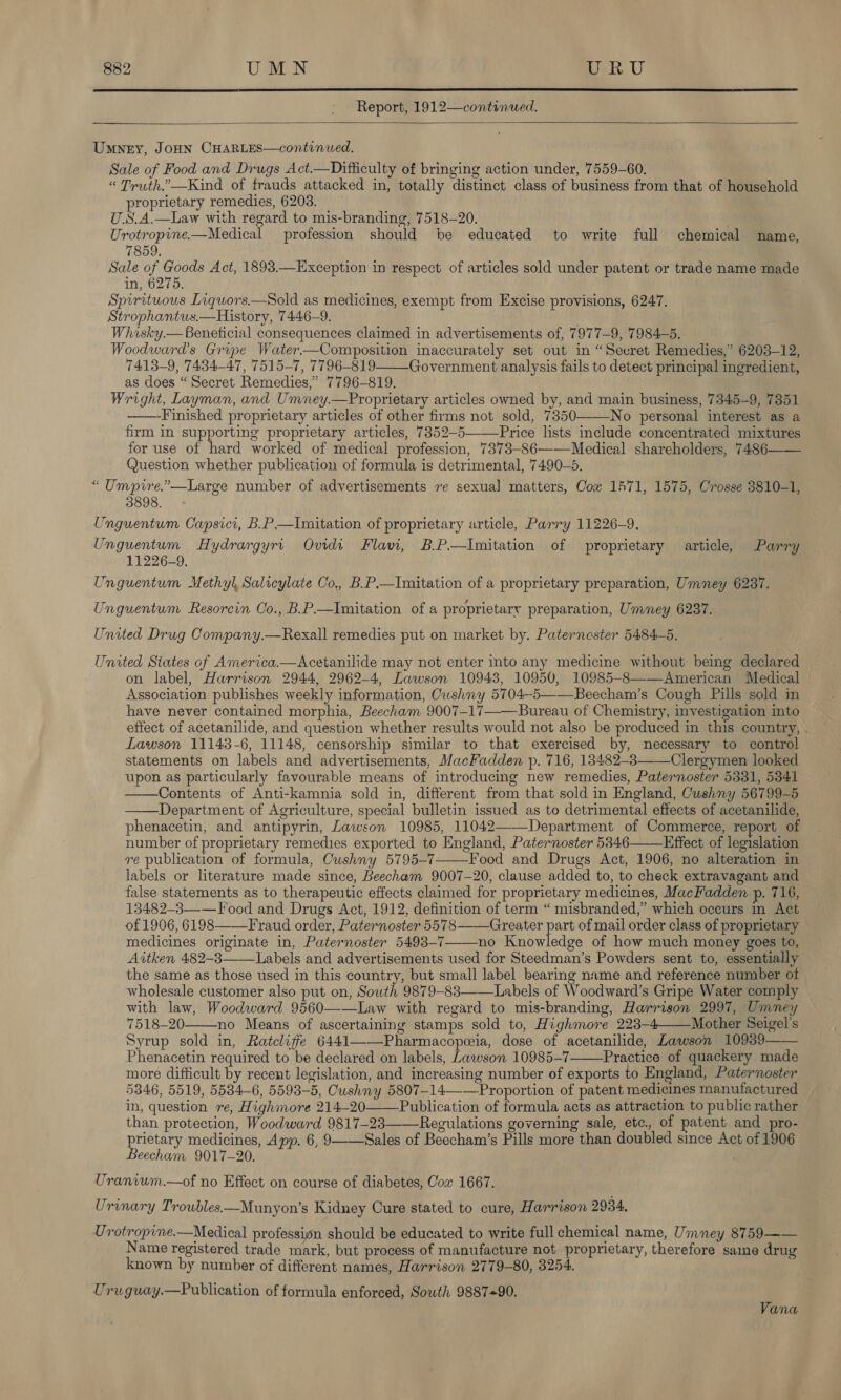  Report, 1912—continued.   Umney, JOHN CHARLES—continued. Sale of Food and Drugs Act.—Difficulty of bringing action under, 7559-60. “ Truth.’—Kind of frauds attacked in, totally distinct class of business from that of household proprietary remedies, 6203. U.S.A.—Law with regard to mis-branding, 7518-20. Urotropine——Medical profession should be educated to write full chemical name, 7859. Sale of eae Act, 1898.—Exception in respect of articles sold under patent or trade name made in, 6275. Spirituous Liquors.—Sold as medicines, exempt from Excise provisions, 6247. Strophantus.—History, 7446-9. iki Whisky.— Beneficial consequences claimed in advertisements of, 7977-9, 7984-5. Woodward's Gripe Water—Composition inaccurately set out in “Secret Remedies,’ 6203-12, 7413-9, 7484-47, 7515-7, 7796-819 Government analysis fails to detect principal ingredient, as does “Secret Remedies,” 7796-819. Wright, Layman, and Umney.—Proprietary articles owned by, and main business, 7345-9, 7851 ——-Finished proprietary articles of other firms not sold, 7350 No personal interest as a firm in supporting proprietary articles, 7352-5—Price lists include concentrated mixtures for use of hard worked of medical profession, 7373-86———Medical shareholders, 7486—— Question whether publication of formula is detrimental, 7490-5. “ Umpire.”—Large number of advertisements ve sexual matters, Cow 1471, 1575, Crosse 3810-1, 3898. Unguentum Capsici, B.P—Imitation of proprietary article, Parry 11226-9. Unguentum Hydrargyri Ovidi Flavi, B.P.—Imitation of proprietary article, Parry 11226-9. Unguentum Methyl, Salicylate Co,, B.P.—Imitation of a proprietary preparation, Umney 6237.   Unguentum Resorcin Co., B.P.—Imitation of a proprietary preparation, Umney 6237. United Drug Company.—Rexall remedies put on market by. Paternester 5484-5. United Siates of America.—Acetanilide may not enter into any medicine without being declared on label, Harrison 2944, 2962-4, Lawson 10943, 10950, 10985-8———American Medical Association publishes weekly information, Owshny 5704-5——Beecham’s Cough Pills sold in have never contained morphia, Beecham 9007-17—-Bureau of Chemistry, investigation into effect of acetanilide, and question whether results would not also be produced in this country, . Lawson 11143-6, 11148, censorship similar to that exercised by, necessary to control statements on labels and advertisements, MacFadden p. 716, 13482-3—-—Clergymen looked upon as particularly favourable means of introducing new remedies, Paternoster 5331, 53841 Contents of Anti-kamnia sold in, different from that sold in England, Cushny 56799-5 Department of Agriculture, special bulletin issued as to detrimental effects of acetanilide, phenacetin, and antipyrin, Lawson 10985, 11042——Department of Commerce, report of number of proprietary remedies exported to England, Paternoster 5346 Effect of legislation re publication of formula, Cushny 5795-7 Food and Drugs Act, 1906, no alteration in labels or literature made since, Beecham 9007-20, clause added to, to check extravagant and false statements as to therapeutic effects claimed for proprietary medicines, MacFadden p. 716, 13482-3—-—F ood and Drugs Act, 1912, definition of term “ misbranded,”’ which occurs in Act of 1906, 6198 ——F raud order, Paternoster 55783——Greater part of mail order class of proprietary © medicines originate in, Paternoster 5493-7——_no Knowledge of how much money goes to, Aitken 482-3——Labels and advertisements used for Steedman’s Powders sent to, essentially the same as those used in this country, but small label bearing name and reference number of wholesale customer also put on, South 9879-83——Labels of Woodward’s Gripe Water comply with law, Woodward 9560——Law with regard to mis-branding, Harrison 2997, Umney 7518-20 no Means of ascertaining stamps sold to, Highmore 223-4Mother Seigel’s Syrup sold in, Ratcliffe 6441——Pharmacopeeia, dose of acetanilide, Lawson 10939 Phenacetin required to be declared on labels, Lawson 10985-7 Practice of quackery made more difficult by recent legislation, and increasing number of exports to England, Paternoster 5346, 5519, 5534-6, 5593-5, Cushny 5807-14—-—Proportion of patent medicines manufactured in, question re, Highmore 214-20 Publication of formula acts as attraction to public rather than protection, Woodward 9817-23——-Regulations governing sale, etc. of patent and pro- prietary medicines, App, 6, 9 ——Sales of Beecham’s Pills more than doubled since Act of 1906 Beecham 9017-20. Uranium.—of no Effect on course of diabetes, Cox 1667.          Urinary Troubles.—Munyon’s Kidney Cure stated to cure, Harrison 2934. Urotropine.—Medical profession should be educated to write full chemical name, Umney 8759 —— Name registered trade mark, but process of manufacture not proprietary, therefore same drug known by number of different names, Harrison 2779-80, 3254. Uruguay.—Publication of formula enforced, South 9887+90, Vana