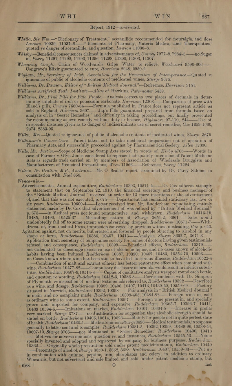   Report, 1912—continued.  Whitla, Sir Wm.—&lt; Dictionary of Treatment,” acetanilide recommended for neuralgia, and dose Lawson 10939, 11037-8. “Elements of Pharmacy, Materia Medica, and Therapeutics,” quoted re danger of acetanilide, and question, Lawson 11030-8. Whisky.—Beneficial consequences claimed in advertisements of, Umney 7977-9, 7984-5——-no Sugar in, Parry 11291, 11292, 11293, 11296, 11298, 11300, 11303, 11307. Whooping Cowgh.—Claim of Woodward’s Gripe Water to relieve, Woodward 9590-606—— Congreve’s Elixir guaranteed to cure, Harrison 2948, 2950-2. Wigham, Mr., Secretary of Irish Association for the Prevention of Intemperance—Quoted re ignorance of public of alcoholic contents of medicated wines, Stwrge 3675. Williams, Dr. Dawson, Editor of “ British Medical Jowrnal.’—Reference, Harrison 3151. Williams Artificial Teeth Institute—Alias of Hawkins, Paternoster 5459. Williams, Dr., Pink Pills for Pale People—Analysis correct to two places of decimals in deter- mining sulphate of iron or potassium carbonate, Harrison 12203——Comparison of price with Blaud’s pills, Umney 7660-84——Formula published in France does not represent article as sold in England, Harrison 8607——Jap’s Pills guaranteed prepared from formula based on analysis of, in “Secret Remedies,” and difficulty in taking proceedings, but finally prosecuted for recommending as own remedy without duty or licence, Highmore 97-110, 244——Use of, in specific instance given as to danger of indiscriminate use of secret remedies, Cow 1659-1660, 2374, 2383-95. Wilks, Mrs.—Quoted ve ignorance of public of alcoholic contents of medicated wines, Stwrge 3675. Wilkinson's Cancer Cure—Patent taken out to take medicinal preparation out of operation of Pharmacy Acts, and successfully proceeded against by Pharmaceutical Society, Allen 12390. Wills, Mr. Justice—Scope of Medicine Stamp Acts stated in words of, Kirby 4708——-Words in case of Farmer v. Glyn-Jones considered to represent adequately intentions of Patent Medicine Acts as regards trade carried on by members of Association of Wholesale Druggists and Manufacturers of Medicinal Preparations, Wren 11966——Reference, Parry 11224. Wilson, Dr. Gratton, M.P., Awstralia.—Mry. O. Beale’s report examined by Dr. Carty Salmon in consultation with, Neal 858. Wincarnis.— Advertisements: Annual expenditure, Rudderham 10393, 10571-4——Dr. Cox adheres strongly to statement that on September 22, 1910, the financial secretary and business manager of the “ British Medical Journal” received an order for 18 more insertions of the advertisement of, and that this was not executed, p. 675 Department has remained stationary last five or six years, Rudderham 10600-4-—Letter received from Mr. Rudderham repudiating entirely statement made by Dr. Cox that advertisement of, was refused by “ British Medical Journal,” p. 675——in Medical press not found remunerative, and withdrawn, Rudderham 10416-19, 10485, 10490, 10525-37—Misleading nature of, Sturge 3651-2, 3661——Sales would . undoubtedly fall off to some extent were advertising dropped, Rudderham 10571-7——With- drawal of, from medical Press, impression conveyed by previous witness misleading, Cow p. 643. Agitation against, not on merits, but created and fostered by people objecting to alcohol in any shape or form, Rudderham 10386, 10407, 104183——Analysis, Sturge 3652-7, 3671-3—— Application from secretary of temperance society for names of doctors having given testimonials refused, and consequence, Rudderham 10399——Beneficial effects, Rudderham 10379——- not Calculated to encourage excessive use of alcoholic liquor, and no cases known of alcoholic habits having been induced, Rudderham 10387, 10390, 10407, 10483, 10554-70, 10593 no Cases known where wine has been said to have led to serious illnesses, Rudderham 10522-4 ——Combination of malt and extract of meat has better restorative effect when combined with wine, Rudderham 10477-82———Compulsory disclosure of formula would result in inferior substi- tutes, Rudderham 10407-9,10514-8——Copies of qualitative analysis wrapped round each bottle, and question re wording, Rudderham 10412-3, 10586-8——Correspondence with Dr. Simpson of Plymouth re inspection of medical testimonials referred to, Rudderham 10392 ——Described as a wine, and dosage, Rudderham 10389, 10406, 10407, 10413, 10439-40, 10559-69—— Factory situated in Norwich, Rudderham 10392, 10398——Fair analysis in “ British Medical Journal” in main and no complaint made, Rudderham 10399-405, 10484-88 Foreign wine in, sold as ordinary wine to some extent, Rudderham 10597——Foreign wine present in, and specially grown and imported for company, and expensive, Rudderham 10365-7, 10396-7, 10411, 10439 10594-6, Imitations on market, Rudderham 10407, 10604-5——Increase in profits very marked, Sturge 3787——no Justification for suggestion that alcoholic strength should be stated on bottle, Rudderham 10406, 10614, 10623——Mainly for people not in quite pertect state of health, Rudderham 10420-1——Medical opinion, Sturge 3698——Medicaltestimonials,inresponse generally to letter sent and to samples, Rudderham 10381-5, 10392, 10399, 10489-96, 10538-44, 10607-10, Sturge 3706 not Mentioned in “Secret Remedies,” Rudderham 10400, 10413 ——NMotives for adverse opinions, question re, and instances, Rudderham 10545-53 Name specially invented and adopted and registered by company for business purposes, Rudderham 10362— —Originally whole preparation sold under patent medicine stamp, Rudderham 10440 Percentage of alcohol, Sturge 3650-1, 3652, 3638, Rudderham 10407, 10559-63——Put up in combination with quinine, pepsine, iron, phosphates and celery, in addition to ordinary Wincarnis, but not advertised and sale limited, and sold under patent medicine stamp, but My 0.68. O | not | #. - ~,         