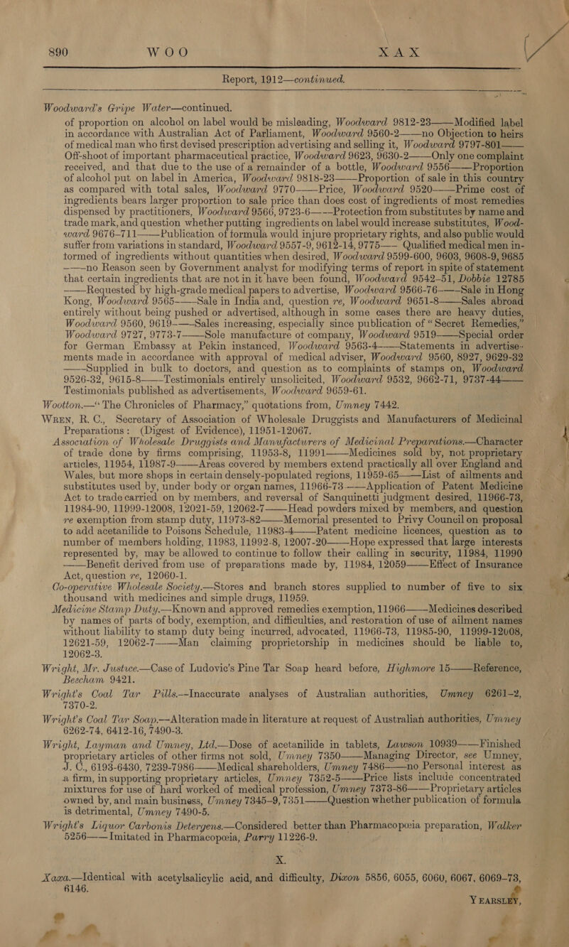  Report, 1912—continued. Sees   Woodward's Gripe Water—continued. of proportion on alcohol on label would be misleading, Woodward 9812-23 Modified label in accordance with Australian Act of Parliament, Woodward 9560-2——no Objection to heirs of medical man who first devised prescription advertising and selling it, Woodward 9797-801 Off-shoot of important pharmaceutical practice, Woodward 9623, 9630-2——Only one complaint received, and that due to the use of a remainder of a bottle, Woodward 9556———Proportion of alcohol put on label in America, Woodward 9818-23——-Proportion of sale in this country as compared with total sales, Woodward 9770--—Price, Woodward 9520--—-Prime cost of ingredients bears larger proportion to sale price than does cost of ingredients of most remedies dispensed. by practitioners, Woodward 9566, 9723-6—-—Protection from substitutes by name and trade mark, and question whether putting ingredients on label would increase substitutes, Wood- ward 9676—711——Publication of formula would injure proprietary rights, and also public would suffer from variations in standard, Woodward 9557-9, 9612-14, 9775—-— Qualified medical men in- tormed of ingredients without quantities when desired, Woodward 9599-600, 9603, 9608-9, 9685 ——-no Reason seen by Government analyst for modifying terms of report in spite of statement that certain ingredients that are not in it have been found, Woodward 9542-51, Dobbie 12785 -—-Requested by high-grade medical papers to advertise, Woodward 9566-76-——Sale in Hong Kong, Woodward 9565-——Sale in India and, question re, Woodward 9651-8-——Sales abroad entirely without being pushed or advertised, although in some cases there are heavy duties, Woodward 9560, 9619-—-Sales increasing, especially since publication of “Secret Remedies,” Woodward 9727, 9773-7-——_Sole manufacture ot company, Woodward 9519-——Special order for German Embassy at Pekin instanced, Woodward 9563-4----Statements in advertise. ments made in accordance with approval of medical adviser, Woodward 9560, 8927, 9629-32 — —-Supplied in bulk to doctors, and question as to complaints of stamps on, Woodward 9526-32, 9615-8-——Testimonials entirely unsolicited, Woodward 9532, 9662-71, 9737-44 Testimonials published as advertisements, Woodward 9659-61. Wootton.— The Chronicles of Pharmacy,” quotations from, Umney 7442. Wren, R.C., Secretary of Association of Wholesale Druggists and Manufacturers of Medicinal Preparations: (Digest of Evidence), 11951-12067. Assocration of Wholesale Druggists and Manufacturers of Medicinal Preparations.—Character of trade done by firms comprising, 11953-8, 11991———Medicines sold by, not proprietary articles, 11954, 11987-9--—Areas covered by members extend practically all over England and Wales, but more shops in certain densely-populated regions, 11959-65———List of ailments and substitutes used by, under body or organ names, 11966-73--—Application of Patent Medicine Act to trade carried on by members, and reversal of Sanquinetti judgment desired, 11966-73, 11984-90, 11999-12008, 12021-59, 12062-7 Head powders mixed by members, and question re exemption from stamp duty, 11973-82——_Memorial presented to Privy Council on proposal    number of members holding, 11983, 11992-8, 12007-20 Hope expressed that large interests represented by, may be allowed to continue to follow their calling in security, 11984, 11990 ——Benefit derived from use of preparations made by, 11984, 12059——Effect of Insurance Act, question re, 12060-1. Co-operative Wholesale Society.—Stores and branch stores supplied to number of five to six thousand with medicines and simple drugs, 11959.  by names of parts of body, exemption, and difficulties, and restoration of use of ailment names without lability to stamp duty being incurred, advocated, 11966-73, 11985-90, 11999-12008, 12621-59, 12062-7--—Man claiming proprietorship in medicines should be liable to, 12062-3. Wright, Mr. Justice—Case of Ludovic’s Pine Tar Soap heard before, Highmore 15 Beecham 9421. Wrights Coal Tar Pills—-Inaccurate analyses of Australian authorities, Umney 6261-2, 7370-2. . . Wright's Coal Tar Soap.—Alteration made in literature at request of Australian authorities, Uniney 6262-74, 6412-16, 7490-3. Wright, Layman and Umney, Ltd—Dose of acetanilide in tablets, Lawson 10939--—Finished proprietary articles of other firms not sold, Umney 7350 Managing Director, see Umney, J. C., 6193-6430, 7239-7986 Medical shareholders, Umney 7486-——no Personal interest as a firm, in supporting proprietary articles, Umney 7382-5——Price lists include concentrated mixtures for use of hard worked of medical profession, Umney 7373-86——Proprietary articles owned by, and main business, Ummney 7845-9, 7351——Question whether publication of formula is detrimental, Umney 7490-5. i Wrights Liquor Carbonis Detergens.—Considered better than Pharmacopoeia preparation, Walker 5256—— Imitated in Pharmacopeia, Parry 11226-9. ) ; Reference,    X. Xaca.—Identical with acetylsalicylic acid, and difficulty, Diwon 5856, 6055, 606U, 6067, 6069-78, 6146. aN we 4 /