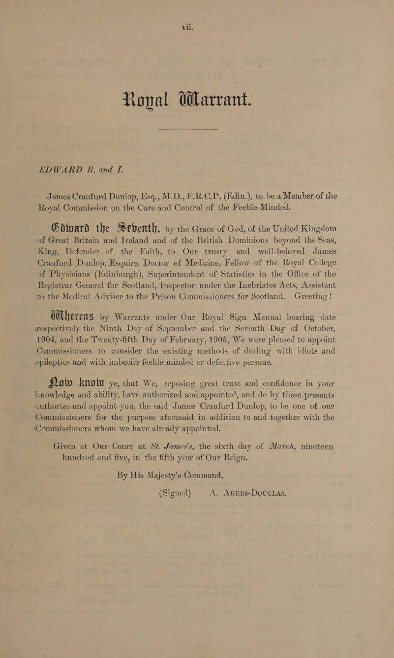 Koval Warrant.  EDWARD R. and I. James Craufurd Dunlop, Esq., M.D., F.R.C.P. (Edin.), to be a Member of the ‘Royal Commission on the Care and Control of the Feeble-Minded. Gituard the Sebenth, vy the Grace of God, of the United Kingdom of Great Britain and Ireland and of the British Dominions beyond the Seas, King, Defender of the Faith, to Onur trusty and _ well-beloved James Craufurd Dunlop, Esquire, Doctor of Medicine, Fellow of the Royal College of Physicians (Edinburgh), Superintendent of Statistics in the Office of the Registrar General for Scotland, Inspector under the Inebriates ‘Acts, Assistant to the Medical Adviser to the Prison Commissioners for Scotland. Greeting! Cbervag by Warrants under Our Royal Sign Manual bearing date wespectively the Ninth Day of September and the Seventh Day of October, 1904, and the Twenty-fifth Day of February, 1905, We were pleased to appoint Commissioners to consider the existing methods of dealing with idiots and epileptics and with imbecile feeble-minded or defective persons. Hoto knotu ye, that We, reposing great trust and confidence in your knowledge and ability, have authorized and appointed, and do by these presents authorize and appoint you, the said James Craufurd Dunlop, to be one of our ‘Commissioners for the purpose aforesaid in addition to and together with the Commissioners whom we have already appointed. Given at Our Court at Sé. James’s, the sixth day of March, nineteen hundred and five, in the fifth year of Our Reign, By His Majesty’s Command,