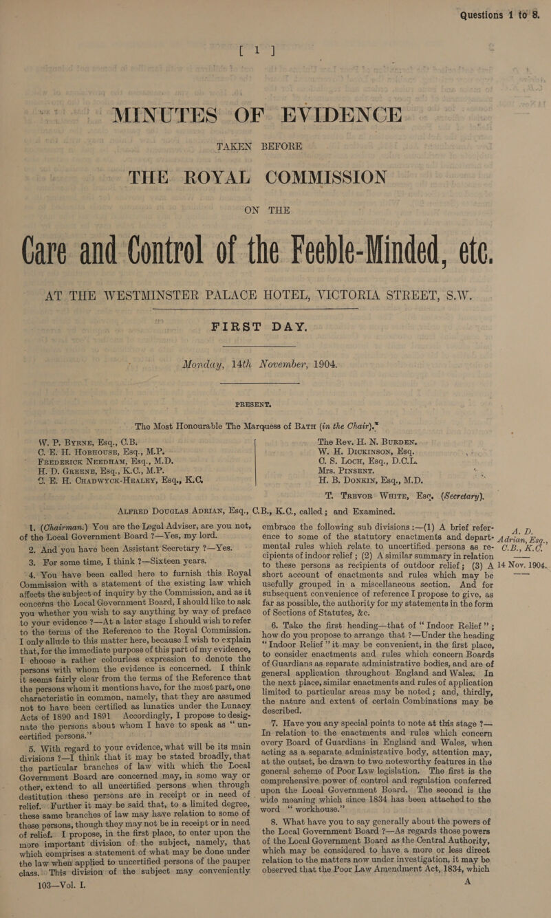 THE ROYAL COMMISSION W. P. Byrne, Esq., C.B. C. E. H. Hosnovssz, Esq., M.P. FREDERICK NEEDHAM, Esq., M.D. H. D. Greens, Esq., K.C., M.P. 4. E. H. Caapwyck-Haatey, Esq., K.C, The Rev. H. N. BuRDEN. W. H. Dickinson, Esq. e C. 8. Locu, Esq., D.C.L. Mrs. PINSENT. H. B. Donxin, Esq., M.D. T. Trevor Wuitz, Esc, (Secretary). 1. (Chairman.) You are the Legal Adviser, are you not, of the Local Government Board ?—Yes, my lord. 2, And you have been Assistant Secretary ?—Yes. 3. For some time, I think ?—Sixteen years. '4. You have been called here to furnish this Royal Commission with a statement of the existing law which affects the subject‘of inquiry by the Commission, and as it concerns the Local Government Board, I should like to ask you whether you wish to say anything by way of preface to your evidence ?—At a later stage I should wish to refer to the terms of the Reference to the Royal Commission. I only allude to this matter here, because I wish to explain that, for the immediate purpose of this part of my evidence, IT choose a rather colourless expression to denote the persons with whom the evidence is concerned. I think it seems fairly clear from the terms of the Reference that the persons whom it mentions have, for the most part, one characteristic in common, namely, that they are assumed not to have been certified as lunatics under the Lunacy Acts of 1890 and 1891. Accordingly, I propose to desig- nate the persons about whom I have to speak as “ un- certified persons.” 5. With regard to your evidence, what will be its main divisions ?—I think that it may be stated broadly, that the particular branches of law with which the Local Government Board are concerned may, in some way or other, extend to all uncertified persons when through relief.’ Further it may be said that, to a limited degree, these same branches of law may have relation to some of these persons, though they may not be in receipt or in need of relief. I propose, in the first place, to enter upon the more important division of the subject, namely, that which comprises a statement of what may be done under the law when applied to uncertified persons of the pauper class. © This division of the subject may conveniently 103—Vol. I. embrace the following sub divisions :—(1) A brief refer- mental rules which relate to uncertified persons as re- cipients of indoor relief ; (2) A similar summary in relation to these persons as recipients of outdoor relief; (3) A short account of enactments and rules which may be usefully grouped in a miscellaneous section. And for subsequent convenience of reference I propose to give, as far as possible, the authority for my statements in the form of Sections of Statutes, &amp;c. 6. Take the first heading—that of “Indoor Relief’; how do you propose to arrange that ?—Under the heading “Indoor Relief”? it may be convenient, in the first place, to consider enactments and. rules which concern Boards of Guardians as separate administrative bodies, and are of general application throughout England and Wales. In the next place, similar enactments and rules of application limited to particular areas may be noted; and, thirdly, the nature and extent of certain Combinations may be described. 7. Have you any special points to note at this stage ?— In relation to the enactments and rules which concern every Board of Guardians in England and Wales, when acting as a separate administrative body, attention may, at the outset, be drawn to two noteworthy features in the general scheme of Poor Law legislation. The first is the comprehensive power of control and regulation conferred upon the Local Government Board. The second is the wide meaning which since 1834 has been attached to the word “‘ workhouse.” 8. What have you to say generally about the powers of the Local Government Board ?—As regards those powers of the Local Government Board as the Central Authority, which may be considered to have a more or less direct relation to the matters now under investigation, it may be observed that the Poor Law Amendment Act,.1834, which A OB, KO 14 Nov. 1904,