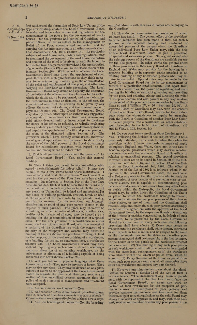 AyD. Adrian, Esq., B51. G. 14 Nov. 1904. 2 MINUTES OF EVIDENCE ; first authorised the formation of Poor Law Unions ofthe out of children is with families in homes not belonging to type now existing, enables the Local Government. Board to make and issue rules, orders and regulations for the management of the poor; for the government of work- houses: for the guidance and control of Guardians and parish officers, so far as relates to the management or Relief of the Poor, accounts and contracts: and for carrying the Act into execution in all other respects (Poor Law Amendment Act, 1834, Section 15). As particular subjects of workhouse rules, orders and regulations, may be mentioned the government of the workhouse,the nature and amount of the relief to be given to, and the labour to be exacted from the persons relieved, and the preservation of good order (Section 42) as well as the classification of the inmates (Section 26). With respect to officers, the Local Government Board may direct the appointment of such paid officers, with such qualifications as they think neces- sary, for superintending or assisting in the administration of the relief and employment of the poor, and otherwise carrying the Poor Law Acts into execution; The Local Government Board may define and specify the execution of the duties of the officers, and the places or limits within which the duties are to be performed, and may determine the continuance in office or dismissal of the officers, the amount and nature of the security to be given by any officers, the amount of salaries, and the time and mode of payment (Section 46). The Local Government Board may also, by order, either upon or without any suggestion or complaint from overseers or Guardians, remove any paid officer deemed unfit or incompetent to discharge the duties of his office, or refusing, or wilfully neglecting to obey and carry into effect any rules, orders orregulations, and require the appointment of a fit and proper person in the room of the dismissed officer (Section 48). The provisions which I have already summarised, and which are of general application, are instanced to show briefly the scope of the chief powers of the Local Government Board for subordinate legislation with regard to the control and management of indoor relief. 9. That is all you want to say about the powers of the Local Government Board ?—Yes, under this general heading. 10. Then I think you want to say something with regard to establishments for indoor relief 7—It may now be well to say a few words about those institutions: I have already said that the expression “‘ workhouse *? as used for the purposes of the Poor Law Acts has a wide meaning. On reference to Section 109 of the Poor Law Amendment Act, 1834, it will be seen that the word is to be “ construed to include any house in which the poor of any parish or Union shall be lodged and maintained, for any house or building purchased, erected, hired, or used at the expense of the poor rate by any parish, vestry, guardian or overseer for the reception, employment, classification or relief of any poor person therein at the expense of such parish.’&gt; The place may therefore be a building in which inmates of all sorts, whether sick, healthy, of both sexes, of all ages, may be housed ; or a building for the accommodation of inmates of a special class. For the new provision of a workhouse in either sense, the Local Government Board, with the consent of a majority of the Guardians, or with the consent of a majority of the ratepayers and owners, may direct the building of the workhouse, the purchase or hiring of land for the purpose, or the purchase or hiring of a workhouse, or a building for use as, or conversion into, a workhouse (Section 23). The Local Government Board may also, without requiring any such consent, direct the enlarge- ment or alteration of an existing workhouse, or the enlargement or alteration of a building capable of being converted into a workhouse (Section 25). 11. Will you tell us in popular language what these houses really are ?—They may be any sort of house. They may receive any class. They may be devised on any plan, subject of course to the approval of the Local Government Board as regards the plan, and they may receive any section of the uncertified persons, assuming that the policy of such a method of management and treatment were accepted. 12. Are infirmaries workhouses ?—Yes; 13. And schools ?—Yes, if maintained by the Guardians; that is, schools of the class known as “separate schools.”? Of course there are comparatively few of those now-a-days. 14, Aud the boarding-out houses ?—No, the boarding- the Guardians. 15. How do you summarise the provisions of which we have just heard ?—The general effect of the provisions to which reference has been made is that, for such a purpose as the separate housing and treatment of uncertified persons of the pauper class, the Guardians of an individual Poor Law Union may, with the help of the Local Government Board, be put in possession of special and extensive powers. To a great extent also the existing powers of the Guardians are available for use for the like purpose. In other words the general effect of these provisions is that every Board of Guardians in England and Wales may provide for the housing in a separate building or in separate wards attached to an existing building of any uncertified persons who may re- quire indoor relief. Special rules may be made by the Local Government Board for the better management or control of a particular establishment. But apart from any such special rules, the power of regulating and con- ducting the building or wards, of governing and providing for the poor, and ordering, giving and directing the relief of the poor therein, and also powers in any way relating to the relief of the poor will be exerciseable by the Guar- dians (4 and 5 William IV, c. 76; Sections 21, 54). A separate Board of Guardians may also, with the consent of the Local Government Board, provide for their indoor poor where the circumstances so require by arranging with the Board of Guardians of another Poor Law Union to receive paupers into a workhouse or other establish- ment belonging to the latter Board of Guardians. (12 and 13 Vict., c. 103, Section 14). 16. Do you want to say anything about London now ?— Yes. Following the division of the subject which I haye previously indicated, I now wish to notice that while the provisions which I have previously summarised apply throughout England and Wales, there are, in the case of London, special provisions which may deserve mention relation to uncertified persons. The special provisions to which I refer are to be found in Section 50 of the Met- ropolitan Poor Act, 1867, and in Section 17 of the Met- ropolitan Poor Amendment Act, 1869. The effect of Section 50 of the Act of 1867 is as follows: where in the opinion of the Local Government Board, the workhouse of a Union or parisb in the Metropolis is adapted only for the reception of poor persons of a particulai class or par- ticular classes, but is capable of accommodating poor persons of that class or those classes from any other Union or parish within the Metropolis, the Local Government Board may, by order, direct the Guardians of the Union or parish to which the workhouse belongs to receive, lodge, and maintain therein poor persons of that class or those classes, or any of them, and the Guardians shall receive, lodge and maintain such poor persons accordingly on terms to be agreed on, with the approval of the Local Government Board, by the respective Boards of Guardians of the Unions or parishes concerned, or, in default of such agreement, to be prescribed by the Local Government Board by Order: and in every such case the following provisions shall have effect: (1) Every poor person so received into the workhouse shall, while therein, be treated in all respects in like manner, and be subject to the same or the like regulations and liabilities as the other poor persons therein, and shall be chargeable, in the first instance, to the Union or to the parish in the workhouse whereof he is received. (2) The abiding of any such poor person in such workhouse shall in all other respects be attended with the same legai consequences, as if the workhouse were situate within the Union or parish from which he is sent. (3) Every Guardian of the Union or parish from which such poor person is sent may at all reasonable times enter the workhouse and inspect any part thereof. 17. Have you anything further to say about the classi- fication in London ?—Section 17 of the Act of 1869 is in these terms: “ The Guardians of any Union or parish may, with the approval of the Poor Law Board [now the Local Government Board], set apart any ward or portion of their workhouse for the reception of par- ticular classes or descriptions of poor persons, and provide separate maintenance and treatment for them therein, subject to such regulations as the said Board may at any time order or approve of, and may, with their con- sent, receive and maintain therein any poor person of te